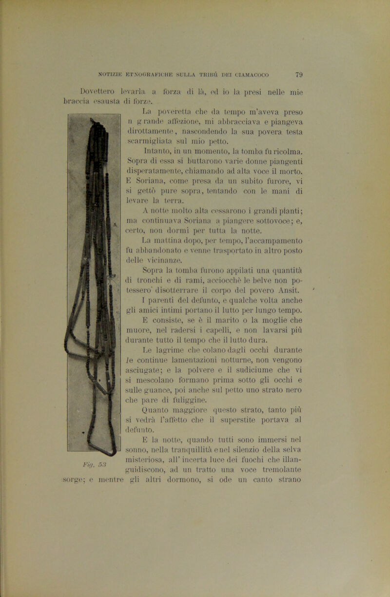 Dovettero levarla a Ibrza di là, l'd io la presi nelle mie braccia ('sausta di forze. La jioveretta che da tempo m’aveva preso n rande affezione, mi abbracciava e piangeva dirottamente, nascondendo la sua povera testa scarmigliata sul mio petto. Intanto, in un momento, la tomba fu ricolma. Sopra di essa si buttarono varie donne piangenti disperatamente, chiamando ad alta voce il morto. E Soriana, come presa da un subito furore, vi si gettò pure sopra, tentando con le mani di levare la terra. A notte molto alta cessarono i grandi pianti; ma continuava Soriana a jiiangere sottovoce; e, certo, non dormi per tutta la notte. La mattina dopo, jier tempo, raccampamento fu alibandonato evenne trasjiortato in altro posto delle vicinanze. Sopra la tomba furono appilati una quantità di tronchi e di rami, acciocché le belve non po- tessero’ disotteri'are il corpo del povero Ansit. I parenti del defunto, e qualche volta anche gli amici intimi portano il lutto per lungo tempo. E consiste, se è il marito o la moglie che muore, nel radersi i capelli, e non lavarsi più durante tutto il tempo che il lutto dura. Le lagrime che colano dagli occhi durante le continue lamentazioni notturne, non vengono asciugate; e la polvere e il sudiciume che vi si mescolano formano prima sotto gli occhi e sulle guance, poi anche sul petto uno strato nero che pare di fuliggine. Quanto maggiore questo strato, tanto più si vedrà raftétto che il siqierstite portava al defunto. E la notte, ([uando tutti sono immersi nel sonno, nella traii([uillità enei silenzio della selva misteriosa, all’ incerta luce dei fuochi che illan- guidiscono, ad un tratto una voce tremolante sorge; e mentre gli altri dormono, si ode un canto strano