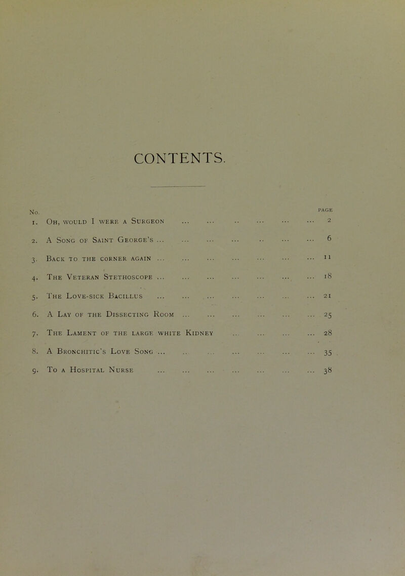 CONTENTS. No. PAGE I. Oh, would I were a Surgeon 2 2. A Song of Saint George's ... 6 3- Back to the corner again ... ii 4- The Veteran Stethoscope ... 18 5- The Love-sick Bacillus 21 6. A Lay of the Dissecting Room ... 25 7- The Lament of the large white Kidney 28 8. A Bronchitic’s Love Song ... 35 9- To a Hospital Nurse Lo CC