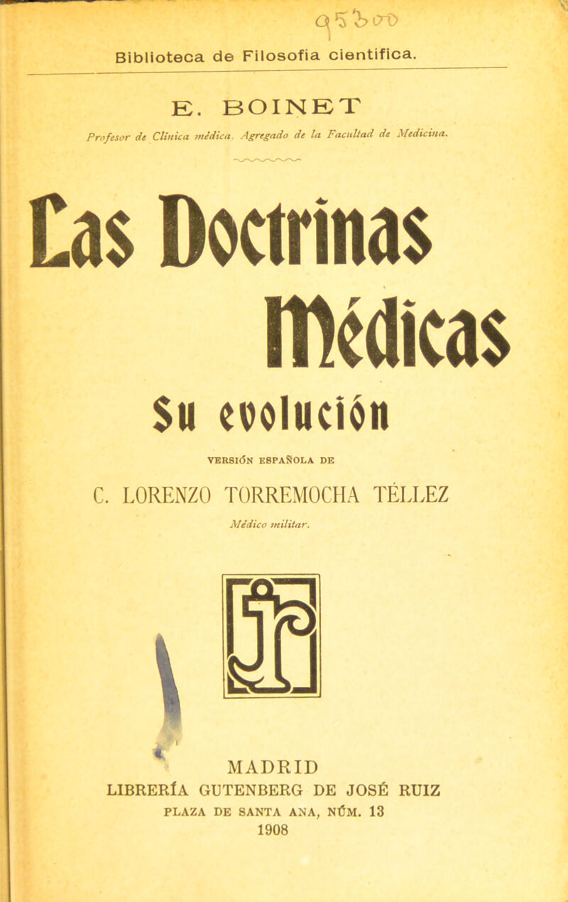 0*3 ^>iro Biblioteca de Filosofía científica. R. BOINRT Profesor de Clínica médica Agregado de la Facultad de Medicina. Cas Doctrinas medicas Su evolución VERSIÓN ESPAÑOLA DE C. LORENZO TORREMOCHA TÉLLEZ Médico militar. MADRID LIBRERÍA GUTENBERG DE JOSÉ RUIZ PLAZA DE SANTA ANA, NÚM. 13 1908