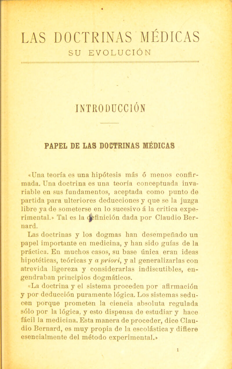 SU EVOLUCIÓN INTRODUCCIÓN PAPEL DE LAS DOCTRINAS MÉDICAS «Una teoría es una hipótesis más ó menos confir- mada. Una doctrina es una teoría conceptuada inva- riable en sus fundamentos, aceptada como punto de partida para ulteriores deducciones y que se la juzga libre ya de someterse en lo sucesivo á la crítica expe- rimental.» Tal es la (Jpfinición dada por Claudio Ber- nard. Las doctrinas y los dogmas han desempeñado un papel importante en medicina, y han sido guías de la práctica. En muchos casos, su base única eran ideas hipotéticas, teóricas y apriori, y al generalizarlas con atrevida ligereza y considerarlas indiscutibles, en- gendraban principios dogmáticos. «La doctrina y el sistema proceden por afirmación y por deducción puramente lógica. Los sistemas sedu- cen porque prometen la ciencia absoluta regulada sólo por la lógica, y esto dispensa de estudiar y hace fácil la medicina. Esta manera de proceder, dice Clau- dio Bornard, es muy propia de la escolástica y difiere esencialmente del método experimental.»