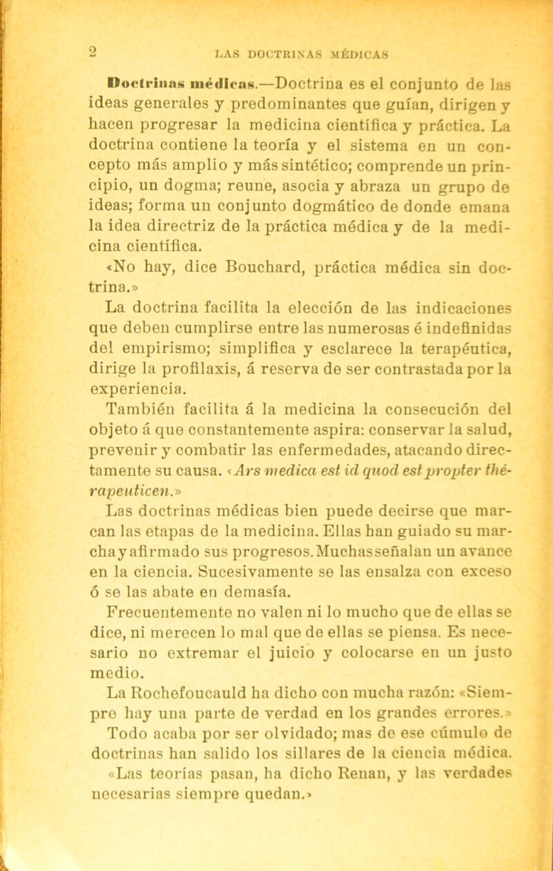Docli'iims médicas.—Doctrina es el conjunto de las ideas generales y predominantes que guían, dirigen y hacen progresar la medicina científica y práctica. La doctrina contiene la teoría y el sistema en un con- cepto más amplio y más sintético; comprende un prin- cipio, un dogma; reúne, asocia y abraza un grupo de ideas; forma un conjunto dogmático de donde emana la idea directriz de la práctica médica y de la medi- cina científica. «No hay, dice Bouchard, práctica médica sin doc- trina.» La doctrina facilita la elección de las indicaciones que deben cumplirse entre las numerosas é indefinidas del empirismo; simplifica y esclarece la terapéutica, dirige la profilaxis, á reserva de ser contrastada por la experiencia. También facilita á la medicina la consecución del objeto á que constantemente aspira: conservar la salud, prevenir y combatir las enfermedades, atacando direc- tamente su causa.«Ars medica est id quod estpropter thé- rapeuticen.» Las doctrinas médicas bien puede decirse que mar- can las etapas de la medicina. Ellas han guiado su mar- chay afirmado sus progresos. Muchasseñalan un avance en la ciencia. Sucesivamente se las ensalza con exceso ó se las abate en demasía. Frecuentemente no valen ni lo mucho que de ellas se dice, ni merecen lo mal que de ellas se piensa. Es nece- sario no extremar el juicio y colocarse en un justo medio. La Rochefoucauld ha dicho con mucha razón: «Siem- pre hay una parte de verdad en los grandes errores.» Todo acaba por ser olvidado; mas de ese cúmulo de doctrinas han salido los sillares de la ciencia médica. «Las teorías pasan, ha dicho Renán, y las verdades necesarias siempre quedan.»