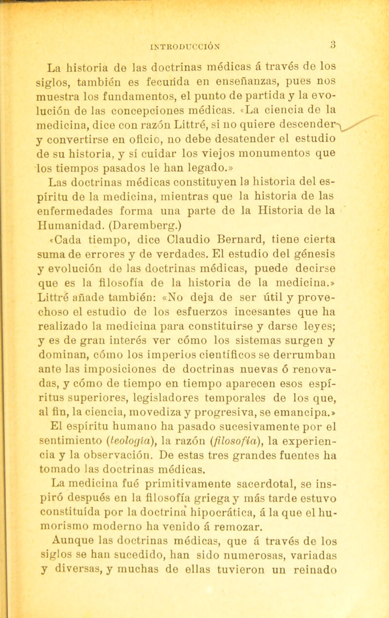 La historia de las doctrinas médicas á través de los siglos, también es fecunda en enseñanzas, pues nos muestra los fundamentos, el punto de partida y la evo- lución de las concepciones médicas. «La ciencia de la medicina, dice con razón Littré, si no quiere descende y convertirse en oñcio, no debe desatender el estudio de su historia, y sí cuidar los viejos monumentos que los tiempos pasados le han legado.» Las doctrinas médicas constituyen la historia del es- píritu de la medicina, mientras que la historia de las enfermedades forma una parte de la Historia de la Humanidad. (Daremberg.) «Cada tiempo, dice Claudio Bernard, tiene cierta suma de errores y de verdades. El estudio del génesis y evolución de las doctrinas médicas, puede decirse que es la filosofía de la historia de la medicina.» Littré añade también: «No deja de ser útil y prove- choso el estudio de los esfuerzos incesantes que ha realizado la medicina para constituirse y darse leyes; y es de gran interés ver cómo los sistemas surge u y dominan, cómo los imperios científicos se derrumban ante las imposiciones de doctrinas nuevas ó renova- das, y cómo de tiempo en tiempo aparecen esos espí- ritus superiores, legisladores temporales de los que, al fin, la ciencia, movediza y progresiva, se emancipa.» El espíritu humano ha pasado sucesivamente por el sentimiento (teología), la razón (filosofía), la experien- cia y la observación. De estas tres grandes fuentes ha tomado las doctrinas módicas. La medicina fue primitivamente sacerdotal, se ins- piró después en la filosofía griega y más tarde estuvo constituida por la doctrina hipocrática, á la que el hu- morismo moderno ha venido á remozar. Aunque las doctrinas módicas, que á través de los siglos se han sucedido, han sido numerosas, variadas y diversas, y muchas de ellas tuvieron un reinado