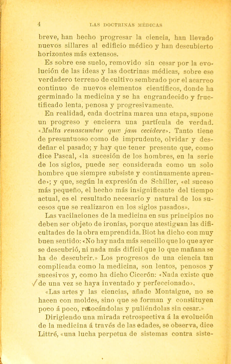 breve, han hecho progresar la ciencia, han llevado nuevos sillares al edificio médico y han descubierto horizontes más extensos. Es sobre ese suelo, removido sin cesar por la evo- lución de las ideas y las doctrinas médicas, sobre ese verdadero terreno de cultivo sembrado por el acarreo continuo de nuevos elementos científicos, donde ha germinado la medicina y se ha engrandecido y fruc- tificado lenta, penosa y progresivamente. En realidad, cada doctrina marca una etapa, supone un progreso y encierra una partícula de verdad. «■Multa renascuntur quce jam cecidere*. Tanto tiene de presuntuoso como de imprudente, olvidar y des- deñar el pasado; y hay que tener presente que, como dice Pascal, «la sucesión de los hombres, en la serie de los siglos, puede ser considerada como un solo hombre que siempre subsiste y continuamente apren- de»; y que, según la expresión de Schiller, «el suceso más pequeño, el hecho más insignificante del tiempo actual, es el resultado necesario y natural de los su- cesos que se realizaron en los siglos pasados». Las vacilaciones de la medicina en sus principios no deben ser objeto de ironías, porque atestiguan las difi- cultades de la obra emprendida. Biot ha dicho con muy buen sentido: «No hay nada más sencillo que lo que ayer se descubrió, ni nada más difícil que lo que mañana se ha de descubrir.» Los progresos de una ciencia tan complicada como la medicina, son lentos, penosos y sucesivos y, como ha dicho Cicerón: «Nada existe que /de una vez se haya inventado y perfeccionado». «Las artes y las ciencias, añado Montaigne, no se hacen con moldes, sino que se forman y constituyen poco á poco, retocándolas y puliéndolas sin cesar.» Dirigiendo una mirada retrospectiva á la evolución de la medicina á través de las edades, se observa, dice Littró, «una lucha perpetua de sistemas contra siste-
