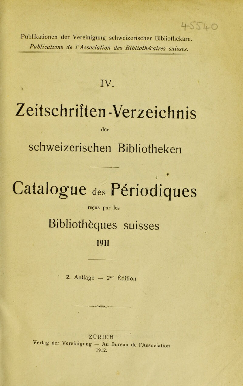 —4 - Publikationen der Vereinigung schweizerischer Bibliothekare. Publications de l Association des Bibliothécaires suisses. IV. *• Zeitschriîten-Verzeichnis der schweizerischen Bibliotheken e i Catalogue des Périodiques reçus par les Bibliothèques suisses 1911 2. Auîlage — 2me Édition ZURICH Verlag der Vereinigung — Au Bureau de l’Association 1912.