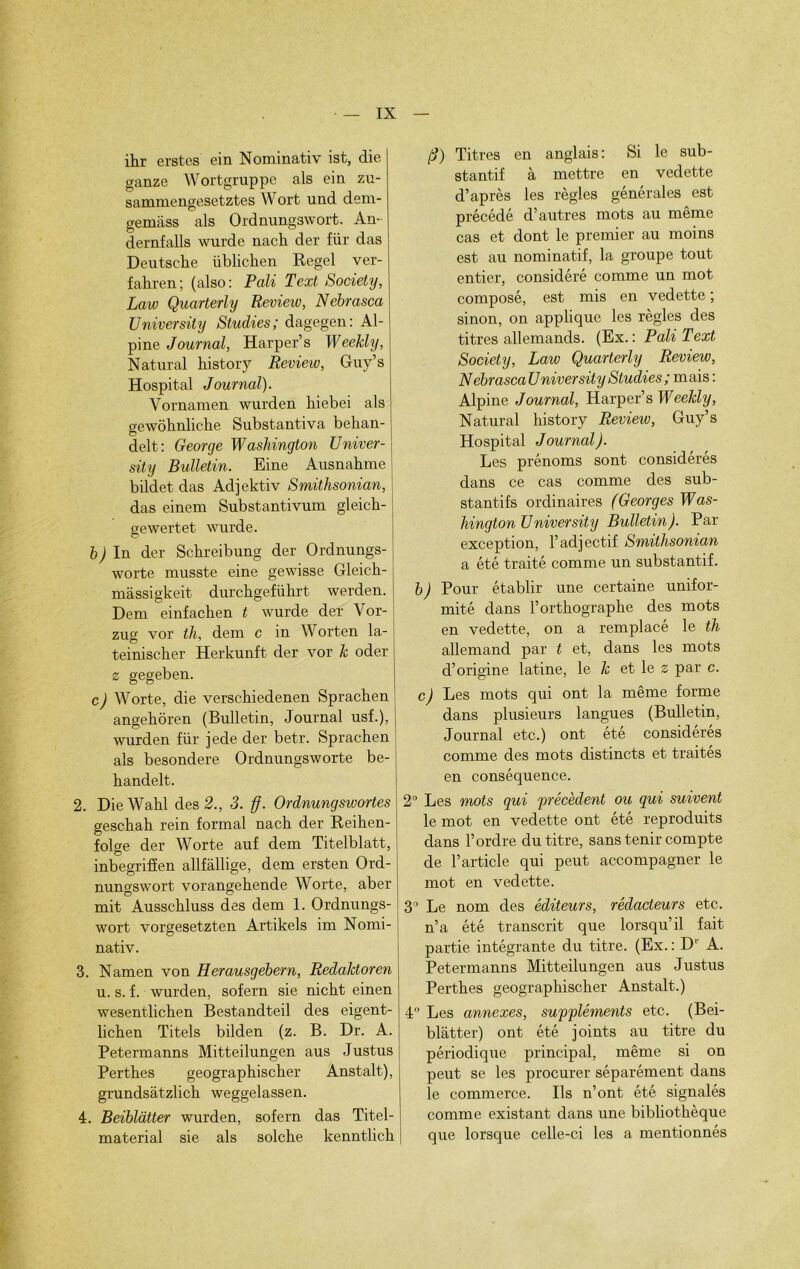 ihr erstes ein Nominativ ist, die ganze Wortgruppe als ein zu- sammengesetztes Wort und dem- gemliss als Ordnungswort. An- dernfalls wurde naeh der für das Deutsche übhchen Regel ver- fahren; (also: Pâli Text Society, Laiv Quarterly Review, Nebrasca University Studies; dagegen: Al- pine Journal, Harper’s Weekly, Natural history Review, Guy’s Hospital Journal). Vornamen wurden hiebei als gewôhnliche Substantiva behan- delt: George Washington Univer- sity Bulletin. Bine Ausnahme bildet das Adjektiv Smithsonian, das einem Substantivum gleich- gewertet wurde. b) In der Schreibung der Ordnungs- worte musste eine gewisse Gleich- massigkeit durchgeführt werden. Déni einfachen t wurde der Vor- zug vor th. dem c in Worten la- teinischer Herkunft der vor k oder z gegeben. c) Worte, die verschiedenen Sprachen angehôren (Bulletin, Journal usf.), wurden für jede der betr. Sprachen als besondere Ordnungsworte be- handelt. 2. Die Wahl des 2., 3. ff. Ordnungswortes geschah rein formai nach der Reihen- folge der Worte auf dem Titelblatt, inbegriffen allfâllige, dem ersten Ord- nunoswort vorangehende Worte, aber mit Ausschluss des dem 1. Ordnungs- wort vorgesetzten Artikels im Nomi- nativ. 3. Namen von Herausgebern, Redaktoren u. s. f. wurden, sofern sie nicht einen wesentlichen Bestandteil des eigent- lichen Titels bilden (z. B. Dr. A. Petermanns Mitteilungen aus Justus Perthes geographischer Anstalt), grundsàtzlich weggelassen. 4. Beiblatter wurden, sofern das Titel- material sie als solche kenntlich fj) Titres en anglais : Si le sub- stantif à mettre en vedette d’après les règles générales est précédé d’autres mots au même cas et dont le premier au moins est au nominatif, la groupe tout entier, considéré comme un mot composé, est mis en vedette ; sinon, on applique les règles des titres allemands. (Ex. : Poli Text Society, Law Quarterly Review, NebrascaUniversity Studies ; mais : Alpine Journal, Harper’s Weekly, Natural history Review, Guy’s Hospital Journal). Les prénoms sont considérés dans ce cas comme des sub- stantifs ordinaires (Georges Was- hington U niversity Bulletin). Par exception, l’adjectif Smithsonian a été traité comme un substantif. b) Pour établir une certaine unifor- mité dans l’orthographe des mots en vedette, on a remplacé le th allemand par t et, dans les mots d’origine latine, le k et le z par c. c) Les mots qui ont la même forme dans plusieurs langues (Bulletin, Journal etc.) ont été considérés comme des mots distincts et traités en conséquence. 2° Les mots qui précèdent ou qui suivent le mot en vedette ont été reproduits dans l’ordre du titre, sans tenir compte de l’article qui peut accompagner le mot en vedette. 3° Le nom des éditeurs, rédacteurs etc. n’a été transcrit que lorsqu’il fait partie intégrante du titre. (Ex. : D1 A. Petermanns Mitteilungen aus Justus Perthes geographischer Anstalt.) 4° Les annexes, suppléments etc. (Bei- blâtter) ont été joints au titre du périodique principal, même si on peut se les procurer séparément dans le commerce. Ils n’ont été signalés comme existant dans une bibliothèque que lorsque celle-ci les a mentionnés