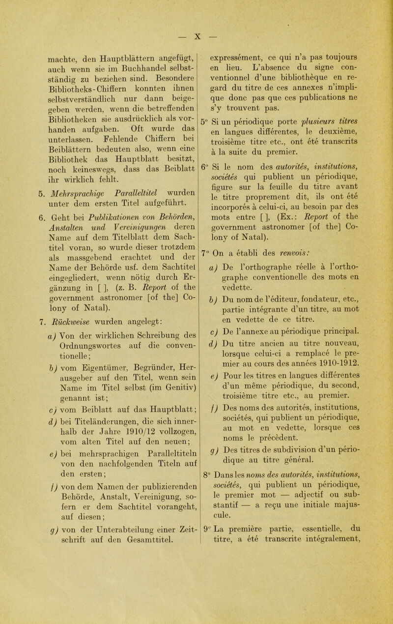 machte, deu Hauptblàttern angefügt, auch wenn sie im Buchhandel selbst- stàndig zu beziehen sind. Besondere Bibliotheks- Chifîern konnten ihnen selbstverstândlich nur dann beige- geben werden, wenn die betrefîenden Bibliotheken sie ausdrücklick als vor- handen aufgaben. Oft wurde das unterlassen. Fehlende Chifîern bei Beiblàttern bedeuten also, wenn eine Bibliothek das Hauptblatt besitzt, nocb keineswegs, dass das Beiblatt ihr wirklich fehlt. 5. Mehrsprachige Paralleltitel wurden unter dem ersten Titel aufgefiihrt. 6. Geht bei Publikationen von Beliôrden, Anstalten und Vereinigungen deren Naine auf dem Titelblatt dem Sach- titel voran, so wurde dieser trotzdem als massgebend eracbtet und der Naine der Bekôrde usf. dem Sachtitei eingegliedert, wenn nôtig durch Er- ganzung in [ ], (z. B. Report of the government astronomer [of tbe] Co- lony of Natal). 7. Rückweise wurden angelegt: a) Von der wirklichen Schreibung des Ordnungswortes auf die conven- tionelle ; b) vom Eigentümer, Begründer, Her- ausgeber auf den Titel, wenn sein Name im Titel selbst (im Genitiv) genannt ist; c) vom Beiblatt auf das Hauptblatt; d) bei Titelanderungen, die sich inner- halb der Jahre 1910/12 vollzogen, vom alten Titel auf den neuen; e) bei mehrsprachigen Paralleltiteln von den nachfolgenden Titeln auf den ersten; j) von dem Namen der publizierenden Behôrde, Anstalt, Vereinigung, so- fern er dem Sachtitei vorangeht, auf diesen; g) von der Unterabteilung einer Zeit- schrift auf den Gesamttitel. expressément, ce qui n’a pas toujours en lieu. L’absence du signe con- ventionnel d’une bibliothèque en re- gard du titre de ces annexes n’impli- que donc pas que ces publications ne s’y trouvent pas. 5° Si un périodique porte plusieurs titres en langues différentes, le deuxième, troisième titre etc., ont été transcrits à la suite du premier. 6° Si le nom des autorités, institutions, sociétés qui publient un périodique, figure sur la feuille du titre avant le titre proprement dit, ils ont été incorporés à celui-ci, au besoin par des mots entre [ ], (Ex. : Report of the government astronomer [of the] Co- lony of Natal). 7° On a établi des renvois: a) De l’orthographe réelle à l’ortho- graphe conventionelle des mots en vedette. b) Du nom de l’éditeur, fondateur, etc., partie intégrante d’un titre, au mot en vedette de ce titre. c) De l’annexe au périodique principal. d) Du titre ancien au titre nouveau, lorsque celui-ci a remplacé le pre- mier au cours des années 1910-1912. e) Pour les titres en langues différentes d’un même périodique, du second, troisième titre etc., au premier. /) Des noms des autorités, institutions, sociétés, qui publient un périodique, au mot en vedette, lorsque ces noms le précèdent. g) Des titres de subdivision d’un pério- dique au titre général. 8° Dans les noms des autorités, institutions, sociétés, qui publient un périodique, le premier mot — adjectif ou sub- stantif — a reçu une initiale majus- cule. 9° La première partie, essentielle, du titre, a été transcrite intégralement,