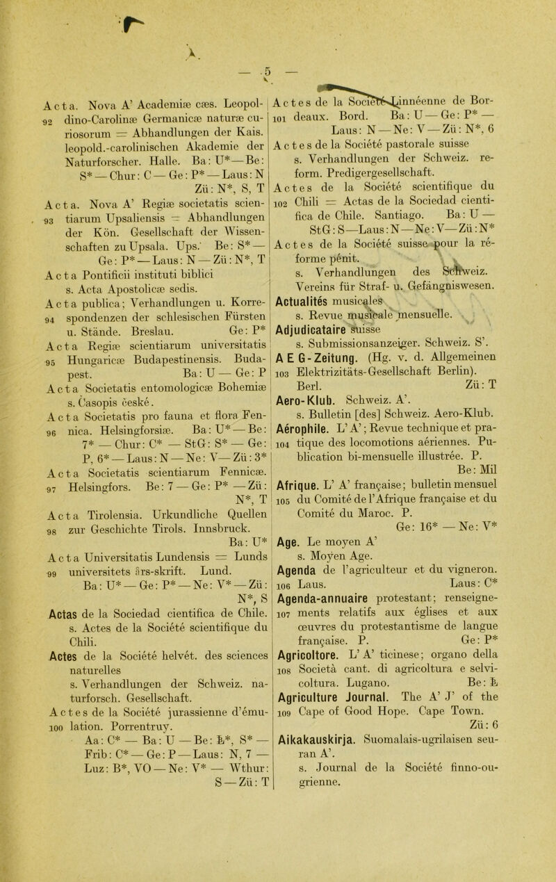 V X Acta. Nova A’Academiæ cæs. Leopol- <)2 dino-Carolinæ Germanicæ naturæ cu- riosorum = Abhandlungen der Kais. leopold.-carolinischen Akademie der Naturforscher. Halle. Ba: U*—Be: S* — Chur : C — Ge : P* — Laus : N Zü: N*, S, T Acta. Nova A’ Regiæ societatis scien- 93 tiarum Upsaliensis — Abhandlungen der Kôn. Gesellschaft der Wissen- schaften zuUpsala. Ups.' Be: S* — Ge : P* — Laus : N — Zü : N*, T Acta Pontificii instituti biblici s. Acta Apostolicæ sedis. Acta publica; Yerhandlungen u. Korre- 94 spondenzen der schlesisohen Fürsten u. Stànde. Breslau. Ge: P* Acta Regiæ scientiarum universitatis 95 Hungaricæ Budapestinensis. Buda- pest. Ba : U — Ge : P Acta Societatis entomologicæ Bohemiæ s. Casopis ceské. Acta Societatis pro fauna et flore Fen- 96 nica. Helsingforsiæ. Ba: U* — Be: 7* — Chur: C* — StG: S* — Ge: P, 6* — Laus : N — Ne : V— Zü : 3* Acta Societatis scientiarum Fennicæ. 97 Helsingfors. Be: 7 — Ge: P*—Zü: N*, T Acta Tirolensia. Urkundliche Quellen 98 zur Geschic-hte Tirols. Innsbruck. Ba: U* Acta Universitatis Lundensis = Lunds 99 universitets Srs-skrift. Lund. Ba: U* —Ge: P* —Ne: Y* — Zü: N*, S Actas de la Sociedad cientifica. de Chile. s. Actes de la Société scientifique du Chili. Actes de la Société helvét. des sciences naturelles s. Verhandlungen der Schweiz. na- turforsch. Gesellschaft. Actes de la Société jurassienne d’ému- îoo lation. Porrentruy. Aa: C* — Ba: U—Be: E*, S*— Frib : C* — Ge : P — Laus : N, 7 — Luz: B*, VO — Ne: V* — Wthur: S —Zü: T A c t e s de la SocïetiM^innéenne de Bor- 101 deaux. Bord. Ba:U — Ge: P* — Laus: N — Ne: V — Zü: N*, 6 A c t e s de la Société pastorale suisse s. Verhandlungen der Schweiz. re- form. Predigergesellschaft. Actes de la Société scientifique du 102 Chili = Actas de la Sociedad cienti- fica de Chile. Santiago. Ba : U — StG : S—Laus : N—Ne : V—Zü : N* Actes de la Société suisse pour la ré- forme pénit. s. Verhandlungen des Schweiz. Vereins für Straf- u. Gefàngniswesen. Actualités musicales s. Revue musicale^ mensuelle. Adjudicataire suisse s. Submissionsanzeiger. Schweiz. S’. AEG-Zeitung. (Hg. v. d. AUgemeinen 103 Elektrizitàts-Gesellschaft Berlin). Berl. Zü: T Aero-Klub. Schweiz. A’. s. Bulletin [des] Schweiz. Aero-Klub. Aérophile. L’A’ ; Revue technique et pra- 104 tique des locomotions aériennes. Pu- blication bi-mensuelle illustrée. P. Be: Mü Afrique. L’ A’ française; bulletin mensuel 105 du Comité de l’Afrique française et du Comité du Maroc. P. Ge: 16* — Ne: V* Age. Le moyen A’ s. Moyen Age. Agenda de l’agriculteur et du vigneron, loe Laus. Laus : C* Agenda-annuaire protestant; renseigne- 107 ments relatifs aux églises et aux œuvres du protestantisme de langue française. P. Ge: P* Agricoltore. L’A’ ticinese; organo délia 108 Società cant. di agricoltura e selvi- coltura. Lugano. Be: E Agriculture Journal. The A’ J’ of the 109 Cape of Good Hope. Cape Town. Zü : 6 Aikakauskirja. Suomalais-ugrilaisen seu- ran A’. s. Journal de la Société finno-ou- grienne.