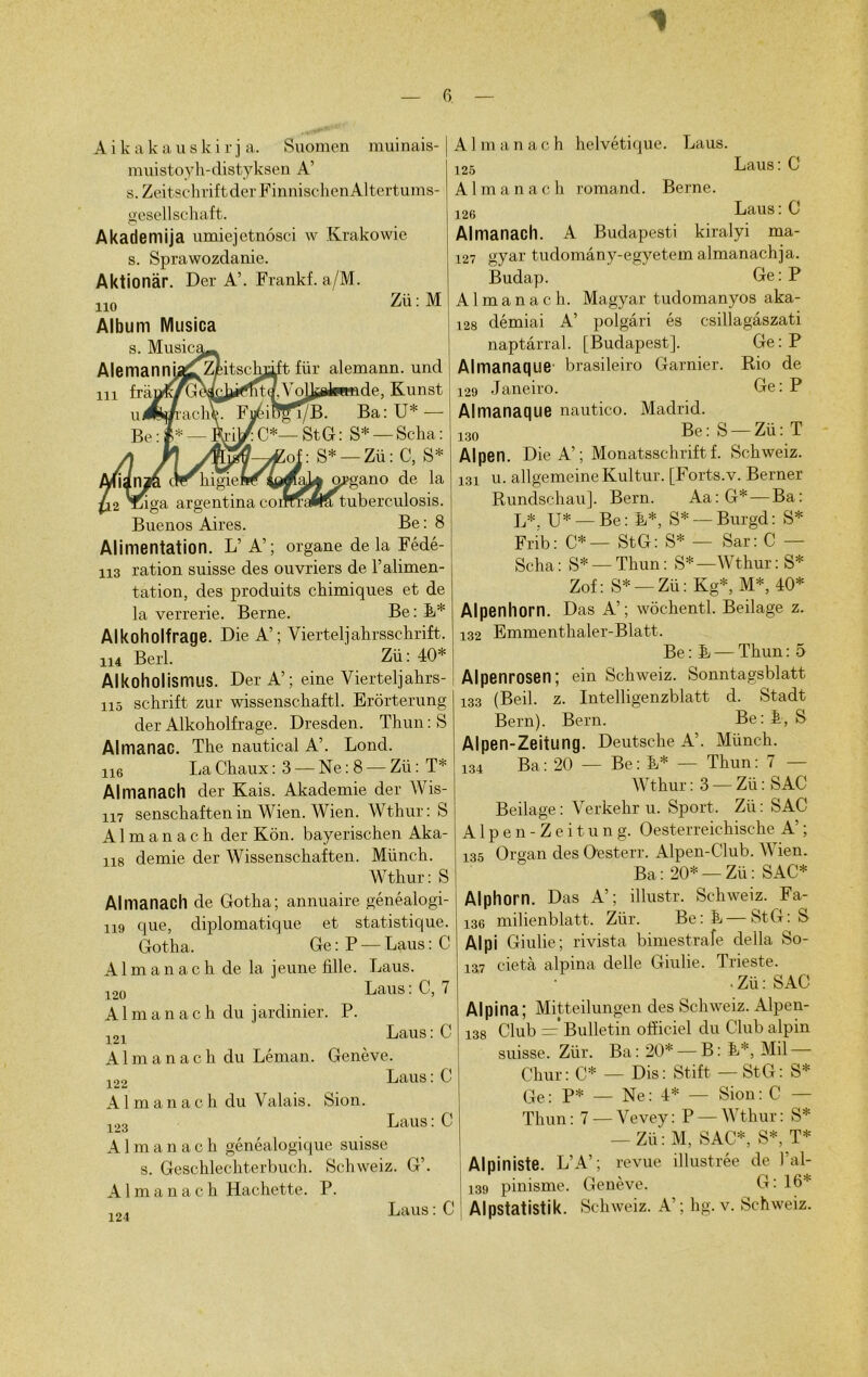 Aikakauski r j a. Suomen muinais- muistoyh-distyksen A’ s. Zeitschrift derFinnischen Al tertums- gesellschaft. Akademija umiejetnosci w Krakowie s. Sprawozdanie. Aktionàr. Der A’. Frankf. a/M. 110 Album Musica s. Music Alemanni in frà u Zü: M :t flir alemann. und de, Kunst Ba: U* — C*— St G: S* —Seha: S* —Zü: C, S* ;ano de la argentina coiîffaftS tuberculosis. Buenos Aires. Be : 8 Alimentation. L’A’; organe de la Fédé- H3 ration suisse des ouvriers de l’alimen- tation, des produits chimiques et de la verrerie. Berne. Be: F* Alkoholfrage. Die A’; Yierteljahrsschrift. H4 Berl. Zü: 40* Alkoholismus. Del-A’; eine Vierteljahrs- H5 schrift zur wissenschaftl. Erôrterung der Alkoholfrage. Dresden. Thun : S Almanac. The nautical A’. Lond. U6 La Chaux : 3 — Ne : 8 — Zü : T* Almanach der Kais. Akademie der Wis- H7 senschaftenin Wien. Wien. Wthur: S Almanach der Kon. bayerischen Aka- H8 demie der Wissenschaften. Münch. Wthur: S Almanach de Gotha; annuaire généalogi- H9 que, diplomatique et statistique. Gotha. Ge : P — Laus : C Almanach de la jeune fille. Laus. 120 Laus: C, 7 Almanach du jardinier. P. 121 Laus : C Almanach du Léman. Genève. 122 Laus : C Almanach du Valais. Sion. 123 Laus: C Almanach généalogique suisse s. Geschlechterbuch. Schweiz. G’. Almanach Hachette. P. 124 Laus : C Almanach helvétique. Laus. 125 Laus: G Almanach romand. Berne. 126 Laus : C Almanach. A Budapest! kiralyi ma- 127 gyar tudomâny-egyetem almanachja. Budap. Ge: P Almanach. Magyar tudomanyos aka- 128 démiai A’ polgâri és csillagâszati naptârral. [Budapest]. Ge: P Almanaque brasileiro Garnier. Rio de 129 Janeiro. Ge:P Almanaque nautico. Madrid. 130 Be: S — Zü: T Alpen. Die A’; Monatsschriftf. Schweiz. 131 u. allgemeineKultur. [Forts.v. Berner Rundschau]. Bern. Aa:G*— Ba: IA U* —Be: F*, S* — Burgd: S* Frib: C*— StG: S* — Sar: C — Scha: S* — Thun: S*—Wthur: S* Zof : S* — Zii : Kg*, M*, 40* Alpenhorn. Das A’; wôchentl. Beilage z. 132 Emmenthaler-Blatt. Be : F — Thun : 5 Alpenrosen; ein Schweiz. Sonntagsblatt 133 (Beil. z. Intelligenzblatt d. Stadt Bern). Bern. Be: F, S Alpen-Zeitung. Deutsche A’. Münch. 134 Ba: 20 — Be: F* — Thun: 7 — Wthur: 3 —Zü:SAC Beilage : Verkehr u. Sport. Zü : SAC Alpen-Zeitung. Oesterreichische A’ ; 135 Organ des Oesterr. Alpen-Club. Wien. Ba: 20* —Zü: SAC* Alphorn. Das A’; illustr. Schweiz. Fa- 136 milienblatt. Ziir. Be: F — StG: S Alpi Giulie; rivista bimestrafe délia So- 137 cietà alpina delle Giulie. Trieste. • Zü : SAC Alpina; Mitteilungen des Schweiz. Alpen- 138 Club = Bulletin officiel du Club alpin suisse. Ziir. Ba : 20* — B : F*, Mil Chur: C* — Dis: Stift — StG: S* Ge: P* — Ne: 4* — Sion: C — Thun: 7 —Vevey: P —Wthur: S* — Zü': M, SAC*, S*, T* Alpiniste. L’A’; revue illustrée de l’al- 139 pinisme. Genève. G: 16* Alpstatistik. Schweiz. A’ ; hg. v. Schweiz.