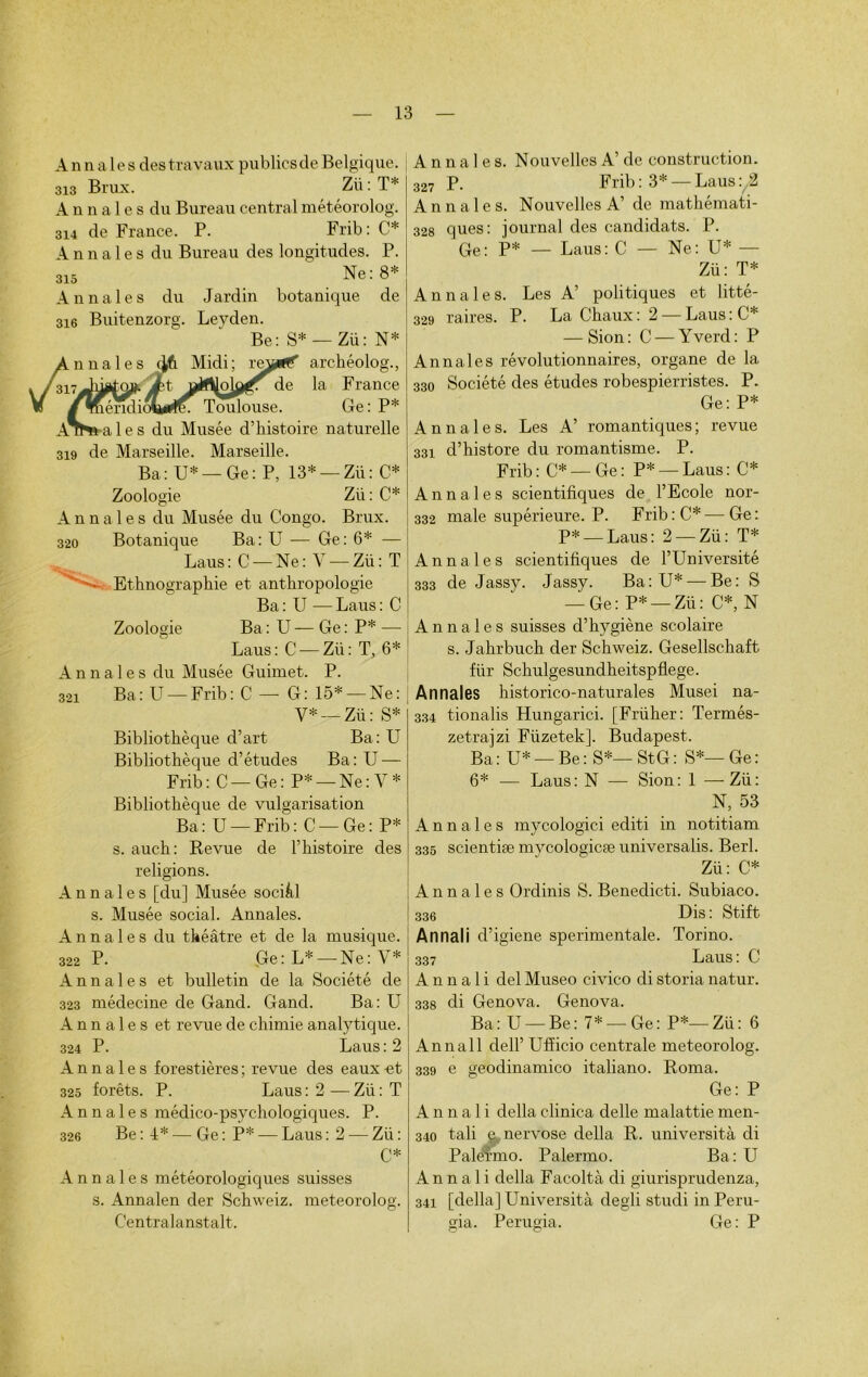 A n n aies des travaux publies de Belgique. 313 Brux. Zii : T* A n n aies du Bureau central météorolog. 314 de France. P. Frib : C* Annales du Bureau des longitudes. P. 315 Ne: 8* Annales du Jardin botanique de 316 Buitenzorg. Leyden. Be: S* — Zü: N* archéolog., de la F rance Toulouse. Ge: P* aies du Musée d’histoire naturelle 319 de Marseille. Marseille. Ba: U* — Ge: P, 13* — Zü: C* Zoologie Zii: C* Annales du Musée du Congo. Brux. 320 Botanique Ba: U — Ge: 6* — Laus: C — Ne: V — Zü: T • Ethnographie et anthropologie Ba : U — Laus : C Zoologie Ba : U — Ge : P* - Laus: C — Zü: T, 6* Annales du Musée Guimet. P. 321 Ba: U —Frib: C — G: 15* —Ne: V* —Zü: S* Bibliothèque d’art Ba: U Bibliothèque d’études Ba: U — Frib: C —Ge: P* —Ne: Y* Bibliothèque de vulgarisation Ba: U —Frib: C —Ge: P* s. auch: Revue de l’histoire des religions. Annales [du] Musée sociàl s. Musée social. Annales. Annales du théâtre et de la musique. 322 P. Ge: L* — Ne: V* Annales et bulletin de la Société de 323 médecine de Gand. Gand. Ba: U Annales et revue de chimie analytique. 324 P. Laus : 2 Annales forestières ; revue des eaux et 325 forêts. P. Laus : 2 — Zü : T Annales médico-psychologiques. P. 326 Be:!:* — Ge: P* — Laus: 2 — Zü: C* Annales météorologiques suisses s. Annalen der Schweiz. meteorolog. Centralanstalt. Annales. Nouvelles A’ de construction. 327 P. Frib: 3* — Laus: 2 Annales. Nouvelles A’ de mathémati- 328 ques: journal des candidats. P. Ge: P* — Laus: C — Ne: U* — Zü: T* Annales. Les A’ politiques et litté- 329 raires. P. La Chaux: 2 — Laus:C* — Sion: C — Yverd: P Annales révolutionnaires, organe de la 330 Société des études robespierristes. P. Ge: P* Annales. Les A’ romantiques; revue 331 d’histore du romantisme. P. Frib : C* — Ge : P* — Laus : C* Annales scientifiques de l’Ecole nor- 332 male supérieure. P. Frib:C*—Ge: P* — Laus: 2 —Zü: T* Annales scientifiques de l’Université 333 de Jassy. Jassy. Ba: U* — Be: S — Ge: P* —Zü: C*, N Annales suisses d’hygiène scolaire s. Jahrbuch der Schweiz. Gesellschaft für Schulgesundheitspflege. Annales historico-naturales Musei na- 334 tionalis Hungarici. [Früher: Termés- zetrajzi Fiizetek]. Budapest. Ba : U* — Be : S*— St G : S*— Ge : 6* — Laus: N — Sion: 1 —-Zii: N, 53 Annales mycologici editi in notitiam 335 scientiæ mycologicæ universalis. Berl. Zü: C* Annales Ordinis S. Benedicti. Subiaco. 336 Dis : Stift Annali d’igiene sperimentale. Torino. 337 Laus : C Annali del Museo civico di storia natur. 338 di Genova. Genova. Ba: U —Be: 7* —Ge: P*—Zü: 6 Annali delP Ufficio centrale meteorolog. 339 e geodinamico italiano. Borna. Ge: P Annali délia clinica delle malattie men- 340 tali e nervose délia R. università di Palè'rmo. Palermo. Ba: U Annali délia Facoltà di giurisprudenza, 341 [délia] Università degli studi in Peru- gia. Perugia. Ge: P