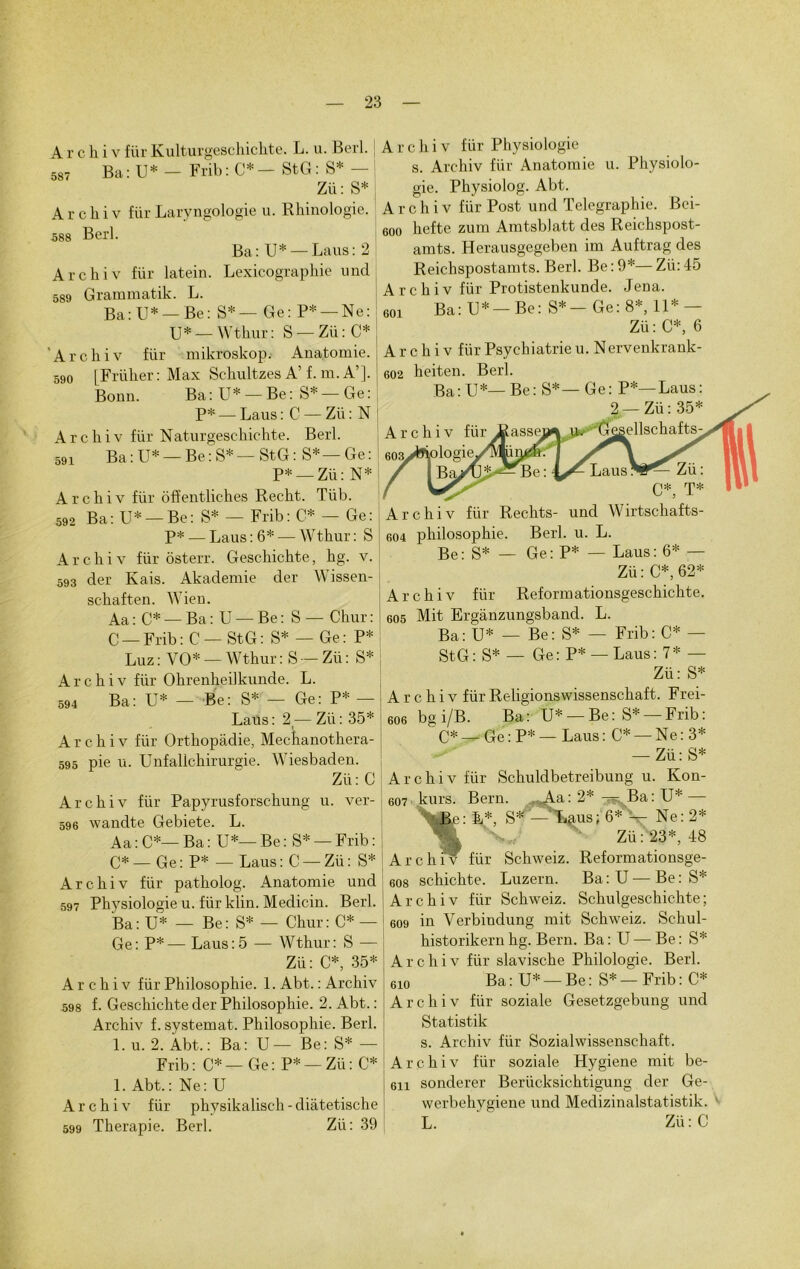 A r c h i v für Kulturgeschichte. L. u. Berl. sst Ba : U * — Frib : C* — StG : S* — Zü: S* Archiv für Laryngologie u. Rhinologie. 588 Berl. Ba: U* — Laus: 2 Archiv für latein. Lexicographie nnd 589 Grammatik. L. Ba:U* —Be: S*— Ge: P* — Ne: XJ* — Wthur: S — Zü : C* 'Archiv für mikroskop. Anatomie. 590 [Früher: Max Schultzes A’f. m.A’]. Bonn. Ba: U* — Be: S*—Ge: P* — Laus : C — Zü : N A r c h i v für Naturgeschichte. Berl. 591 Ba:U* —Be:S*—StG: S*—Ge: I P* —Zü: N* Archiv für ôffentliches Recht. Tüb. 592 Ba: U* —Be: S* — Frib: C* — Ge: P* — Laus : 6* — Wthur : S Archiv für ôsterr. Geschichte, hg. v. 593 der Kais. Akademie der Wissen- sckaften. Wien. Aa : C* — Ba : U — Be : S — Chur : C —Frib: C — StG: S* — Ge: P* Luz : VO* — Wthur : S — Zü : S* Archiv für Ohrenheilkunde. L. 594 Ba: U* — Be: S* — Ge: P* — Laus: 2 —Zü: 35* Archiv für Orthopâdie, Mechanothera- 595 pie u. Unfallchirurgie. Wiesbaden. Zü: C Archiv für Papyrusforschung u. ver- 596 wandte Gebiete. L. Aa : C*— Ba : U*— Be : S* — Frib : C* — Ge: P* — Laus:C —Zü: S* Archiv für patholog. Anatomie und 597 Physiologie u. für klin. Medicin. Berl. Ba: U* — Be: S* — Chur: C* — Ge: P*—Laus:5 — Wthur: S — Zü: C*, 35* Archiv für Philosophie. 1. Abt. : Archiv 598 f. Geschichte der Philosophie. 2. Abt. : Archiv f. systemat. Philosophie. Berl. 1. u. 2. Àbt. : Ba: U — Be: S* — Frib: C*—Ge: P* —Zü: C* 1. Abt.: Ne: U Archiv für physikalisch - diâtetische 599 Thérapie. Berl. Zü: 39 Archiv für Physiologie s. Archiv für Anatomie u. Physiolo- gie. Physiolog. Abt. Archiv für Post und Télégraphié. Bci- eoo hefte zum Amtsblatt des Reichspost- amts. Herausgegeben im Auftrag des Reichspostamts. Berl. Be : 9*— Zü: 45 Archiv für Protistenkunde. Jena. soi Ba: TJ* — Be: S*— Ge: 8*, il* — Zü : C*, 6 Archiv für Psychiatrie u. Nervenkrank- 602 heiten. Berl. Archiv für Rechts- und Wirtschafts- 604 philosophie. Berl. u. L. Be: S* — Ge: P* — Laus: 6* — Zü : C*, 62* Archiv für Reformationsgeschichte. 605 Mit Erganzungsband. L. Ba: U* — Be: S* — Frib: C* — StG: S* — Ge: P* — Laus: 7* — Zü: S* A r c h i v für Religionswissenschaft. Frei- 606 bg i/B. Ba : U* — Be : S* — Frib : C*—Ge:P* —Laus: C* — Ne: 3* — Zü: S* 607 Ar 608 Ar 609 Ar chiv für Schuldbetreibung u. Kon- kurs. Bern. ^Aa: 2* — Ba: U* — •JJe: L*, S* ’—'Laus; 6* — Ne: 2* Zü : 23*, 48 chiW für Schweiz. Reformationsge- schichte. Luzern. Ba : U — Be : S* chiv für Schweiz. Schulgeschichte; in Verbindung mit Schweiz. Schul- historikern hg. Bern. Ba : U — Be : S* chiv für slavische Philologie. Berl. 610 Ba: U* —Be: S* —Frib: C* Archiv für soziale Gesetzgebung und Statistik s. Archiv für Sozialwissenschaft. Archiv für soziale Hygiene mit be- 6n sonderer Berücksichtigung der Ge- werbchygiene und Medizinalstatistik. L. ‘ Zü:C