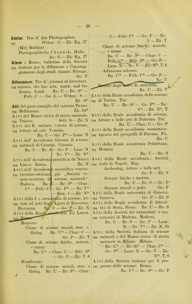 Atelier. Das A’ des Photographen 747 Wthur : G — Zii : Kg, 27 l Mit | Beiblatt: Photograplnsche Chronik. Halle. Aa: G —Zii: Kg, 27 Atene e Roma; bulletino délia Società 478 italiana per la diffusione e l’incoràg- giamento degli studi classici. Firenze. Ge: P Athenaeum. The A’; journal of literature, 749 science, the fine arts, music and the draina. Lond. Ba:U—Be:S*— Frib : C — Ge : L — Wthur : S — Zü: S* Atti del grau consiglio del cantone Ticino. 750 Bellinzona. Zii : 54* Atti del Museo civico di storia naturale. 751 Trieste. St G : S — Zii : N Atti del R. istituto veneto di scienze, 752 lettere ed arti. Yenezia. Ba: U—Ge: P* —Laus: N Atti deir Accademia Gioenia di scienze 753 naturali di Catania. Catania. Ba : U — Be : SI— Ge : P — Laus : N Ne: V* —Zii: N* Atti dell’ Accademi 754 Lincei. Roma. Atti dell’ Accadem a scientifica veneto 755 trentino-istriana neto-trentina d pontificia de’ Nuovi Zii: N gia: Società ve- scienze naturali“. Padova. Ba : ItJ — Be : S* — Chur : C* — Frib : C - Ge: P* — Ne: V* — Sion : 1 — Zii : N* Atti délia I.r. accademia di scienze, let- 756 tere ed arti degli Agiati di Rovereto. Rovereto. Ba: U—Ge : P — Zii: N Atti délia T i j_jj un ihTuttti i ri~r i Lincei. Memorie : Classe di sciepze morali, stor. e. filolog. Bja: U* — Chur : C — Ge: P —Zü: T Classe di scienze fisiche, matem. e natur. I Ba: U* —Chur: C — StG: S* — Ge: P —Zü: T, 6 Rendiconti : Classe di scienze morali, stor. e filolog. Ba : U — Be : S*— Chur : C — Frib : C* — Ge: P — Ne: V — Zü : T Classe di scienze fisiche, matem. e natur. Ba : U — Be : S* — Chur : C — Frib: Q* —StG: S* — Ge: P — Laus: N — Ne: V — Zii: N*, T, 6 Adunanza solenne. Ba: U* — Frib: C* — Ge: P - Ne : Y !î^egli\«f^rdi antichità. Ba: U — Zü: T Atti délia Reale accademia delle scienze 758 di Torino. Tor. Ba: U — Be: S*— Ge: P* —Ne: V* —Zü: N*, T Atti délia Reale accademia di scienze, 759 lettere e belle arti di Palermo. Pal. Ba: U —Chur: C —Ge: P Atti délia Reale accademia economico- 760 agraria dei georgofili di Firenze. Fir. Ba: U Atti délia. Reale accademia Peloritana. 761 Messina. Ba: U —Be: S Atti délia Reale accademia; Società , 762 reale di Napoli. Nap. Archeolog., lettere e belle arti Ge: P —Zii: S Scienze fisiche e matem. Ba: U —Be: S—Ge: P- Scienze morali e polit. Ge: P ti délia Reale università di Genova. Genova. Ge : P — Zii : S t i délia Regia accademia di fisiocri- tici di Siena. Siena. Ba : U — Be : S t i délia Società dei naturalisé e ma- tematici di Modena. Modena. Ba: U — Be: S — Ge: P — Laus: N —Ne: V* —Zii: N, 53 ti délia Società italiana di scienze naturali e del Museo civico di storia naturale in Milano. Milano. Ba: U* — Be: S* — Chur: C* — Gc : P* — Laus : N — Ne : V — Zü : N*, T, 6 Atti délia Società italiana per il pro- 767 gresso delle scienze. Roma. Ba: U* —Be: S* —Ge: P At 763 At 764 At 765 A t 766