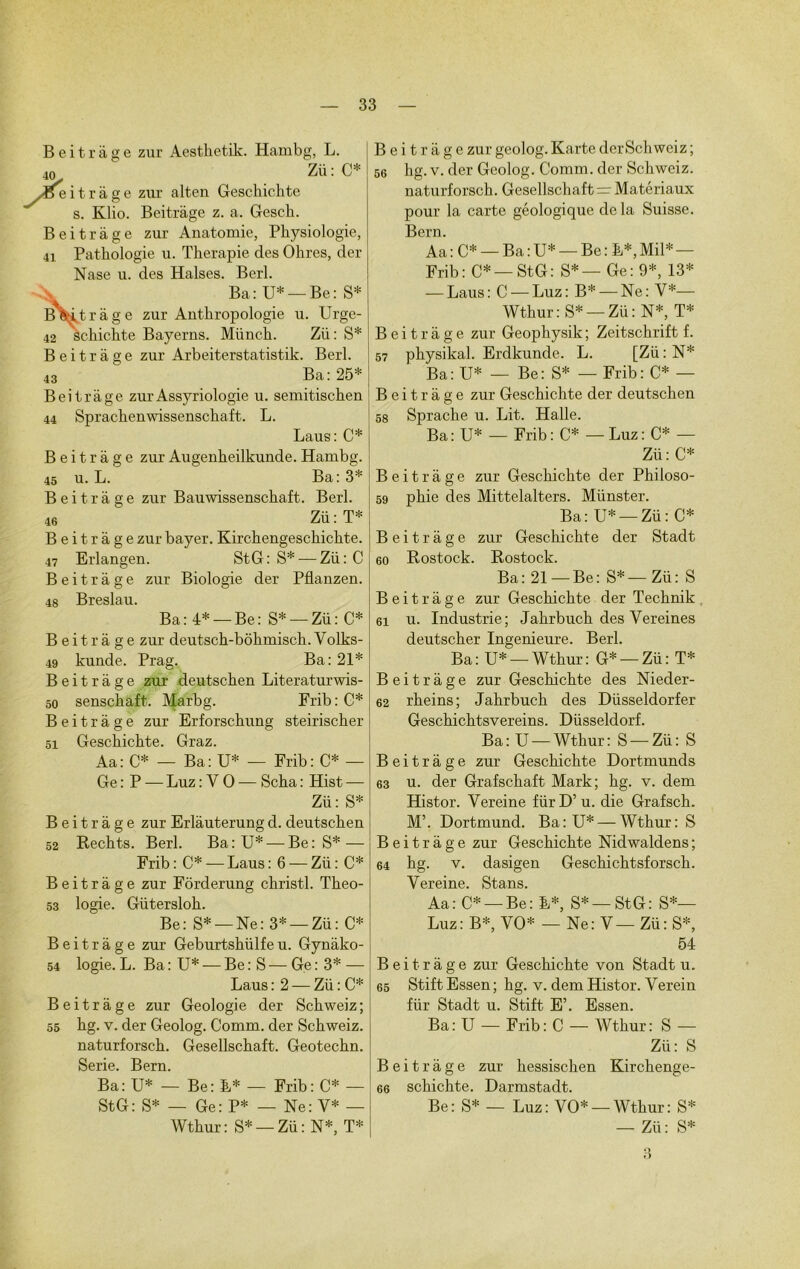 Beitràge zur Aesthetik. Hambg, L. 40, Zü: C* Æe i t r à g e zur alten Gesckichte s. Klio. Beitràge z. a. Gesch. Beitràge zur Anatomie, Physiologie, 41 Pathologie u. Thérapie des Ohres, der Nase u. des Halses. Berl. Ba: U* — Be: S* BWt ràge zur Anthropologie u. Urge- 42 sehichte Bayerns. Münch. Zii: S* Beitràge zur Arbeiterstatistik. Berl. 43 Ba: 25* Beitràge zurAssyriologie u. semitischen 44 Sprachenwissenschaft. L. Laus: C* Beitràge zur Augenheilkunde. Hambg. 45 U. L.  Ba: 3* Beitràge zur Bauwissenschaft. Berl. 46 Zü : T* Beitràge zur bayer. Kirchengeschichte. 47 Erlangen. St G : S* -— Zü : C Beitràge zur Biologie der Pflanzen. 48 Breslau. Ba:4* —Be: S* —Zü: C* Beitràge zur deutsch-bôhmisch. Volks- 49 kunde. Prag. Ba:21* Beitràge zur deutschen Literaturwis- 50 senschaft,. Marbg. Frib:C* Beitràge zur Erforschung steirischer 51 Geschichte. Graz. Aa : C* — Ba : U* — Frib : C* — Ge : P — Luz : Y O — Scha : Hist — Zü: S* Beitràge zur Erlàuterung d. deutschen 52 Rechts. Berl. Ba:U* — Be: S* — Frib: C* —Laus: 6 —Zü: C* Beitràge zur Fôrderung christl. Theo- 53 logie. Gütersloh. Be: S* —Ne: 3* —Zü: C* Beitràge zur Geburtshülfeu. Gynàko- 54 logie. L. Ba : U* — Be:S—Ge:3* — Laus : 2 — Zü : C* Beitràge zur Géologie der Schweiz; 55 hg. y. der Geolog. Comm. der Schweiz. naturforsch. Gesellschaft. Geotechn. Sérié. Bern. Ba: U* — Be: L* — Frib: C* — StG: S* — Ge: P* — Ne: Y* — Wthur: S* —Zü: N*, T* Beitràge zur geolog. Karte derSchweiz ; 56 hg. v. der Geolog. Comm. der Schweiz. naturforsch. Gesellschaft = Matériaux pour la carte géologique de la Suisse. Bern. Aa: C* — Ba:U* — Be: L*,Mil* — Frib: C* —StG: S*— Ge: 9*, 13* — Laus : C — Luz : B* — Ne : V*— Wthur : S* — Zü : N*, T* Beitràge zur Geophysik ; Zeitschrift f. 57 physikal. Erdkunde. L. [Zü : N* Ba: U* — Be: S* — Frib: C* — Beitràge zur Geschichte der deutschen 58 Sprache u. Lit. Halle. Ba: U* — Frib : C* — Luz : C* — Zü: C* Beitràge zur Geschichte der Philoso- 59 phie des Mittelalters. Münster. Ba: U* —Zü: C* Beitràge zur Geschichte der Stadt 60 Rostock. Rostock. Ba : 21 — Be : S* — Zü : S Beitràge zur Geschichte der Technik 61 u. Industrie; Jahrbuch des Vereines deutscher Ingenieure. Berl. Ba: U* —Wthur: G* —Zü: T* Beitràge zur Geschichte des Nieder- 62 rheins; Jahrbuch des Düsseldorfer Geschichtsvereins. Düsseldorf. Ba: U —Wthur: S —Zü: S Beitràge zur Geschichte Dortmunds 63 u. der Grafschaft Mark; hg. v. dem Histor. Vereine fürD’u. die Grafsch. M’. Dortmund. Ba:U* — Wthur: S Beitràge zur Geschichte Nidwaldens; 64 hg. v. dasigen Geschichtsforsch. Yereine. Stans. Aa: C* —Be: L*, S* —StG: S*— Luz: B*, VO* — Ne: V— Zü: S*, 54 Beitràge zur Geschichte von Stadt u. 65 Stift Essen ; hg. v. dem Histor. Verein fiir Stadt u. Stift E’. Essen. Ba: U — Frib: C — Wthur: S — Zü: S Beitràge zur hessischen Kirchenge- 66 sehichte. Darmstadt. Be: S* — Luz: VO* —Wthur: S* — Zü : S* 3