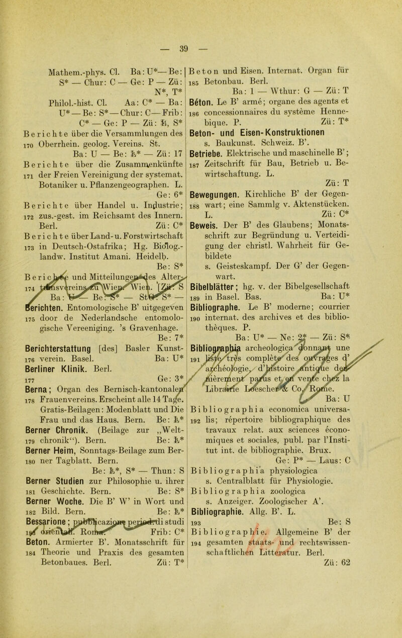 Mathem.-phys. Cl. Ba:U*—Be: S* — Cliur: C — Ge: P — Zü: N* T* Philol.-hist. Cl. Aa: C* — Ba: U* — Be: S* — Chur: C — Frib: C* — Ge: P — Zü: ïs. S* B e r i c h t e liber die Versammlungen des 170 Oberrbein. geolog. Vereins. St. Ba: U — Be: B* — Zü: 17 Berichte liber die Zusamraenkünfte 171 der Freien Vereinigung der systemat. Botaniker u. Pflanzengeographen. L. Ge: 6* Berichte liber Handel u. Industrie; 172 zus.-gest. im Reichsamt des Innern. Berl. Zü: C* Berichte iiber Land- u. Forstwirtschaft 173 in Deutsch-Ostafrika ; Hg. Biolog.- landw. Institut Amani. Heidelb. Be: S* B e r i cl^f und Mitteilung< 174 t*»svèreins^u\Wieor\V Kunst- Ba: U* ferichten. Entomologische B’ mtgegeven 175 door de Nederlandsche entomolo- gische Vereeniging. ’s Gravenhage. Be: 7* Berichterstattung [des] Basler 176 verein. Basel. Berliner Klinik. Berl. 177 Ge : 3* Berna ; Organ des Bernisch-kantonale 178 Frauenvereins. Erscheint aile 14 Ta, Gratis-Beilagen : Modenblatt und Die Frau und das Haus. Bern. Be: E* Berner Chronik. (Beilage zur ,,Welt- 179 chronik“). Bern. Be: E* Berner Heim, Sonntags-Beilage zum Ber- 180 ner Tagblatt. Bern. Be: E*, S* — Thun: S Berner Studien zur Philosophie u. ihrer 181 Geschichte. Bern. Be: S* Berner Woche. Die B’ W’ in Wort und Bild. Bern. Be: E* 182 Bessarione ; p^W^cazmjwpep^rdistudi (iïiÊnWr Rome Frib: C* Béton. Armierter B’. Monatsschrift für 184 Théorie und Praxis des gesamten Béton und Eisen. Internat. Organ für 185 Betonbau. Berl. Ba: 1 — Wthur: G — Zü: T Béton. Le B’ armé; organe des agents et 186 concessionnaires du système Henne- bique. P. Zii : T* Béton- und Eisen-Konstruktionen s. Baukunst. Schweiz. B’. Betriebe. Elektrische und maschinelle B’ ; 187 Zeitschrift für Bau, Betrieb u. Be- wirtschaftung. L. Zü: T Bewegungen. Kirchliche B’ der Gegen- 188 wart ; eine Sammlg v. Aktenstücken. L.  Zü: C* Beweis. Der B’ des Glaubens; Monats- schrift zur Begründung u. Verteidi- gung der christl. Wahrheit. für Ge- bildete s. Geisteskampf. Der G’ der Gegen- wart. Bibelblàtter ; hg. v. der Bibelgesellschaft 189 in Basel. Bas. Ba: U* Bibliographe. Le B’ moderne; courrier 190 internat, des archives et des biblio- thèques. P. Ba: U* — Ne: — Zü: S* BibliograplÛa archeologiça'Monna^rÿ une 191 l/slfâ/tras complète des7 ouvrages açèhéologie, d’histoire antiqtie èremenP' pa/us ebari vente té la Librstefîe Lduschet^ Co /RJ . Ba: U Bibliographia economica universa- 192 lis; répertoire bibliographique des travaux relat. aux sciences écono- miques et sociales, publ. par l’Insti- tut int. de bibliographie. Brux. Ge: P* — Laus: C Bibliographia physiologica s. Centralblatt für Physiologie. Bibliographia zoologica s. Anzeiger. Zoologischer A’. Bibliographie. Allg. B’. L. 193 Be: S Bibliographie. Allgemeine B’ der 194 gesamten staats- und rechtswissen- schaftlichen Litteratur. Berl.