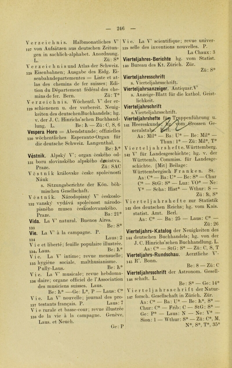 Verzeiclinis. Halbmonatliches V’ 127 von Aufsàtzen aus deutschen Zeitun- gen in sachlich-alphabet. Anordnung. L. Zii: S* V erzeichnis und Atlas der Schweiz. 128 Eisenbahnen; Ausgabe des Eidg. Ei- senbahndepartementes = Liste et at- las des chemins de fer snisses; Edi- tion du Département fédéral des che- mins de fer. Bern. Zü: T* V erzeichnis. Wôchentl. \ der er- 129 schienenen u. der vorbereit. Neuig- keiten des deutschenBuchhandels ; hg. v. der J. C. Hinriclis’schen Buchhancl- lung. L. Be: B — Zii: C, S, 6 Vespera Horo = Abenclstunde; offizielles 130 wôchentliches Esperanto-Organ Ra- die deutsche Schweiz. Langenthal. Be: E* Vèstnik. Alpskÿ Y’; organ ceského od- 131 boru slovinského alpského dmzstva. Praze. Zii : SAC V ë s t n i k krâlovske ceske spolecnosti Nâuk s. Sitzungsberichte der Kôn. bôh- mischen Gesellschaft. Vèstnik. Nârodopisnÿ Y’ ceskoslo- 132 vanskÿ vydâvâ spolecnost nârodo- pisného musea ceskoslovanského. Praze. Ba: 21* Vida La Y’ natural. Buenos Aires. 133 Be: S* Vie. La Y’ à la campagne. P. 134 Laus: 2 V i e et liberté ; feuille populaire illustrée. 134a Laus. Be: E* V i e. La Y’ intime ; revue mensuelle ; 135 hygiène sociale, malthusianisme. Pully-Laus. Be: B* V i e. La V’ musicale ; revue hebdoma- 136 daire; organe officiel de l’Association des musiciens suisses. Laus. Be: E* —Ge: L*, P — Laus: C* V i e. La V’ nouvelle; journal des pro- 137 testants français. P. Laus: 7 V i e rurale et basse-cour ; revue illustrée 138 de la vie à la campagne. Genève, Laus. et Neuch. Ge: P V i e. La V’ scientifique ; revue univer- 139 selle des inventions nouvelles. P. La Chaux : 3 Vierteljahres-Berichte hg. vom Statist. 140 Bureau des Kt. Zürich. Zür. Zü: S* Vierteljahresschrift s. Vierteljahrsschrift. Vierteljahrsanzeiger. Antiquar.Y’ s. Anzeige-Blatt für die kathol. Geist- lic-hkeit. Viertel jah rschrift s. Vierteljahrsschrift. Vierteljahrshefte îÿa Truppenführung u. 141 Heereskunde^ Jrfa/vom^^rossen Ge- neralstal, Aa: Mil* — Ba: U* — Be: Mil* — Thun: 1* — Zü: Mil*, T* Vierteljahrshefte. Württemberg. 142 V’ für Landesgeschichte ; hg. v. der Württemb. Commiss. für Landesge- schichte. [Mit] Beilage : Württembergisch F r a n k e n. St. Aa : C* — Ba : U* — Be : S* —Chur C* — StG: S* — Luz: YO* — Ne: y* — Scha: Hist* — Wthur: S — Zü: ïi, S* Vierteljahrshefte zur Statistik 143 des deutschen Reichs; hg. vom Kais. statist. Amt. Berl. Aa: C* — Ba: 25 — Laus: C* — Zü: 26 Vierteljahrs- Katalog der Neuigkeiten des 144 deutschen Buchhandels; hg. von der J. C. Hinrichs’schen Buchhandlung. L. Aa : C* — StG : S* — Zü : C, S, T Vierteljahrs-Rundschau. Aerztliche Y'- 145 R’- Bonn. Be : 8 — Zü : C Vierteljahrsschrift der Astronom. Gesell- I 146 schaft. L. Be: S* —Ge: 14* Viertel j ahrsschrif t der Natur- 147 forsch. Gesellschaft in Zürich. Zür. Aa: c* — Ba: U* — Be: E*, S* — Chur: C* — Frib: C — StG: S* — Ge: P* — Laus: N — Ne: \* — Sion: 1 — Wthur: S* — Zü: C*. M, N*, S*, T*. 35*