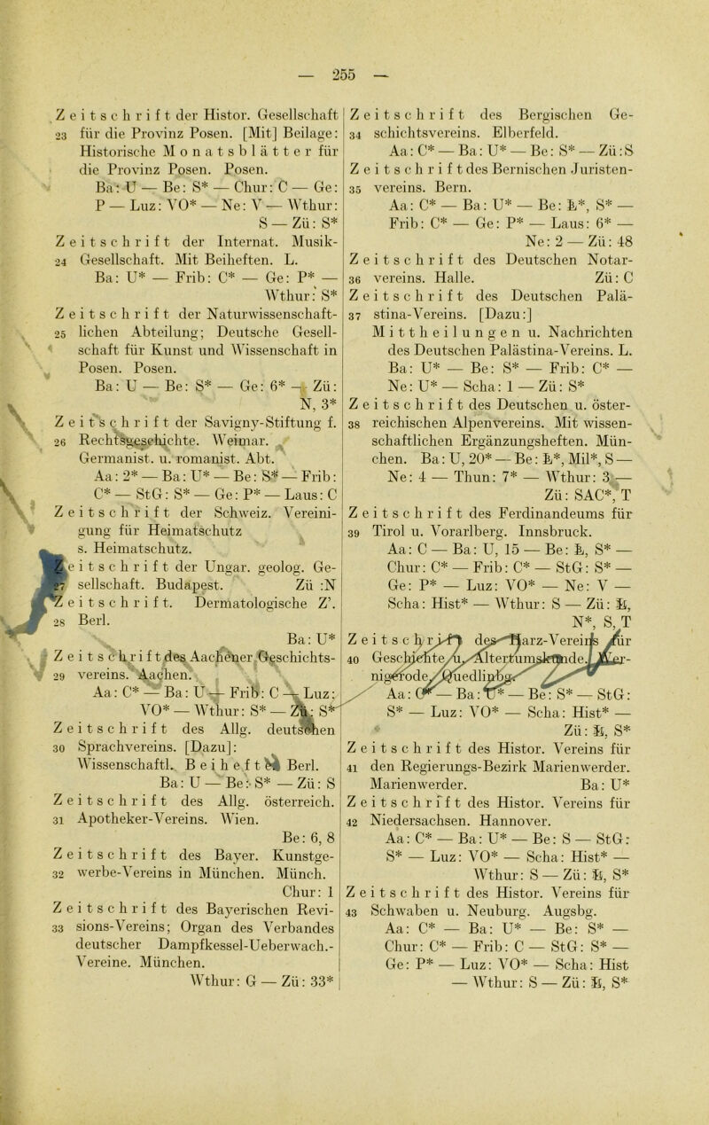 Z 23 Z 24 Z 25 Z 26 Z 28 Z . 29 Z 30 Z 31 Z 32 Z 33 i t s c h r i f t der Histor. Gesellschaft fiir die Provinz Posen. [Mit] Beilage: Historische Monatsblàtter fiir die Provinz Posen. Posen. Bat U — Be: S* — Chur: C — Ge: P — Luz : VO* — Ne : V — Wthur : S — Zü : S* i t s c h r i f t der Internat. Musik- Gesellschaft. Mit Beikeften. L. Ba: U* — Frib: C* — Ge: P* — Wthur:' S* i t s c h r i f t der Naturwissenschaft- lichen Abteilung; Deutsche Gesell- Zeitschrift des Bergischen Ge- 34 schichtsvereins. Elberfeld. Aa : C* — Ba : U* — Be : S* — Zü : S Zeitschrift des Bernischen Juristen- 35 vereins. Bern. Aa: C* — Ba: U* — Be: E*, S* — Frib: C* — Ge: P* — Laus: 6* — Ne: 2 — Zü: 48 Zeitschrift des Deutschen Notar- 36 vereins. Halle. Zü : C Zeitschrift des Deutschen Palâ- 37 stina-Vereins. [Dazu:] M i 11 h e i 1 u n g e n u. Nachrichten schaft fiir Kunst und Wissenschaft in Posen. Posen. Ba: U — Be: S* — Ge: 6* -r, Zü: N, 3* i ts c h r i f t der Savigny-Stiftung f. Rechtsgesehichte. Weimar. Germanist. u. romanist. Abt. Aa : 2* — Ba : U* — Be: S* — Frib : C* — StG: S* — Ge : P* — Laus : C i t s c h r i f t der Schweiz. Vereini- gung fiir Heimatsehutz s. Heimatsehutz. des Deutschen Palàstina-Vereins. L. Ba: U* — Be: S* — Frib: C* — Ne: U* — Scha: 1 — Zü: S* Zeitschrift des Deutschen u. oster- 38 reichischen Alpenvereins. Mit wissen- schaftlichen Ergânzungsheften. Mün- chen. Ba:U, 20* — Be:E*, Mil*, S — Ne: 4 — Thun: 7* — Wthur: 3 — Zü: SAC*, T Zeitschrift des Ferdinandeums für 39 Tirol u. Vorarlberg. Innsbruck. Aa: C — Ba: U, 15 — Be: E, S* — m t s c h r i f t der Ungar. geolog. Ge- sellschaft. Budapest. Zü :N m t s c h r i f t. Dermatologische Z’. Berl. Ba: U* jy, > i t s c h r i f t des Aachéner Geschichts- vereins. Aachen. Aa: C* — Ba: U— Frib: C — Luz:. VO* — Wthur : S* — Z^ S 1 i t s c h r i f t des Allg. deutswhen Sprachvereins. [Dazu] : Wissenschaftl. B e i h e f t e. Berl. Ba : U — Be :• S* — Zii : S 1 i t s c h r i f t des Allg. ôsterreich. Apotheker-Vereins. Wien. Be: 6, 8 sitschrift des Bayer. Kunstge- werbe-Vereins in München. Münch. Chur: 1 ‘ i t s c h r i f t des Bayerischen Révi- sions-Vereins; Organ des Verbandes deutscher Dampfkessel-Ueberwach.- Vereine. München. ur Chur: C* — Frib: C* — StG: S* — Ge: P* — Luz: VO* — Ne: V — Scha: Hist* — Wthur: S — Zü: B, N*, S, T Z e i t 40 Gesch; ni S* — Luz: VO* — Scha: Hist* — Zii : Îî, S* Zeitschrift des Histor. Vereins fiir 41 den Regierungs-Bezirk Marienwerder. Marienwerder. Ba: U* Zeitschrift des Histor. Vereins fiir 42 Niedersachsen. Hannover. Aa: C* —Ba: U* —Be: S — StG: S* — Luz: VO* — Scha: Hist* — Wthur: S — Zii: ït, S* des Histor. Vereins für Neuburg. Augsbg. Aa: C* — Ba: U* — Be: S* — Chur: C* — Frib: C — StG: S* — Ge: P* — Luz: VO* — Scha: Hist Zeitschrift 43 Schwaben u. Wthur: G — Zü : 33* — Wthur: S — Zii : B, S*