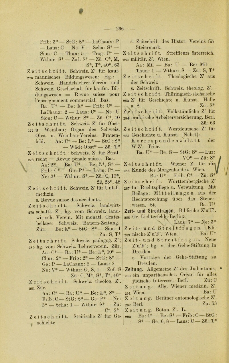 — Laus : C — Ne : Y — Scha : S* — Sion : C — Tliun: 5 — Trog: C* — Wtkur : S* — Zof: S* — Zü : C*, M, S*, T*, 40*, 63 Zeitschrift. Schweiz. Z’ fiir kauf- 276 mannisches Bildungswesen ; Hg. : Schweiz. Handelslehrer-Verein und Schweiz. Gesellschaft für kaufm. Bil- dungswesen = Revue suisse pour l’enseignement commercial. Bas. Ba: U* — Be: B* — Frib: C* — LaChaux: 2 — Laus: C* — Ne: U Sion : C — Wthur : S* — Zü : C*, 40 Zeitschrift. Schweiz. Z’ für Obst- 277 u. Weinbau; Organ des Schweiz. Obst- u. Weinbau-Vereins. Frauen- feld. Aa : C* — Be : L* — StG : S* ■— Wad : Obst* — Zü : T* Zeitschrift. Schweiz. Z’ für Straf- 278 recht = Revue pénale suisse. Bas. Aa: 2* — Ba: U* — Be; L*, S* — Frib: C* — Ge: P* — Laus: C* — Ne: 2* — Wthur: S* — Zü: C, 10*, 22, 23*, 48 Zeitschrift. Schweiz. Z’ für Unfall- medizin s. Revue suisse des accidents. Zeitschrift. Schweiz. landwirt- 279 schaftl. Z’; hg. vom Schweiz. land- wirtsch. Yerein. Mit monatl. Gratis- beilage : Schweiz. Bauern-Zeitung. Zür. Be: L* — StG: S* — Sion: 1 — Zü: S, T* Zeitschrift. Schweiz. padagog. Z’; 280 hg. vom Schweiz. Lehrerverein. Zür. Aa : C* — Ba : U* — Be : L*, 10* — Chur: 2* — Frib: 2* — StG: S* — Ge : P — LaChaux : 2 — Laus : 2 — Ne: Y* — Wthur: G, S, 4 — Zof: S — Zü: C, M*, S*, T*, 40* Zeitschrift. Schweiz. theolog. Z’. 281 Zür. Aa: C* — Ba: U* — Be: L*, S* — Frib: C—StG: S* —Ge:P* —Ne: 3* — Scha: 1 — Wthur: S* — Zü: C*, S* Zeitschrift. Steirische Z’ für Ge- y Steiermark. Zeitschrift. Streffleurs ôsterreich. 282 militar. Z’. Wien. Aa: Mil — Ba: U — Be: Mil — Thun: 1 — Wthur: S — Zü: S, T* Zeitschrift. Theologische Z’ aus der Schweiz s. Zeitschrift. Schweiz. theolog. Z’. Zeitschrift. Thüringisch-sàchsische 283 Z’ für Geschichte u. Kunst. Halle a. S. Zü: S* Zeitschrift. Volkstümliche Z’ für 284 praktische Arbeiterversicherung. Berl. Zü: 63 Zeitschrift. Westdeutsche Z’ für 285 Geschichte u. Kunst. [Nebst]: Korrespondenzblatt der W’Z’. Trier. Ba:U* —Be: S —StG: S* —Luz: VO* — Zü: S* j Zeitschrift. Wiener Z’ für dia / 286 Kunde des Morgenlandes. Wien. U Ba : U* — Frib : C* — Zü : S* Zeitschrift. Württembergische Z’ 287 für Rechtspflege u. Verwaltung. Mit Beilage: Mitteilungen aus der Rechtsprechung über das Steuer- wesen. St. Ba: U* Zeit- und Streitfragen. Biblische Z’u’F’. 288 Gr. Lichterfelde-Berlin. ■\ Laus: 7* — Ne: 3* Zeit - und Streitfragen. Kli- 289 nische Z’u’F’. Wien. Ba: U* Zeit - und Streitfragen. Neue Z’u’F’; hg. v. der Gehe-Stiftung in Dresden s. Vortrage der Gehe-Stiftung zu Dresden. Zeitling. Allgemeine Z’ des Judentums; * 290 ein unpartheiisches Organ für ailes jüdische Interesse. Berl. Zü: C Z e i t u n g. Allg. Wiener medizin. Z’. 291 Wien. Ba: U Z e i t u n g. Berliner entomologische Z’. 292 Berl. Zii : 53 Z e i t u n g. Botan. Z’. L. 293 Ba:4* — Be:S* —Frib:C — StG: