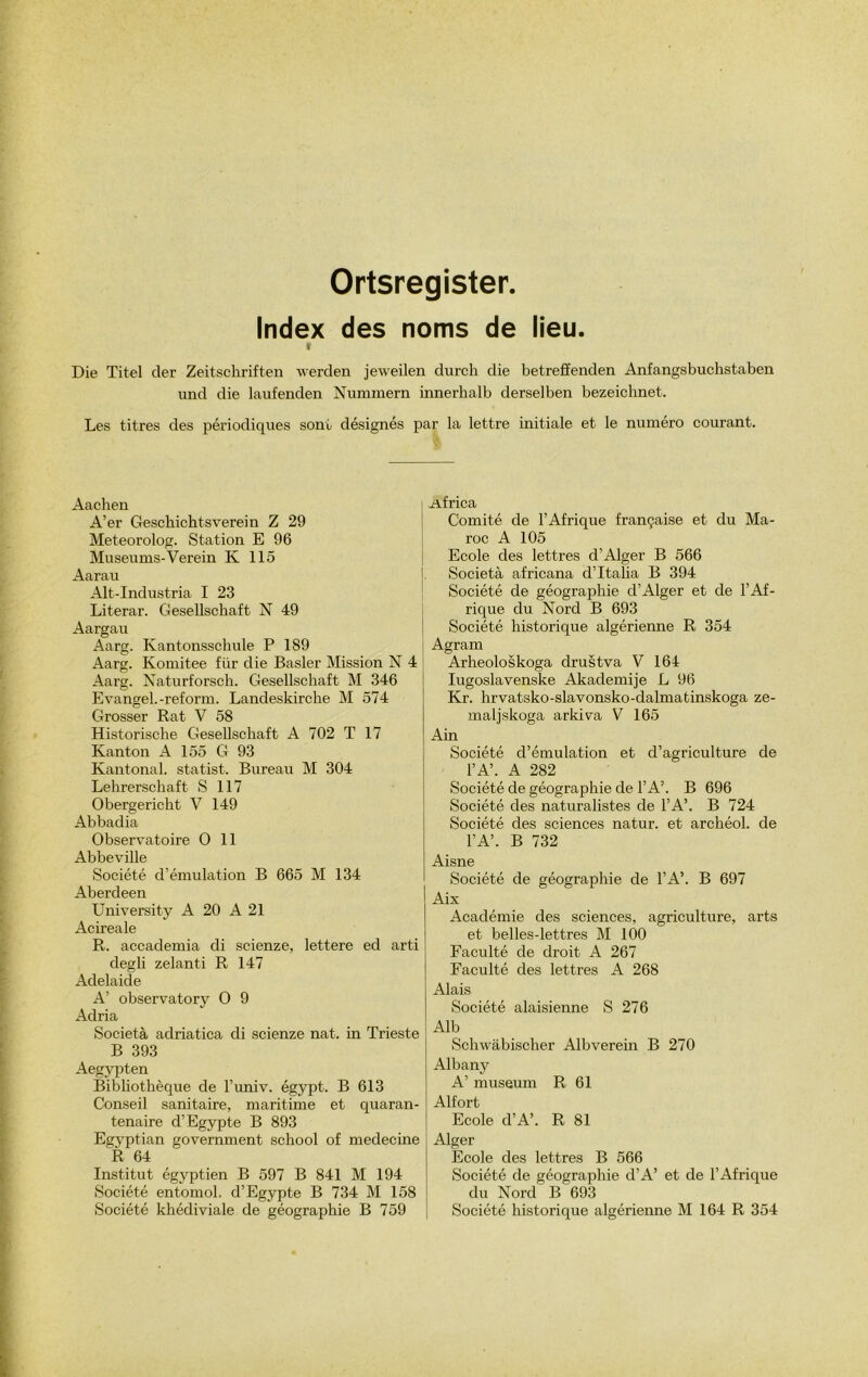 Ortsregister. Index des noms de lieu. V Die Titel cler Zeitschriften werden jeweilen durch die betreffenden Anfangsbuchstaben und die laufenden Nummern innerhalb derselben bezeichnet. Les titres des périodiques sont désignés par la lettre initiale et le numéro courant. Aachen A’er Geschichtsverein Z 29 Meteorolog. Station E 96 Museums-Verein K 115 Aarau Alt-Industria I 23 Literar. Gesellschaft N 49 Aargau Aarg. Kantonssclmle P 189 Aarg. Ivomitee fi'ir die Basler Mission N 4 Aarg. Naturforsch. Gesellschaft M 346 Evangel.-reform. Landeskirche M 574 Grosser Rat V 58 Historische Gesellschaft A 702 T 17 Kan ton A 155 G 93 Kantonal. statist. Bureau M 304 Lehrerschaft S 117 Obergericht V 149 Abbadia Observatoire O 11 Abbeville Société d’émulation B 665 M 134 Aberdeen University A 20 A 21 Acireale R. accademia di scienze, lettere ed arti degli zelanti R 147 Adelaide A’ observatory O 9 Adria Società adriatica di scienze nat. in Trieste B 393 Aegypten Bibliothèque de l’univ. égypt. B 613 Conseil sanitaire, maritime et quaran- tenaire d’Egypte B 893 Egyptian government school of medecine R 64 Institut égyptien B 597 B 841 M 194 Société entomol. d’Egypte B 734 M 158 Société khédiviale de géographie B 759 Africa Comité de l’Afrique française et du Ma- roc A 105 Ecole des lettres d’Alger B 566 Società africana d’Italia B 394 Société de géographie d’Alger et de l’Af- rique du Nord B 693 Société historique algérienne R 354 Agram Arheoloskoga drustva V 164 Iugoslavenske Akademije L 96 Kr. hrvatsko-slavonsko-dalmatinskoga ze- maljskoga arkiva V 165 Ain Société cl’émulation et d’agriculture de l’A’. A 282 Société de géographie de l’A’. B 696 Société des naturalistes de l’A’. B 724 Société des sciences natur. et archéol. de l’A’. B 732 Aisne Société de géographie de TA’. B 697 Aix Académie des sciences, agriculture, arts et belles-lettres M 100 Faculté de droit A 267 Faculté des lettres A 268 Alais Société alaisienne S 276 Alb Schwàbischer Albverein B 270 Albany A’ muséum R 61 Alfort Ecole d’A’. R 81 Alger Ecole des lettres B 566 Société de géographie d’A’ et de l’Afrique du Nord B 693 Société historique algérienne M 164 R 354