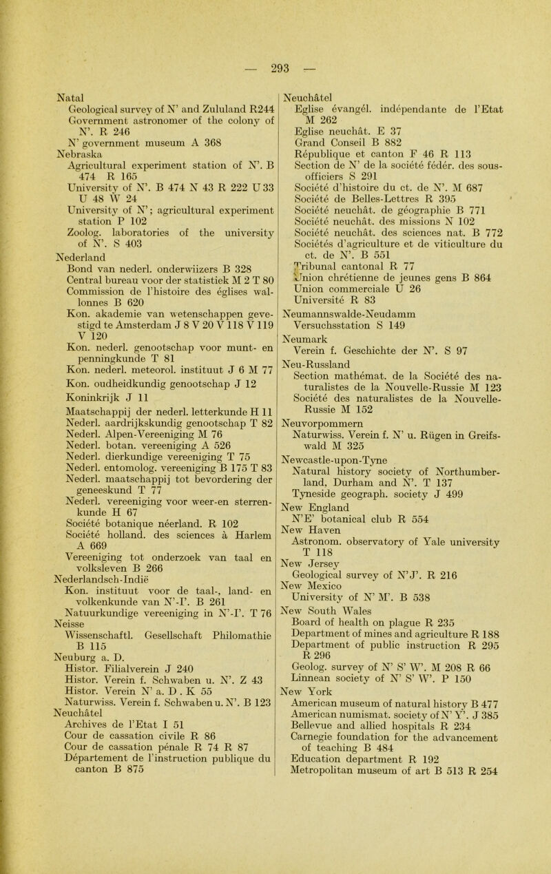 Natal Geological survey of N’ and Zululand R244 Government astronome!- of the colony of N’. R 246 N’ government muséum A 368 Nebraska Agricultural experiment station of N’. B 474 R 165 University of N’. B 474 N 43 R 222 U 33 U 48 W 24 University of N’; agricultural experiment station P 102 Zoolog. Laboratories of the university of N’. S 403 Nederland Bond van nederl. onderwiizers B 328 Central bureau voor der statistiek M 2 T 80 Commission de l’histoire des églises wal- lonnes B 620 Kon. akademie van wetenschappen geve- stigd te Amsterdam J8V20V118V119 V 120 Kon. nederl. genootschap voor munt- en penningkunde T 81 Kon. nederl. meteorol. instituut J 6 M 77 Kon. oudheidkundig genootschap J 12 Koninkrijk J 11 Maatschappij der nederl. letterkunde H 11 Nederl. aardrijkskundig genootschap T 82 Nederl. Alpen-Vereeniging M 76 Nederl. botan. vereeniging A 526 Nederl. dierkundige vereeniging T 75 Nederl. entomolog. vereeniging B 175 T 83 Nederl. maatschappij tôt bevordering der geneeskund T 77 Nederl. vereeniging voor weer-en sterren- kunde H 67 Société botanique néerland. R 102 Société holland. des sciences à Harlem A 669 Vereeniging tôt onderzoek van taal en volksleven B 266 Nederlandsch-Indië Kon. instituut voor de taal-, land- en volkenkunde van N’-P. B 261 Natuurkundige vereeniging in N’-I’. T 76 Neisse Wissenschaftl. Gesellsckaft Philomathie B 115 Neuburg a. D. Histor. Filialverein J 240 Histor. Verein f. Schwaben u. N’. Z 43 Histor. Verein N’ a. D . K 55 Naturwiss. Verein f. Schwaben u. N’. B 123 Neuchâtel Archives de l’Etat I 51 Cour de cassation civile R 86 Cour de cassation pénale R 74 R 87 Département de l’instruction publique du canton B 875 Neuchâtel Eglise évangél. indépendante de l’Etat M 262 Eglise neuchât. E 37 Grand Conseil B 882 République et canton F 46 R 113 Section de N’ de la société fédér. des sous- officiers S 291 Société d’histoire du et. de N’. M 687 Société de Belles-Lettres R 395 Société neuchât. de géographie B 771 Société neuchât. des missions N 102 Société neuchât. des sciences nat. B 772 Sociétés d’agriculture et de viticulture du et. de N’. B 551 Tribunal cantonal R 77 Union chrétienne de jeunes gens B 864 Union commerciale U 26 Université R 83 Neumannswalde-Neudamm Versuchsstation S 149 Neumark Verein f. Geschichte der N’. S 97 Neu-Russland Section mathémat. de la Société des na- turalistes de la Nouvelle-Russie M 123 Société des naturalistes de la Nouvelle- Russie M 152 Neuvorpommern Naturwiss. Verein f. N’ u. Rügen in Greifs- wald M 325 Newcastle-upon-Tyne Natural history society of Northumber- land, Durham and N’. T 137 Tyneside geograph. society J 499 New England N’E’ botanical club R 554 New Haven Astronom. observatory of Yale university T 118 New Jersey Geological survey of N’J’. R 216 New Mexico University of N’ M’. B 538 New South Wales Board of health on plague R 235 Department of mines and agriculture R 188 Department of public instruction R 295 R 296 Geolog. survey of N’ S’ W’. M 208 R 66 Linnean society of N’ S’ W’. P 150 New York American muséum of natural history B 477 American numismat. society of N’ Y’. J 385 Bellevue and allied hospitals R 234 Carnegie foundation for the advancement of teaching B 484 Education department R 192 Metropolitan muséum of art B 513 R 254