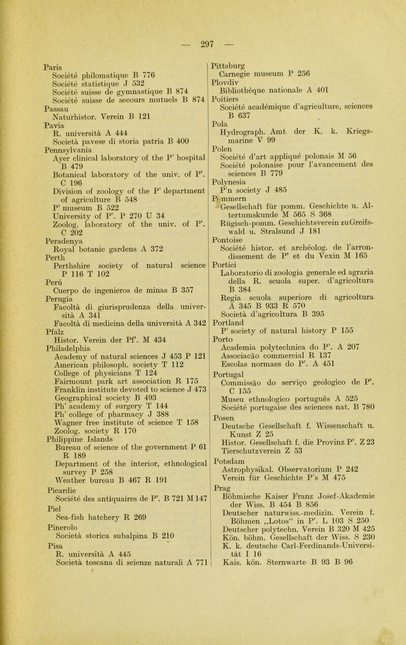 Paris Société philomatique B 77G Société statistique J 532 Société suisse de gymnastique B 874 Société suisse de secours mutuels B 874 Passau Naturhistor. Verein B 121 Pavia R. università A 444 Società pavese di storia patria B 400 Pennsylvania Ayer clinical laboratory of the P’ hospital “B 479 Botanical laboratorv of the univ. of P’. C 196 Division of zoology of the P’ department of agriculture B 548 P’ muséum B 522 University of P’. P 270 U 34 Zoolog. laboratory of the univ. of P’. C 202 Peradenya Royal botanic gardens A 372 Pertli Perthshire society of natural science P 116 T 102 Peru Cuerpo de ingenieros de minas B 357 Perugia Facoltà di giurisprudenza délia univer- sità A 341 Facoltà di medicina délia università A 342 Pfalz Histor. Verein der Pf’. M 434 Philadelphia Academy of natural sciences J 453 P 121 American philosoph. society T 112 College of physicians T 124 Fairmount park art association R 175 Franklin institute devoted to science J 473 Geographical society B 493 Ph’ academy of surgery T 144 Ph college of pharmacy J 388 Wagner free institute of science T 158 Zoolog. society R 170 Philippine Islands Bureau of science of the government P 61 R 189 Department of the interior, ethnological survey P 258 Weather bureau B 467 R 191 Picardie Société des antiquaires de P’. B 721 M 147 Piel Sea-fish hatchery R 269 Pinerolo Società storica subalpina B 210 Pisa R. università A 445 Società toscana di scienze naturali A 771 Pittsburg Carnegie muséum P 256 Plovdiv Bibliothèque nationale A 401 Poitiers ■ Société académique d’agriculture, sciences B 637 Pola Hydrograph. Amt der K. k. Kriegs- marine V 99 Polen Société d’art appliqué polonais M 56 Société polonaise pour l’avancement des sciences B 779 Polynesia P’n society J 485 Pi mmern Gesellschaft für pomm. Geschichte u. Al- tertumskunde M 565 S 368 Rügisch-pomm. Geschichtsverein zuGreifs- wakl u. Stralsund J 181 Pontoise Société histor. et archéolog. de l’arron- dissement de P’ et du Vexin M 165 Portici Laboratorio di zoologia generale ed agraria délia R. scuola super, d’agricoltura B 384 Regia scuola superiore di agricoltura A 345 B 933 R 570 Società d’agricoltura B 395 Portland P’ society of natural history P 155 Porto Academia polytechnica do P’. A 207 Associacào commercial R 137 Escolas normaes do P’. A 451 Portugal Commissào do serviço geologico de P’. C 155 Museu ethnologico português A 525 Société portugaise des sciences nat. B 780 Posen Deutsche Gesellschaft f. Wissenschaft u. Kunst Z 25 Histor. Gesellschaft f. die Provinz P’. Z 23 Tierschutzverein Z 53 Potsdam Astrophysikal. Observatorium P 242 Verein für Geschichte P’s M 475 Prag Bôhmische Kaiser Franz Josef-Akademie der Wiss. B 454 B 856 Deutscher naturwiss.-medizin. Verein f. Bôhmen ,,Lotos“ in P’. L 103 S 250 Deutscher polytechn. Verein B 320 M 425 Kôn. bôhm. Gesellschaft der Wiss. S 230 K. k. deutsche Carl-Ferdinands-Universi- tât I 16 Kais. kôn. Sternwarte B 93 B 96 I