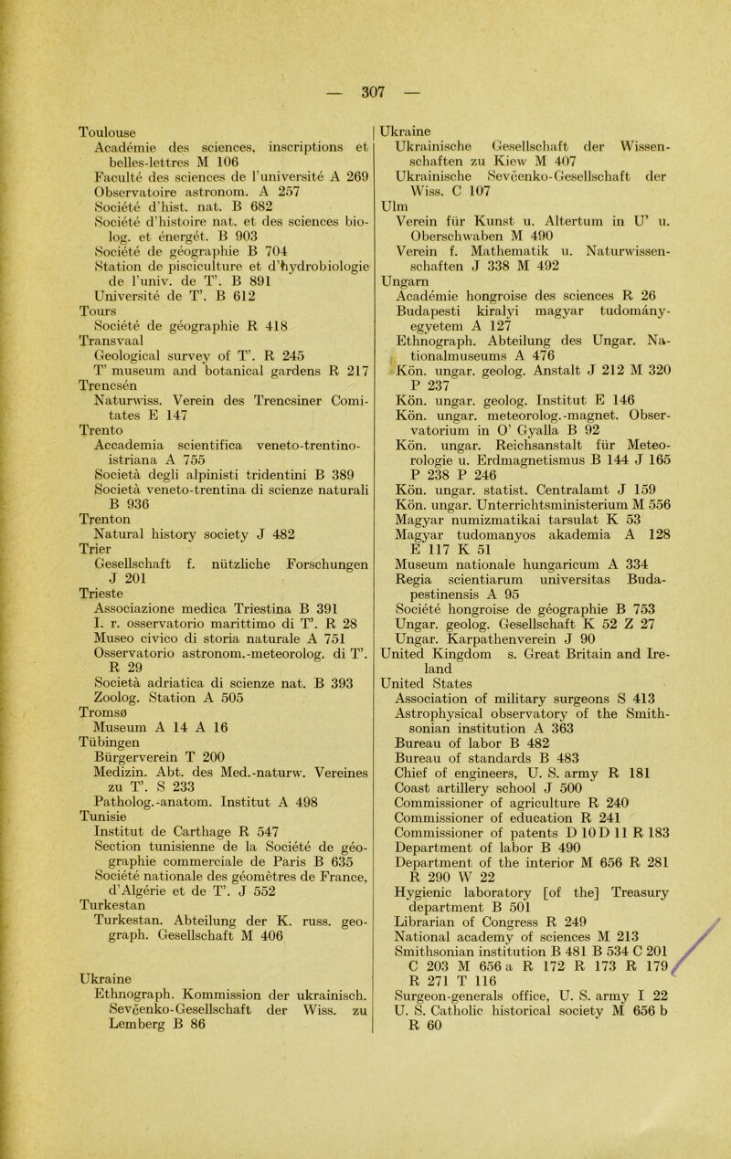 Toulouse Académie des sciences, inscriptions et belles-lettres M 106 Faculté des sciences de l’université A 269 Observatoire astronom. A 257 Société d’hist. nat. B 682 Société d’histoire nat. et des sciences bio- log. et énergét. B 903 Société de géographie B 704 Station de pisciculture et d’hydrobiologie de l’univ. de T’. B 891 Université de T’. B 612 Tours Société de géographie R 418 Transvaal Geological survey of T’. R 245 T’ muséum and botanical gardens R 217 Trencsén Naturwiss. Verein des Trencsiner Comi- tates E 147 Trento Accademia scientifica veneto-trentino- istriana A 755 Società degli alpinisti tridentini B 389 Società veneto-trentina di scienze naturali B 936 Trenton Natural history society J 482 Trier Gesellschaft f. nützliche Forschungen J 201 Trieste Associazione medica Triestina B 391 I. r. osservatorio marittimo di T’. R 28 Museo civico di storia naturale A 751 Osservatorio astronom.-meteorolog. di T’. R 29 Società adriatica di scienze nat. B 393 Zoolog. Station A 505 Tromso Muséum A 14 A 16 Tübingen Biirgerverein T 200 Medizin. Abt. des Med.-naturw. Vereines zu T’. S 233 Patholog.-anatom. Institut A 498 Tunisie Institut de Carthage R 547 Section tunisienne de la Société de géo- graphie commerciale de Paris B 635 Société nationale des géomètres de France, d’Algérie et de T’. J 552 Turkestan Turkestan. Abteilung der K. russ. geo- graph. Gesellschaft M 406 Ukraine Ethnograph. Kommission der ukrainisch. Sevéenko-Gesellschaft der Wiss. zu Lemberg B 86 Ukraine Ukrainische Gesellschaft der Wissen- schaften zu Kiew M 407 Ukrainische Sevéenko-Gesellschaft der Wiss. C 107 Ulm Verein fiir Kunst u. Altertum in U’ u. Oberschwaben M 490 Verein f. Mathematik u. Naturwissen- schaften J 338 M 492 Ungarn Académie hongroise des sciences R 26 Budapesti kiralyi magyar tudomâny- egyetem A 127 Ethnograph. Abteilung des Ungar. Na- tionalmuseums A 476 Kôn. ungar. geolog. Anstalt J 212 M 320 P 237 Kôn. ungar. geolog. Institut E 146 Kôn. ungar. meteorolog.-magnet. Obser- vatorium in O’ Gyalla B 92 Kôn. ungar. Reichsanstalt für Météo- rologie u. Erdmagnetismus B 144 J 165 P 238 P 246 Kôn. ungar. statist. Centralamt J 159 Kôn. ungar. Unterrichtsministerium M 556 Magyar numizmatikai tarsulat K 53 Magyar tudomanyos akademia A 128 E 117 K 51 Muséum nationale hungaricum A 334 Regia scientiarum universitas Buda- pestinensis A 95 Société hongroise de géographie B 753 Ungar. geolog. Gesellschaft K 52 Z 27 Ungar. Karpathenverein J 90 United Kingdom s. Great Britain and Ire- land United States Association of military surgeons S 413 Astrophysical observatory of the Smith- sonian institution A 363 Bureau of labor B 482 Bureau of standards B 483 Chief of engineers, U. S. army R 181 Coast artillery school J 500 Commissioner of agriculture R 240 Commissioner of éducation R 241 Commissioner of patents D10D11R183 Department of labor B 490 Department of the interior M 656 R 281 R 290 W 22 Hygienic laboratory [of the] Treasury department B 501 Librarian of Congress R 249 National academy of sciences M 213 Smithsonian institution B 481 B 534 C 201 C 203 M 656 a R 172 R 173 R 179 R 271 T 116 Surgeon-générais office, U. S. army I 22 U. S. Catholic historical society M 656 b R 60