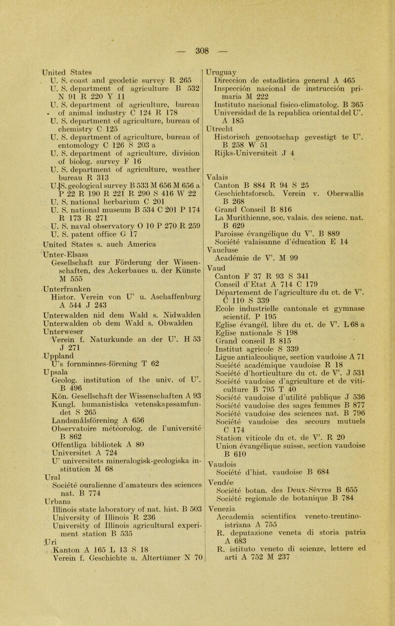 United States U. S. coast. and geodetic survey R 265 U. S. department of agriculture B 532 N 91 R 220 Y 11 U. S. department of agriculture, bureau * of animal industry C 124 R 178 U. S. department of agriculture, bureau of chemistry C 125 U. S. department of agriculture, bureau of entomology C 126 S 203 a U. S. department of agriculture, division of biolog. survey F 16 U. S. department of agriculture, weather bureau R 313 U.IS. geological survey B 533 M 656 M 656 a P 22 R 190 R 221 R 290 S 416 W 22 U. S. national herbarium C 201 U. S. national muséum B 534 C 201 P 174 R 173 R 271 U. S. naval observatory O 10 P 270 R 259 U. S. patent office G 17 United States s. auch America Unter-Elsass Gesellschaft zur Fôrderung der Wissen- schaften, des Ackerbaues u. der Kiinste M 555 •Unterfranken Histor. Verein von U’ u. Aschaffenburg A 544 J 243 Unterwalden nid dem Wald s. Nidwalden Unterwalden ob dem Wald s. Obwalden Unterweser Verein f. Naturkunde an der U’. H 53 J 271 Uppland U’s fornminnes-fôrening T 62 Upsala Geolog. institution of the univ. of U’. B 496 Kôn. Gesellschaft der Wissenschaften A 93 Kungl. humanistiska vetenskapssamfun- det S 265 Landsmâlsfôrening A 656 Observatoire météorolog. de l’université B 862 Offentliga bibliotek A 80 Universitet A 724 U’ universitets mineralogisk-geologiska in- stitution M 68 Ural Société ouralienne d’amateurs des sciences nat. B 774 Urbana Illinois state laboratory of nat. liist. B 503 University of Illinois R 236 University of Illinois agricultural experi- ment station B 535 'JJri . Kanton A 165 L 13 S 18 Verein f. Geschichte u. Altertümer N 70 | Uruguay Direccion de estadistica general A 465 Inspecciôn nacional de instrucciôn pri- maria M 222 Instituto nacional fisico-climatolog. B 365 Universidad de la republica oriental del U’. A 185 Utrecht Historisch genootschap gevestigt te U’. B 258 W 51 Rijks-Universiteit J 4 Valais Canton B 884 R 94 S 25 Geschichtsforsch. Verein v. Oberwallis B 268 Grand Conseil B 816 La Murithienne, soc. valais, des scienc. nat. B 629 Paroisse évangélique du V’. B 889 Société valaisanne d’éducation E 14 Vaucluse Académie de V’. M 99 Vaud Canton F 37 R 93 S 341 Conseil d’Etat A 714 C 179 Département de l’agriculture du et. de V’. C 110 S 339 Ecole industrielle cantonale et gymnase scientif. P 195 Eglise évangél. libre du et. de V’. L68a Eglise nationale S 198 Grand conseil B 815 Institut agricole S 339 Ligue antialcoolique, section vaudoise A 71 Société académique vaudoise R 18 Société d’horticulture du et. de V’. J 531 Société vaudoise d’agriculture et de viti- culture B 795 T 40 Société vaudoise d’utilité publique J 536 Société vaudoise des sages femmes B 877 Société vaudoise des sciences nat. B 796 Société vaudoise des secours mutuels C 174 Station viticole du et. de V’. R 20 Union évangélique suisse, section vaudoise B 610 Vaudois Société d’hist. vaudoise B 684 Vendée Société botan. des Deux-Sèvres B 655 Société régionale de botanique B 784 Venezia Accademia scientifica veneto-trentino- istriana A 755 R. deputazione veneta di storia patria A 683 R. istituto veneto di scienze, lettere ed arti A 752 M 237