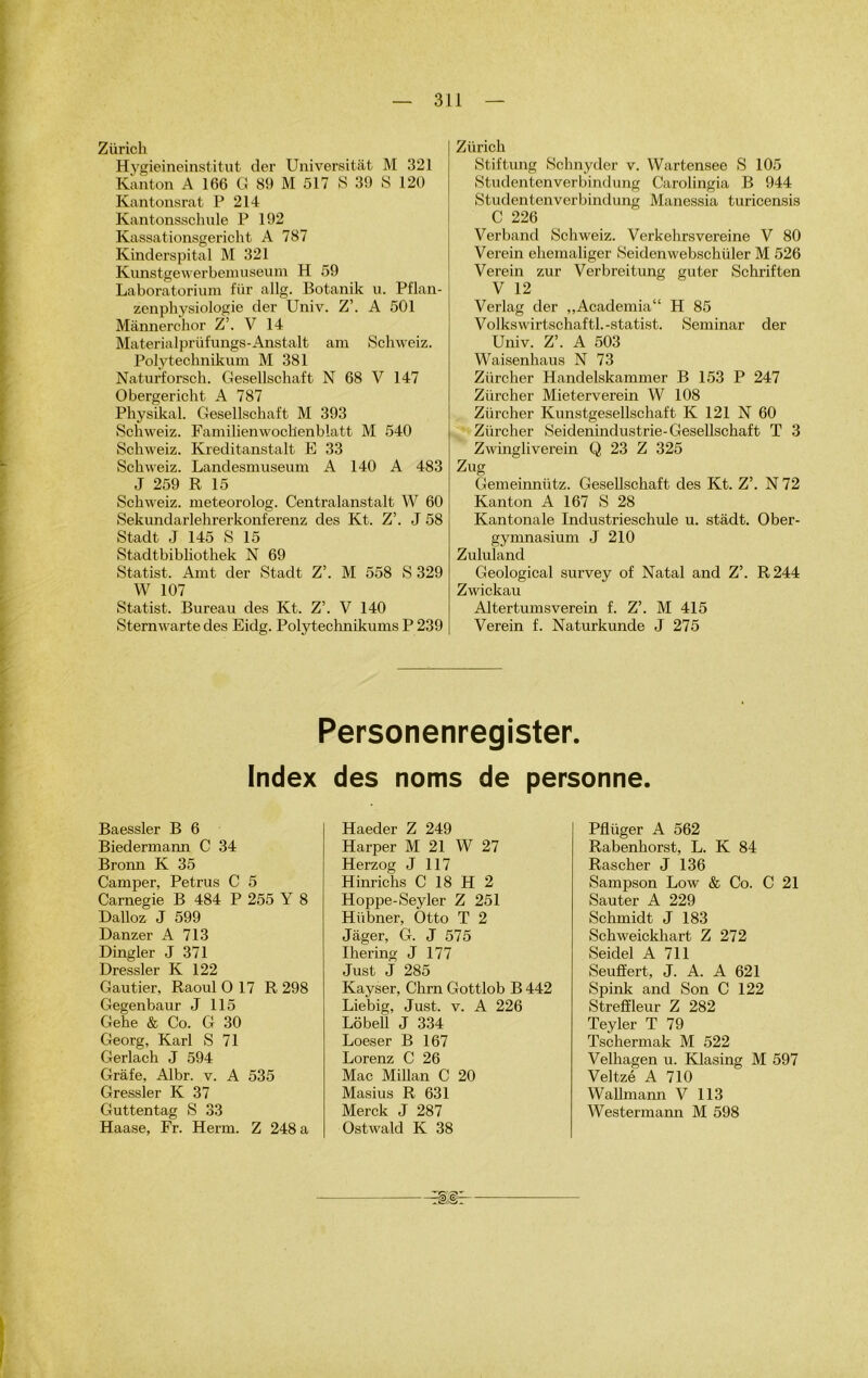 Zürick Hygieineinstitut der Universitât M 321 Kant on A 166 G 89 M 517 S 39 S 120 Kantonsrat P 214 Kantonsschule P 192 Kassationsgericht A 787 Kinderspital M 321 Kunstgewerbemuseum H 59 Laboratorium für allg. Botanik u. Pflan- zonphysiologie der Univ. Z’. A 501 Mànnerchor Z’. V 14 Materialprüfungs-Anstalt am Schweiz. Polytechnikum M 381 Naturforsch. Gesellschaft N 68 V 147 Obergericht A 787 Physikal. Gesellschaft M 393 Schweiz. FailliIienwochenblatt M 540 Schweiz. Kreditanstalt E 33 Schweiz. Landesmuseum A 140 A 483 J 259 R 15 Schweiz. meteorolog. Centralanstalt W 60 Sekundarlehrerkonferenz des Kt. Z’. J 58 Stadt J 145 S 15 Stadtbibliothek N 69 Statist. Amt der Stadt Z’. M 558 S 329 W 107 Statist. Bureau des Kt. Z’. V 140 Sternwarte des Eidg. Polytechnikums P 239 Zürick Stiftung Schnyder v. Wartensee S 105 Studentenverbindung Carolingia B 944 Studentenverbindung Manessia turicensis C 226 Verband Schweiz. Verkehrsvereine V 80 Verein ehemaliger Seidenwebschüler M 526 Verein zur Verbreitung guter Schriften V 12 Verlag der ,,Academia“ H 85 Volkswirtschaftl.-statist. Seminar der Univ. Z’. A 503 Waisenhaus N 73 Zürcher Handelskammer B 153 P 247 Zürcher Mieterverein W 108 Ziircher Kunstgesellschaft K 121 N 60 Zürcher Seidenindustrie-Gesellschaft T 3 Zwingliverein Q 23 Z 325 Zug Gemeinnütz. Gesellschaft des Kt. Z’. N 72 Kanton A 167 S 28 Kantonale Industrieschule u. stadt. Ober- gymnasium J 210 Zululand Geological survey of Natal and Z’. R 244 Zwickau Altertumsverein f. Z’. M 415 Verein f. Naturkunde J 275 Personenregister. Index des noms de personne. Baessler B 6 Biedermann C 34 Bronn K 35 Camper, Petrus C 5 Carnegie B 484 P 255 Y 8 Dalloz J 599 Danzer A 713 Dingler J 371 Dressler K 122 Gautier, Raoul 0 17 R 298 Gegenbaur J 115 Gehe & Co. G 30 Georg, Karl S 71 Gerlach J 594 Grâfe, Albr. v. A 535 Gressler K 37 Guttentag S 33 Haase, Fr. Herm. Z 248 a Haeder Z 249 Harper M 21 W 27 Herzog J 117 Hinriclis C 18 H 2 Hoppe-Seyler Z 251 Hübner, Otto T 2 Jager, G. J 575 Ihering J 177 Just J 285 Kayser, Chrn Gottlob B 442 Liebig, Just. v. A 226 Lôbell J 334 Loeser B 167 Lorenz C 26 Mac Millan C 20 Masius R 631 Merck J 287 Ostwald K 38 Pflüger A 562 Rabenhorst, L. K 84 Rascher J 136 Sampson Low & Co. C 21 Sauter A 229 Schmidt J 183 Schweickhart Z 272 Seidel A 711 Seuffert, J. A. A 621 Spink and Son C 122 Strefïleur Z 282 Teyler T 79 Tschermak M 522 Velhagen u. Klasing M 597 Veltzé A 710 Wallmann V 113 Westermann M 598