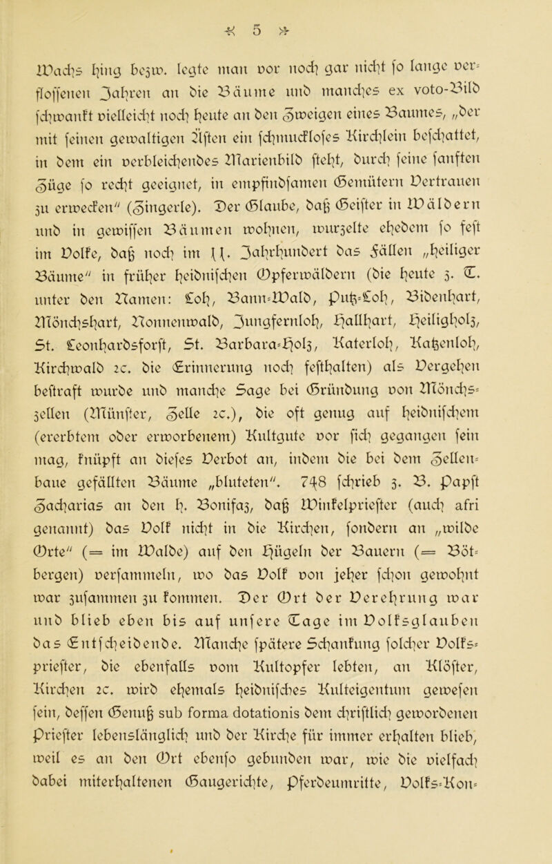 Jj o 2Dad?s I^iucj besrn. Iccjtc man oor nod? gar nid?t |o lange t>ct> floffeuen an bie Bäume unb mand?es ex voto-Bilb fd?manft nielleid?t nod? ^eute an beit «Smeigen eines Baumes, „ber mit feinen gemaltigeit Elften ein fd?ntucflofes Kirchlein befd?attet, in bem ein nerbleid?eitbes ZHarienbilb fielet, burd? feine ]anftcit gücte fo red?t geeignet, in entpftnbfamen (Seiitütern Der trauen 511 ermecfett (fingerte). Der (Staube, bajs (Sei)ter in IDälbern unb in gemiffen Bannten motzten, murselte efyebem fo fe|t im Dolfe, bag nod? im 3at?rl?unbert bas feilten Zeitiger Bäume'' in früher t?eibnifd?en ©pfermälbern (bie I?eute 5. D. unter beit Bauten: Cot?, BattmlDalb, puts*£ol?, Bibent?art, ZlTönd?st?art, Bonneitmalb, 3uNgfernI°f?, ^allfjart, Sjeiligbols, 5t. £eonl?arbsforft, 5t. Barbara=f?oIs, Katerlol?, Ka&enlot?, Kird?malb 2c. bie «Srinncrung nod? feft£?alten) als Dergel?en beftraft mürbe unb mand?e 5age bei (Srünbung non Z]Iönd?s= Sellen (KTünfter, «gelle 2c.), bie oft genug auf t?eibnifd?ent (ererbtem ober ermorbenem) Kultgute oor fid? gegangen fein mag, fnüpft an biefes Derbot an, inbent bie bei bem feilem baue gefällten Bäume „bluteten. 7^8 fd?rieb 5. B. papft <§ad?arias an beit 1?. Bonifas, ba§ iDinfelpriefter (aud? afri genannt) bas Dolf nid?t in bie Kird?eit, fonbent an „rnilbe ©rte (= int ZDalbe) auf ben Sjitgeln ber Bauern (= Bot* bergen) nerfammeln, mo bas Dolf nott jel?er fd?oit gemol?nt mar sufammeit 511 fomnteit. Der ©rt ber Deret?rung mar unb blieb eben bis auf unfere Dage int Dolfsglauben bas <£ittfd?eibenbe. KTand?e fpätere 5d?anfung fold?er Dolfs* priefter, bie ebenfalls 0011t Kultopfer lebten, an Klöfter, Kird?eit 2c. mirb et?emals t?eibnifd>es Kulteigentum gemefeit fein, beffett (Settujs sub forma dotationis bem d?riftlid? gemorbeneit priefter lebensläitglid? unb ber Kird?e für immer erhalten blieb, tneil es an ben ©rt ebettfo gebunbeit mar, mie bie oielfad? babei miterl?altenen (Saugerid?te, pferbeumritte, Dolfs=Kon= #