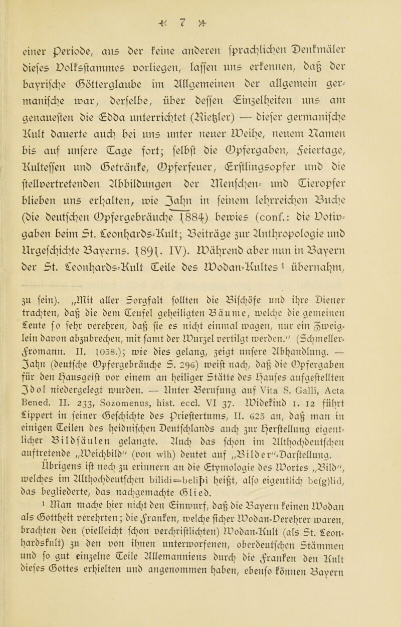 ^<7 einer periobe, aus ber feine auberen fpracklicken Dertfiitäler biefes Dolfsftammes oorliegeu, laffeit uns erfennen, bag ber bayrifeke (Bötterglaube int Allgemeinen ber allgemein ger= mauifeke mar, berfelbe, über beffeit (Eitelkeiten uns am genaueren bie (Ebba unterrichtet (-Hie^ler) — biefer gerntanifche Kult bauerte and] bei uns unter neuer XPeihe, neuem Kennten bis auf unfere (Tage fort; felbft bie (Dpfergabcn, Feiertage, Kulteffen uitb (Setränfe, ©pferfeuer, Erftlingsopfer unb bie [teilt* er tretenben Abbilbungen ber TTteufdiem unb (Eieropfer blieben uns erkalten, mie 3akn m feinem lehrreichen Bud]c (bie beutfdten 0pfergebräucke (88^) betuies (conf.: bie Dotim gaben beim 5t, £eonkarbs=Kult; Beiträge 3111* Anthropologie unb Urgefckichte Bayerns, [89P IV). XDäkrenb aber nun in Bayern ber 5t. £eonkarbs=Kult Qieile bes TDobamKultes 1 übernahm, 311 fein), „mit aller Sorgfalt folltcn bie Btfd?öfe unb ihre Diener trachten, bag bie bem (Teufel geheiligten Kannte, tneldte bie gemeinen Seute fo fetjr uerehrett, bag fte es nicht einmal tragen, nur ein gmcig= lein bauen al^ubrechen, mit famt ber IDut^el uertilgt merben. (Sdnneller= ^rotnamt. II. J038.); tuie bies gelang, 3eigt unfere Kbljanblung. — 3ahn (beutfehe (Dpfergebrättche 5. 296) mcift nach, bag bie (Dpfcrgabett für bett pausgeift uor einem an heiliger Stätte bes Banfes aufgeftellten 3bol rtiebcrgelegt mürben. — Unter Berufung auf Vita S. Galli, Acta Bened. II. 233, Sozomenus, hist. eccl. VI 37. IDtbefittb I. 12 führt Rippert in feiner (Sefcf^idgtc bes prieftertunts, II. 623 an, bag man in einigen (Teilen bes heibnifd?ctt Deutfddanbs and] 3111* perftellung ctgetth liehet* Bilbfäulen gelangte. Auch bas fdjort im Althodpeutfchcu auftretenbe „lPei<hbtlb (uoit wih) beutet auf „BiIbe r*DarfteIlung. Übrigens tft noch 3U erinnern an bie (Etymologie bes IDortes „Bilb, meld^es im AIthodpeutfd]cn bilidi=belif>i heigü Qlf° eigentlich be(g)lid, bas beglieberte, bas nad?gcma<hte (Blieb. 1 man tnadie hier nicht bett (Etntnurf, bag bie Bayern feinen IDobatt als (Sotthett uerehrten; bie Jrattfett, treidle ficher UBbamPerehrcr tuarett, brad^ten bett (uiellcid?t fchort uerd}riftlid?teu) TPobamKult (als St. £eotu harbsfult) 3U ben rott ihnen untermorfenert, oberbeutfehen Stämmen unb fo gut ei^eltte (Teile Memanuieus bttrcB bie Jranfert ben Kult biefes (Bottes erhielten unb angenommen haben, ebenfo föititen Bayern