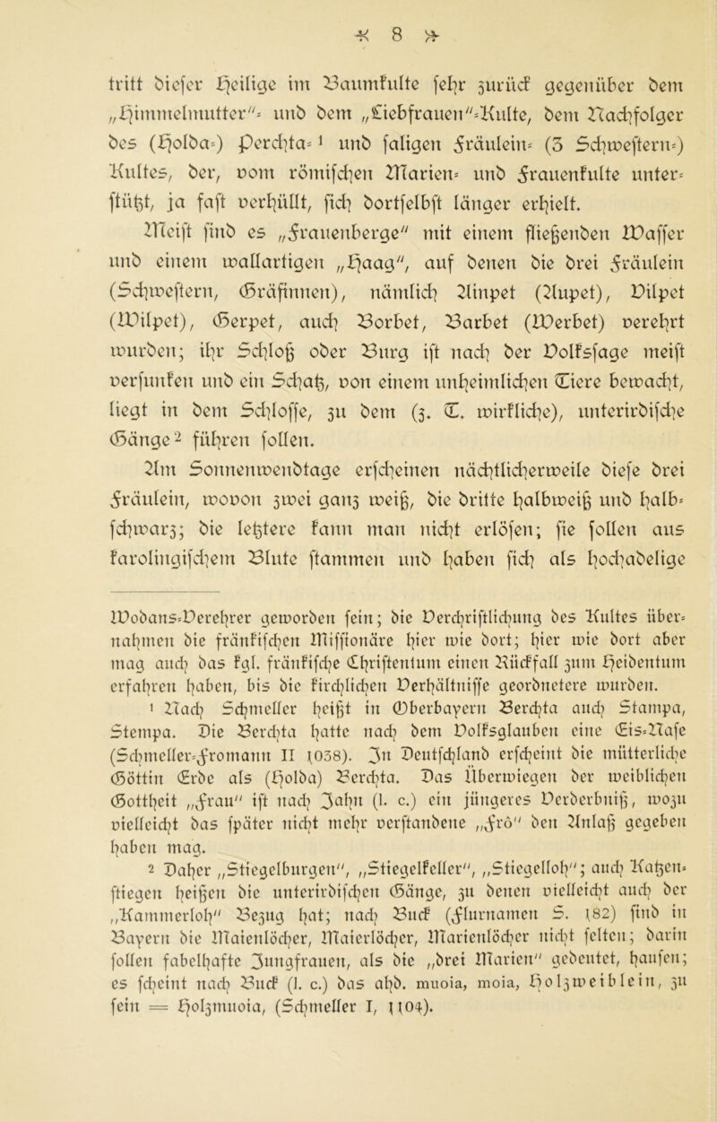 tritt biefer Djeilige im Baumfulte fel]r suriief gegenüber bem „F)immelmutter* unb bem „£iebfrauen*Kulte, bem Had^folgcr bes (£}o!ba*) perdjta** 1 unb faligert Fräulein* (3 Schmeftenu) Kultes, ber, uom römifdjen Klariern unb 5rauenfulte unter* ftüfet, ja faft t> er hüllt, fid] bortfelbft länger erhielt. KTeift ftnb es „^rauenberge mit einem fließeubeu Xüaffer unb einem ruatlartigen „fjaag, auf benen bie brei Fräulein (3d]meftern, (Gräfinnen), nämlich Kinpet (Kupet), Dilpet (IDilpet), (5erpet, auch Borbet, Barbet (IBerbet) uerehrt mürben; ihr 3d]loß ober Burg ift nad] ber Polfsfage meift uerfunfeu unb ein Schatz, von einem unheimlichen Hicre bemacht, liegt in bem Schlöffe, 311 bem (3» C* mirfliche), unterirbifdje (Sänge2 führen follen. Km Sonnenmenbtage erfcheinen näd]tlid]ermeile biefe brei Fräulein, mooon 3mei gan5 meiß, bie britte halbmeiß unb I]<db* fd]iuar3; bie letztere Faun man nicht erlöfen; fte follen aus farolingifdjem Blute ftammen unb haben fid] als l]od]abelige tt)obans»Derehrer getvorbeit fein; bie X>erd]riftltd]ung bes Kultes über* nahmen bie fränFtfchen IHiffionäre Ißrr mte bort; t]ier mie bort aber mag and] bas Fgl. fränfifdje £hriftentum einen Büdfall 311111 £]eibentum erfahren haben, bis bie Ftrdjlid]en Derhältntffe georbnetere tmtrben. 1 Bad] Schindler heißt in ©berbayern Berd?ta and] Stampa, Stempa. Die Berd]ta hatte rtad] bem DolFsglaubeit eine (Eis*ZTafe (Sdnneller*fromann II *038). 3n Deutfdjlanb erfdjeint bie mütterliche (Söttin (Erbe als (Ffolba) Berdda. Das Übermiegett ber tveiblidjett (Sottheit „frau ift uad] 3ahn (1. c.) ein jüngeres Derberbitig, 1U03U vielleicht bas fpäter nicht mehr verftanbene „frö beit Kniaß gegeben haben mag. 2 Daher „Stiegelburgen, „Stiegelfcller, „Stiegelloh; and] Katjen* fliegen heißen bie unterirbifd]cn (Sänge, 311 beiten vielleicht and] ber „Kammerlol] Be3ug hat; nad] Bind (Flurnamen S. 182) fiitb tu Bayern bie DTaienlöcher, Dlaierlöd]cr, HTarieitlöcher uid]t feiten; betritt feilen fabelhafte 3mtgfraueu, als btc „brei Diarien gebeutet, häufen; es fd]etitt nad] Binf (J. c.) bas al]b. muoia, moia, Sol^meiblein, 311 fein = bjobpnuoia, (Sd]ineller I, \\o$).