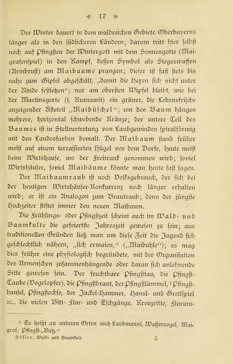 Der IDinter bauert tu beut tvalbreichen (Sebiete (Dberbayerns länger als in ben [üblicheren C'änbern; barum tritt h^r felbft nod] auf pfingften ber IDintergoft mit bem Sonnengotte (ZTtai* grafenfpiel) in ben Kampf, beffert Symbol als Siegestvaffen (Krmbruft) am BTaibaume prangen; biefer ift faft ftets bis nahe sunt (Sipfel abgefchält, „bantit bie l^epen fiel] nicht unter ber Kinbe feftfeßen; nur am oberften IDipfel bleibt, tvie bei ber KTartinsgerte (f. Krauatvit) ein grüner, bie Cebensfrifche an3eigenber Kfteteil „Hlaibüfchelum ben Baum hangen mehrere, hor^5oulal fchtvebenbe Kränje; ber untere Heil bes Baumes ift in Stellvertretung von Caubgervinben fpiralförmig mit ben Canbesfarben bemalt. Der ZTCaibaunt ftanb früher tneift auf einem terraffierten bjitgel vor bem Dorfe, heute meift beim XDirtshaufe, rvo ber ^reitrunf genommen tvirb; foviel IDirtshäufer, foviel 2Hai bäume fönnte man heute faft fagen. Der llTai bäum raub ift noch Dolfsgebrauch, ber fich bei ber heutigen XDirtshäufer*Konfurren5 noch länger erhalten tvirb; er ift ein Knalogon jum Brautraub; beim ber jüngfte ffodtfeiter ftiftet immer beu neuen DTaibaunt. Die frühlings* ober pfingft3eit fcheint and] im ID alb* unb Baumfulte bie gefeiertfte 3al]res3eit gervefen 3U fein; aus trabitioneüen (Srünbeit ließ man um biefe Seit bie 3ugenb fid] gefchlechtlich nähern, „fich ermaien, („Blaibuhle); es mag bies früher eine phyfiologifch begrünbete, mit ber ©rganifation bes Urntenfchen 3ufammenhängenbe ober barait fich anlehuenbe Sitte getvefen fein. Der fruchtbare pfingfttau, bie pfingft* cLaube (Dogelopfer), bie pfingftbraut, berpftngftlümmel, 1pfingft* hanfel, Pftngftochfe, ber 3ucfel*£jammer, ^ansl* unb (Sretlfpiel 2c., bie vielen Bitt* 5lur* unb <£fd]gänge, Kreu3ritte, 5Iurum« 1 (Es heißt an anderen 0rten auch Saubmannl, IDaffervogel, 2TTai- graf, pfmgfü„Buß.