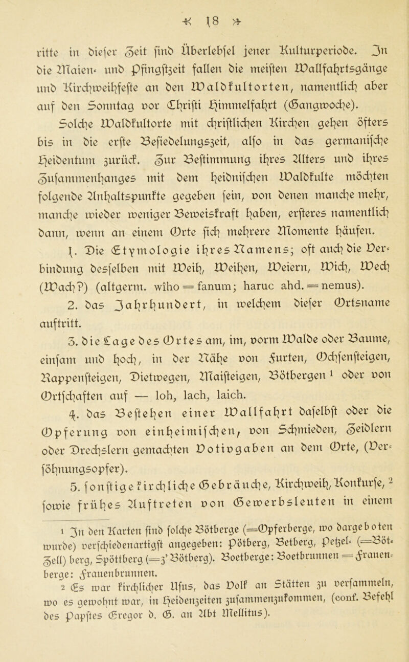 ritte in tiefer Seit finb Überlebfel jener Kulturperiobe. 3n bie BTaien« uub Pftngftjeit fallen bie nteiften XDallfahrtsgänge unb Kirchmeihfefte an ben IDalbf ult orten, namentlich aber auf ben Sonntag, nor CEb>rifti Himmelfahrt ((5angtnoche). Solche XDalbfultorte mit chriftlichen Kirchen gehen öfters bis in bie erfte Befiebelungsjeit, alfo in bas germanifche Heibentum 5urücf. gur Beftimmung ihres Klters unb ihres §ufammenhanges mit bem heibrtifchen IBalbfulte möchten folgenbe Knhaltspunfte gegeben fein, non betten manche mehr, manche tnieber weniger Beweiskraft ha^en, erfteres namentlich bann, wenn an einem 0rte fid] mehrere Biomente häufen. X>ie Etymologie ihres Hamens; oft auch bie Der* bittbuttg besfelben mit IBeih, XBeihen, XDeieru, IBid], XBed] (XBad}?) (altgerm. wiho = fanum; haruc ahd. = nemus). 2. bas 3ahrhunbert, in welchem biefer ©rtsname auftritt. 5. bie£agebes0rtes am, im, norm IBalbe ober Baume, einfant unb hoch, üt ^er ^he von 5urten, ©chfenfteigen, Bappenfteigen, Bietwegen, Blaifteigen, Bötbergen 1 ober r>on (Drtfdjaften auf — loh, lach, laich. /*. bas Beftehen einer XBallfahrt bafelbft ober bie 0pferuttg non einheimifchen^ non Schmieben, ^eiblern ober Brechslern gemachten Botin gaben an bem 0rte, (Der* föhnungsopfer). 5. fonftigefirchlid]e(5ebräuche, Kirchweih,Konfurfe,2 fowie frühes Auftreten non (5etnerbsleuten in einem 1 3u ben Karten finb folche Bötberge (=0pferberge, n>o bargeboten mürbe) nerfcfyiebenarttgft angegeben: pötberg, Betberg, pefcel« (=Böh gell) berg, Spöttberg (=3’Bötberg). Boetberge: Boetbrunnen = tfrauett« berge: ^ranenbrunnen. 2 £s mar ftrdjlic^er Ufus, bas Dolf an Stätten 311 nerfamtneln, tno es gemofynt mar, in peibenjeiten 3ufatntnen3ukoTninen, (conf. oififyl bes pap ft es (Sregor b. (S. an Kbt lliellitus).