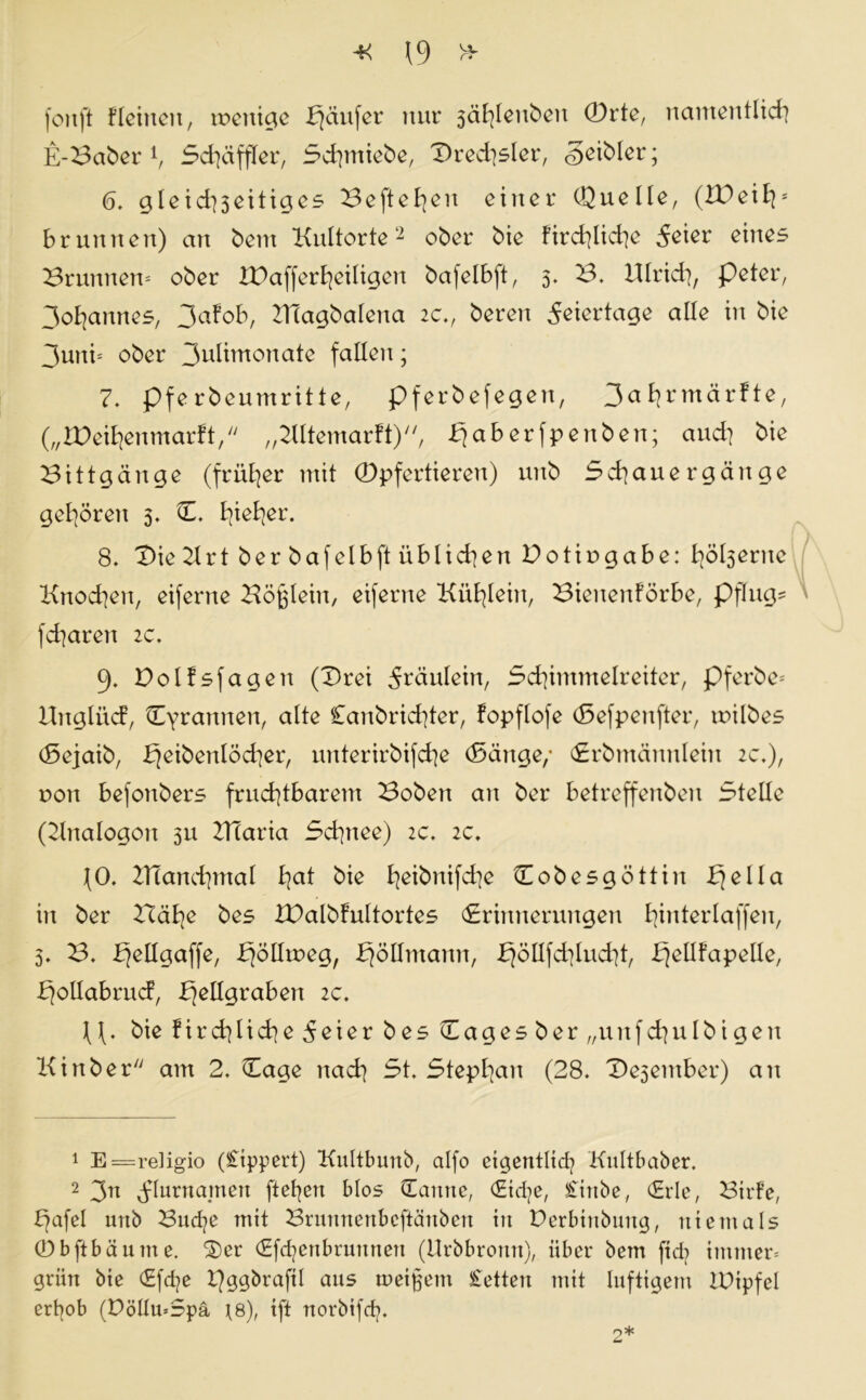 fonft Flehten, toenige bjäufer nur 3äfylenben ®rte, namentlich E-Baber1, Schäffler, Schmiebe, Dressier, geibler; 6. gleid)3eitiges Befielen einer Quelle, (ZDeiEp Brunnen) an bent Kultorte2 ober bie Fird^liche eines Brunnen- ober ZPafferheiligen bafelbft, 5. B. Ulrich, peter, 3oE|annes, 3aFob, UTagbalena 2c., beren Feiertage alle in bie 3uni= ober 3uIimonate fallen; 7. pferbeumritte, pferbefegen, 3a^rmär!te, („IDeihenmarFt, „KltemarFt), ^aberfpenben; and] bie Bittgänge (früher mit ®pfertieren) unb Schauergänge gehören 3. E. Ejie^er. 8. Die Krt ber bafelbft üblichen Dotiugabe: höl3erne Knochen, eiferne Köglein, eiferne Kühlein, Bienenförbe, pflüg* fd]aren 2c. 9. DolFsfagen (Drei 5täulein, Schimmelreiter, pferbe* iEnglücf, Tyrannen, alte £anbrid]ter, fopflofe (Sefpenfter, roilbes (Sejaib, bfeibettlöcher, unterirbifche (Sänge/ (Erbmännlein 2c.), r>on befonbers fruchtbarem Boben an ber betreffenben Stelle (Knalogon 311 ZTtaria Schnee) 2c. 2c. (0. KTanchmal hal bie heibnifche Eobesgöttin Ejella in ber Bähe bes XPalbFultortes (Erinnerungen hwterlaffen, 3. B. Zfellgaffe, ^öllroeg, EjöUntann, EjöIIfchlucht, bjellfapelle, EjollabrucF, b}ellgraben 2c. U. bie Firchliche^eier bes Eagesber „u n f ch u I b i g e n Kinber am 2. Eage nach St. Stephan (28. De3entber) an 1 E=religio (£ippert) Kultbmtb, alfo eigentlich Kultbaber. 2 3n Flurnamen ftefyen blos Eantte, Eiche, £irtbe, Erle, Bilde, E)afel unb Bud?e mit Brunnenbcftäuben in Perbiubuug, niemals 0bftbäume. Der Efchenbrunnen (Urbbronn), über bem fid? immer* grün bie Efd?e t]ggbraftl aus meinem £etteu mit luftigem IDipfel er^ob (DöllmSpä ^8), ift norbifch.