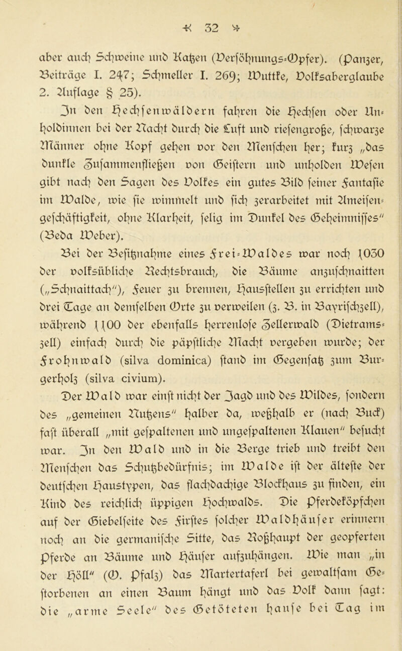 / * 32 * aber and] Scheine unb Kafeen (Derföf]nungs*0pfer). (patter, Beiträge I. 2^7; Scfymeller I. 2(59; JDuttfe, Dolfsaberglaube 2. Auflage § 25). 3n ben £jed]feumälberu fahren bie b}ed]fen ober Un* fjolbinnen bei ber Bad]t burd] bie £uft uub riefengrofje, fd]mar3e Kcänner ofyte Kopf gelten r>or ben 2Henfd]en l]er; fur3 „bas btinfle Sufammenfliefjen r»on (Seiftern unb unfyolben IDefeu gibt nach ben Sagen bes Dolfes ein gutes Bilb feiner 5autafie im XDalbe, mie fte mimfnelt unb fid] ^erarbeitet mit Kmeifeu* gefd]äftigfeit, ol]ne Klarheit, felig im Dunfel bes (Sefyeimniffes (Beba IDeber). Bei ber Beft^nafyme eines IDalb es mar nod] \030 ber oolfsüblidie Bed]tsbraud], bie Bäume an3ufd]naitten („Scfynaittad]), 5euer 311 brennen, bjausftellen 311 errichten uub brei Cage an bemfelben 0rte 311 permeilen (3. B. in Bayrifd^ell), mäfyrenb \fOO ber ebenfalls fyerrenlofe <§ellermalb (Dietrams* 3eü) einfad] burd] bie päpftlid]e BTad]t vergeben mürbe; ber 5rof] umalb (silva dominica) ftanb im (Segenfa^ 311m Bur* gerf]ol3 (silva civium). Der IDalb mar einftnid]t ber 3agb unb bes IDilbes, fonbern bes „gemeinen Busens f]alber ba, meßfyalb er (nad] Bud) faft überall „mit gefpaltenen unb ungefpaltenen Klauen befud]t mar. 3n ben IDalb unb in bie Berge trieb unb treibt ben Z1Tenfd]en bas Sd]ut)bebürfnis; im ID albe ift ber ältefte ber beutfd]en rjaustypen, bas flad]bad]ige Blödians 311 finben, ein Kinb bes reid]lid] üppigen £jod]malbs. Die pferbeföpfd]eu auf ber (Siebeifeite bes ^irftes fold]er lDalbI]äufer erinnern uod] an bie germanifd]e Sitte, bas Boj$f]aupt ber geopferten pferbe an Bäume unb Käufer auf3ul]ängen. IDie man „in ber fjöll (0. pfal3) bas BTartertaferl bei gemaltfam (Se* ftorbenen an eitlen ^3aum bätuit unb bas Uolf bann laut: bie „arme Seele bes «getöteten £;aufe bei £aa im