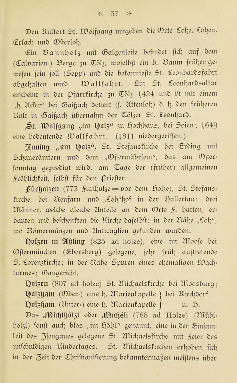 Den Kultort 5t. ID elf gang umgeben bie 0rte £ot;e, £ot;eu, £rlad] unb (Dfterloh- (£tn 3artn^ol3 mit (Salgenleite befinbet fiel] auf bem (daluarietu) Berge 511 Cöl3, roofelbft ein I]. Baum früher ge= mefett fctu fall (Sepp) uub bie befanntefte St. Cecmfyarbsfafyrt abgehalten unrb. VO allfahrt. <£in St. Ceonharbsaltar erfcheint in ber pfarrfirche 311 (ÜÖI5 (^2^ uub ijt mit einem „Bf. Kcfer bei (Sai^ach botiert (f. Kttenloh) b. I]. beit früheren Kult in d3ai§ad] übernahm ber Cöl3er St. Ceou^arb. J>t. IBolfgang „trn T|oi3/y 3* Hochhaus, bei Seien; (6^9 eine bebeutenbe IPallfafyrt. ((8U niebergeriffen.) 3[nntng „am St. Stefansfirche bei Srbing mit Schauerämtern unb bem „(Dftermährleirt, bas am 0fter= fonntag geprebigt rnirb, am Dage ber (früher) allgemeinen dröfylicfyfeit, felbft für ben priefter. 5fürljol5cn (772 ^uril^ulse = nor bem fjolse), St. Stefans* fmche, bei Beufartt unb r/Co£^/yt^of in ber bjallertau; brei BTanner, rnelche gleiche Anteile ait bem (Drte 5. Ratten, er* bauten unb befd]enften bie Kirche bafelbft; in ber Bähe „£oh, tuo Hömermitnsen unb Knticaglien gefmtbeit mürben. tn (825 ad holze), eine im KToofe bei ©ftermünchen (<£bet*sberg) gelegene, febr früh auftretenbe S. Coren3fird]e; in ber Bähe Spuren eines ehemaligen IDadp turmes; (Sangericht. l|ol5tn (807 ad holze) St. BTichaelsfirche bei Kloosburg; I|ol3§am ((Dber*) eine h* lllarieufapelle j bei Kirchborf K|ol3gam (Unter*) eine UTarienfapelle j u. Das Mkm*W ober Jätcfjelt (788 ad Holze) (UTühb hölsl) fonft auch blos „im bjölsl genannt, eine in ber (Sinfam* feit bes 3feagaues gelegene St. UTid^aelsfirche mit ^eter bes unfchulbigett Kinbertages. St. Ulichaelsfirchen erhoben [ich in ber Seit ber Chnftianifierung befanntermaßen meiftens über