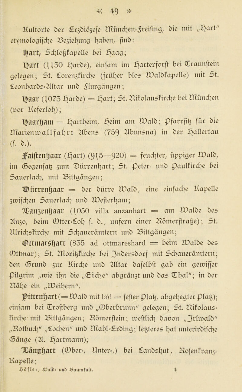 Kultorte ber <Er3biÖ3cfc 2nünd}en*5reiftng, bie mit „I^ari etyntologifdje Besiegung fyaben, finb: X^art, Scbloftfapclle bet bjaag; l^ait (((30 fjarbe), eiitfam im ^arterforft bei Craunftein gelegen; 5t. Corert5ftrd]e (früher blos XDalbfapelle) mit 5t. £eont?arbs*2Utar urtb 5htrgängen; l^aar ((073 bjarbe) = fjart; 5t. Bifolausfirdie bei IHündjert (r>or Keferlol]); l^aarjam = fjartfyeim, bjeim am ll^alb; pfarrfiß für bie UTarienroallfafyrt Ubeits (759 2lbunsna) in ber Kjallertau (f. b.). jfaiftenfjaai* (bjart) (9(5—920) = feuchter, üppiger Xüalb, im (Segenfat) 511m ©ürrenfyart; 5t. peter* unb paulfircfye bei 5auerlad], mit Bittgängen; ^ürrengaar = ber bürre IDalb, eine einfadie Kapelle Sroifcben 5auerlad] unb IDefterfyam; Xanscngaar ((050 Villa anzanhart = am XDalbe bes 2(1130, beim ©tter=£ol? f. b., unfern einer Bömerftrafje); 5t. UIrid)sfird]e mit 5d]aueränttern unb Bittgängen; a^ttmar^ljart (855 ad ottmareshard = beim IBalbe bes ©ttmar); 5t. UTorit^firdie bei 3nbersborf mit 5d]auerämteru; ben (Srunb 5txr Kirche unb 2lltar bafelbft gab ein gemiffer pilgrim „toie ibn bie „<Si cfye abgränst unb bas tuI^al; in ber Hät|e ein „IDeifern. ]ptttcntjart(=lDaIb mit bid = fefter plat), abgelegter plat}); einfam bei Croftberg unb „©berbrunn gelegen; 5t. Hifolaus* fird]e mit Bittgängen; Bömerftein; meftlid] baoon „3rltt>alb „Botbud] „£od]en unb UTaty=5rbing; letzteres fyat unterirbifcfye (Sänge (21. ^artmann); Xangljart (©ber*, Unter*,) bei Canbsfyut, Bofenfran5* Kapelle; £?öfler, tüalb= unb öaumfult. ^