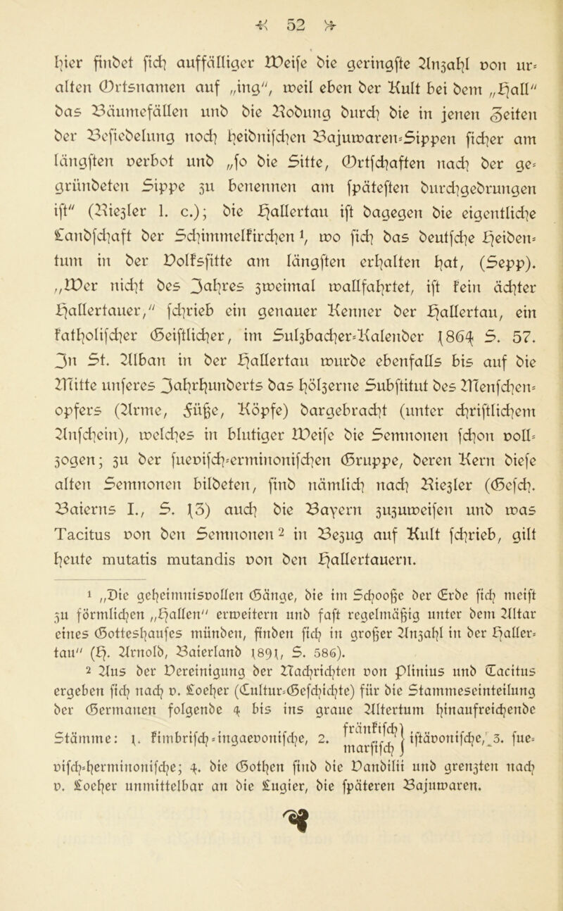 I]icr findet fich auffälliger tDeife bie geringfte Knsahl non ur= alten (Drtsnamen auf „ing, meil eben ber Kult bei bem „Halt bas Bäumefällen unb bie Bobmtg burd] bie in jenen feiten bei* Befiebetnng nod] beibnifd]en BajumaremSippen ftcher am längften uerbot unb „fo bie Sitte, (Drtfchaften nach ber ge= grünbeten Sippe 311 benennen am fpäteften burchgebrmtgen ift (Biester 1. c.); bie fjallertau ift bagegen bie eigentliche Canbfd]aft ber Schimmelf irchen i, mo fid] bas beutfd]e bjeiben* tum in ber Polfsfitte am längften erhalten haH (Sepp). „IBer nid]t bes 3ah^ sroeimal wallfahrtet, ift fein ächter Hallertauer/' fd]t*ieb ein genauer Kenner ber f]aIXertaii/ ein fathotifcher (Seiftlicher, im Sul3bad]er=Katenber (86^ S. 57. 3n St. KIban in ber Haßertau mürbe ebenfalls bis auf bie ZTTitte unferes 3ahrhunberts bas l]öt3erue Subftitut bes BTenfchew opfers (Krme, 5üße, Köpfe) bargebracht (unter chriftlichem Knfchein), welches in blutiger IPeife bie Semnonen fchon noll* Sogen; 5u ber fuenifdperminonifchen (Sruppe, beren Kern biefe alten Semnonen bilbeten, finb nämlich nach Biester ((Sefd]. Baierns I., S. (3) aud] bie Bayern susuweifen unb was Tacitus non ben Semnonen2 in Besug auf Kult fchrieb, gilt heute mutatis mutandis non ben Haßertauern. 1 „Die gehcimnisrollcrt (Sänge, bie im Sd]ooßc ber €rbe ftdj tncift 5U förmlichen „Halten ermeitern unb faft regelmäßig unter bem Kltar eines (5ottesl]aufes miinben, ftnbert ftd? in großer Knsaßl in ber Hatten tan (H* Krnotb, Baierlanb ^8<D, S. 586). 2 2lus ber Pereinigung ber Hachrid/cn non piitttus unb üaeitus ergeben fid] nad? n. £oet]er (dultimöefchtd/e) für bie Stammeseinteitung ber (Sertnaiten fotgenbe 4 bis ins graue Kttertum hinaufreidjertbe Stämme: \. fimbrifd^ingaeroniß/e, 2. iftäoottifd;>c,3. fuc= üifd^hermittonifd/e; 4. bie (Sotten ftub bie Partbilii unb grensten nad? n. £oet]er unmittelbar an bie £ugier, bie fpäteren Bajmnaren.