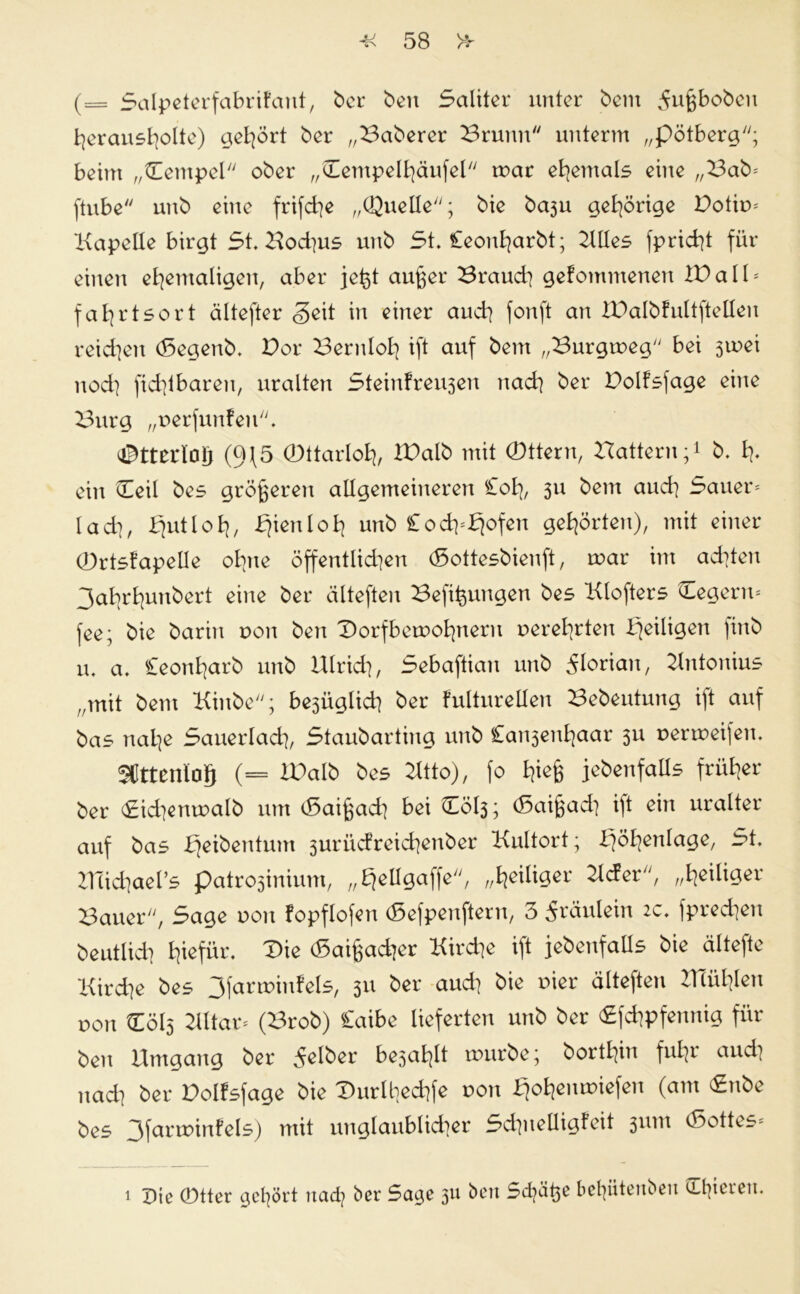 (= 5alpeterfabrifant, ber ben 5aliter unter bem 5xxßboben herausholte) gehört ber „Baberer Brunn unterm „pötberg; beim „Tempel ober „Bempelhäufel mar ehemals eine „Bab* ftube unb eine frifche „Quelle; bie baju gehörige Dotim Kapelle birgt 5t. Bod^us unb 5t. Ceonharbt; Klles fpricht für einen ehemaligen, aber jefet außer Braud] gefommenen ID all * fahrtsort ältefter <§eit in einer auch fonft an IBalbfultftellen reichen (Segenb. Bor Beruloh ift auf bem „Burgmeg bei 3mei nod] fid]tbaren, uralten 5tein!reu3en nach ber Dolfsjage eine Burg „oerfunfen. OBtterloIj (9\5 CDttarloh, IBalb mit (Dttern, Uattern;1 b. h- ein Beil bes größeren allgemeineren £oh, 3U bent auch 5auer* lad], liutloh, ^ieuloh unb £och=fjofen gehörten), mit einer 0rtsfapeüe ohne öffentlidien (Sottesbienft, mar im ad^ton 3abrhunbert eine ber älteften Befit$ungen bes Klofters Cegenv fee; bie barin non ben Borfbemohnern oerehrten ^eiligen |inb u. a. Ceonharb unb Ulrich, 5ebaftian unb Florian, Untonius „mit bem Kinbe; be3Üglich ber fulturellen Bebeutung i)t auf bas nahe 5auerlach, 5taubarting unb €ait3enhaar 311 oermeijen. SCttenlog (= IDalb bes Utto), fo h^ß jebenfatls früher ber Bidjenmalb um cßaißad] bei B0I3; (5aißad] ift ein uralter auf bas fjeibentum 3urücfreid]enber Kultort; Höhenlage, 5t. michael’s patro3inium, „Ejellgaffe, „heiliger Uder, „heiliger Bauer, 5age von fopflofen (Sefpenftern, 3 Fräulein 2c. fprechen beutlid] h^für. Bie <5aißacher Kirche ift jebenfalls bie ältefte Kirche bes 3farmiufels, 311 ber aud] bie uier älteften Ulühlen von B0I3 Kltar* (Brob) Caibe lieferten unb ber Bfchpfennig für ben Umgang ber gelber be3ahlt mürbe; borthin fuhr aud] nad] ber Bolfsfage bie Burlbedife oon £jc>h^miefen (am <£nbe bes 3farminfels) mit unglaublid]er 5chnelligfeit 3x1m ö3ottes= 1 Die 0tter gehört nad? ber 5age 311 berc Sd^äße befyüteuben edieren.