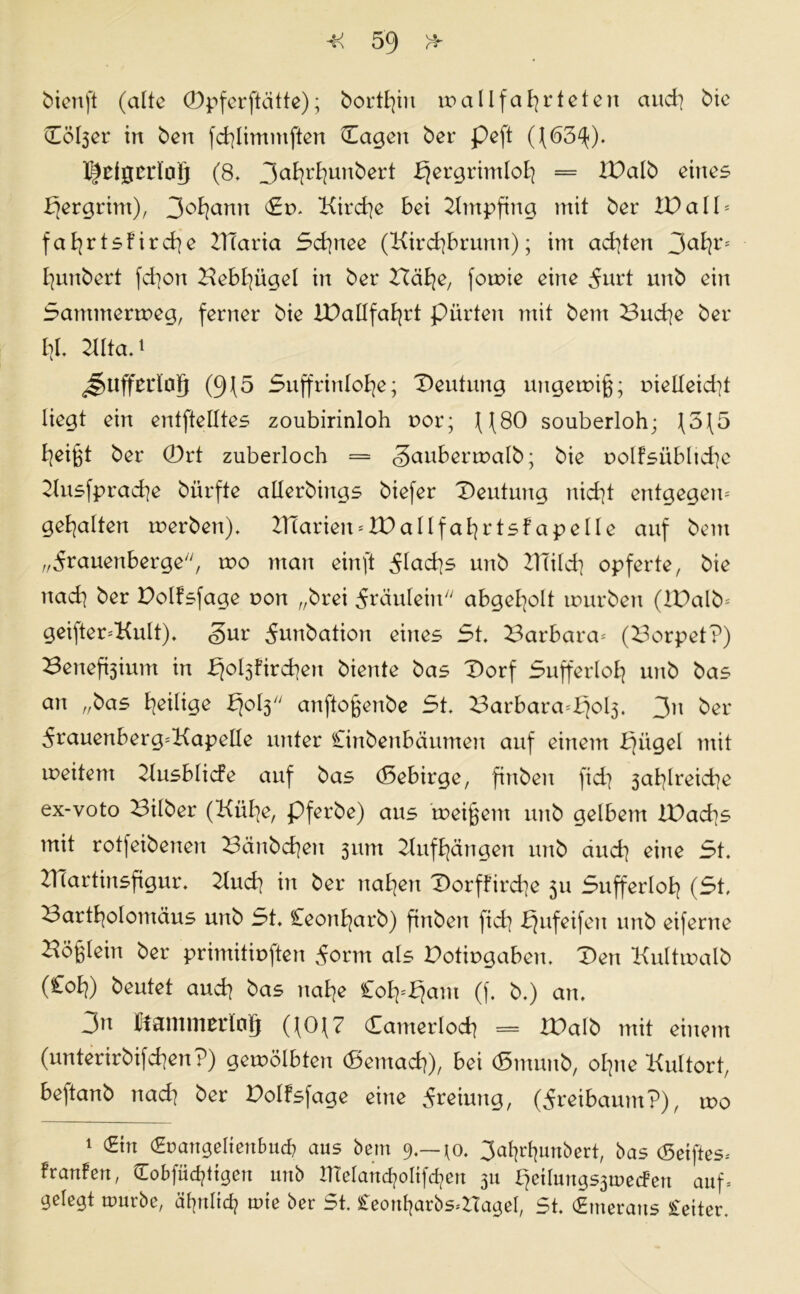 bienft (alte CDpfcrftcitte); borthin wallfahrieten and] bie Dol3er in ben fchlimntften Dagen ber peft ((63^). l^clgcrtog (8- 3ahrt]unbert f^ergrimloh = iDalb eines bfergrim), 3oI]anit Sw Kirche bei Empfing mit ber IV all * fafjrtsfircfye ZTTaria 5d]nee (Kird]brunn); im achten 3a^r* hunbert fchon Kebl]ügel in ber Bähe, fowie eine 5urt unb ein Sammerweg, ferner bie IDallfahrt piirten mit bent Bud]e ber l]L Kita.* ^Uffeilog (9\5 Suffrinlohe; Deutung ungewiß; r>ielleid]t liegt ein entftelltes zoubirinloh oor; ((80 souberloh; (5(5 heißt ber 0rt zuberloch = <3auberwalb • bie r>olfsüblid]e Kusfprache bürfte atlerbings biefer Deutung nid]t entgegen-' gehalten werben). BCarien* ID allfahr tsfapelle auf bent „5rauenberge, wo man einft 5lad]s unb ZTTild] opferte, bie nad] ber Dolfsfage r>on „brei Fräulein7' abgel]o!t würben (lDalb= geifter-'Kult). <§ur ^unbation eines St. Barbara-' (Borpet?) Benefoium in ^oljfirchen biente bas Dorf Sufferloh unb bas an „bas ^eilige I30I3 anftoßenbe St. Barbara=£]ol3. 3h ber 5rauenberg-'KapelIe unter Cinbenbäumett auf einem b]ügel mit weitem Zlusblicfe auf bas (Sebirge, fittben fid] 3at]Ireid]e ex-voto Bilber (Kühe, pferbe) aus meinem unb gelbem lDad]s mit rotfeibenen Bänbd]en 311m Zluf hängen unb aud] eine St. ZITartinsfigur. Kud] in ber nat]en Dorffird]e 511 Sufferlol] (St. Bartholomäus unb St. Ceonfyarb) ftnben fid] bjufeifett unb eiferne Böglein ber primitioften 5orm als Dotiugaben. Den Kultwalb (£ol]) beutet aud] bas nahe £ofy$am (f. b.) an. 3n temmerlotj ((0(7 Camerlod] = WaIb mit einem (unterirbifchen?) gewölbten (gemach), bei <5munb, ohne Kultort, beftanb nad] ber Dolfsfage eine 5reiung, (Äreibaum?), wo 1 (Hin (Srangefienfmcb aus bent 9.—*o. 3ahrf]unbert, bas (Seiftes* franfen, Cobfüchtigen unb nieland]oltfd]en 311 f]etlungs3wecfen auf* gelegt würbe, ähnlich wie ber St. £eonf]arbs*ZTageI, St. (Emeratts Leiter.