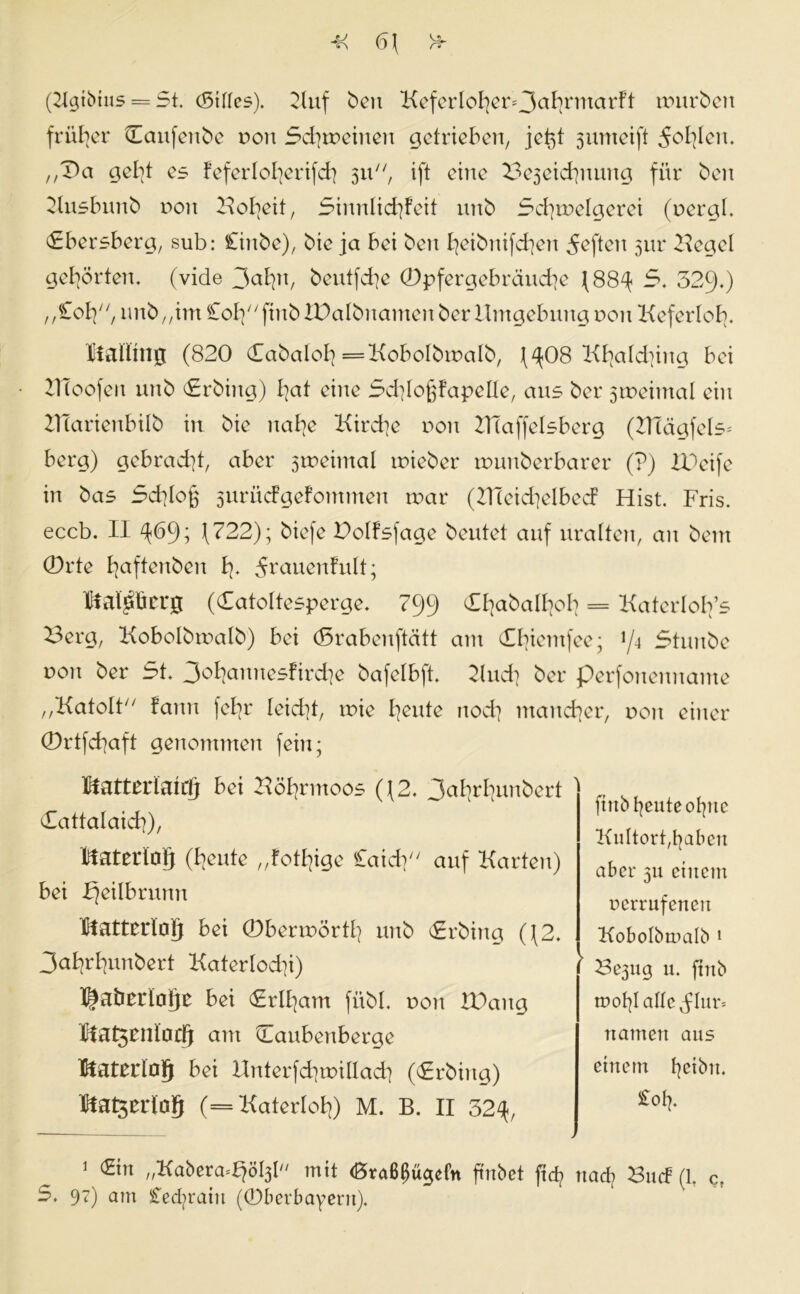 M 6\ n (Kgtbtns = St. (Stiles). Kuf ben KeferIohet>3ahrmcirft mürben früher Caufenbe von Schreinen getrieben, jeßt 3umeift fohlen. ,,Da gebt es feferloberifch 311, ift eine Be3eichnung für ben Knsbunb non Hoheit, Sinnlichkeit unb Schmelgerei (nergt. Abersberg, sub: Cinbe), bie ja bei ben heibnifchen heften 3m* Kegel gehörten, (vide 3aB^n, beutfehe ®pfergebräuche (88^ 5. 529.) „£oh, unb „im Co^^finbXPalbnamenberllmgebungnon Keferloh- Italiuijj (820 (Tabalol] =KoboIbroaIb, (^08 Khatd]ing bei 2TÜoofen unb £rbing) bat eine Schloßfapelle, aus ber 3tneimal ein KTarienbilb in bie nabe Kircbe von ZHaffelsberg (KTägfels* berg) gebracht, aber 3tneimal tnieber immberbarer (?) IPeife in bas Schloß 3urü<fgefotnmen mar (Kleichelbecf Hist. Fris. eccb. II ^69; (722); biefe Dolfsfage beutet auf uralten, an bern (Drte baflcn^en h- ^rauenfult; KM^ücrg (Catottesperge. 799 Cbabalbob = Katerloh’s Berg, Kobolbmalb) bei (Srabenftätt am Cbientfee; 1/4 Stunbc von ber St. 3obannesfird]e bafelbft. Kud] ber perfonennante „Katolt kann felxr leicht, tnie heute noch mancher, non einer (Drtfchaft genommen fein; lifattndattf) bei Köhrmoos ((2. 3uhrhunbert Cattalaich), Material} (beute „fotbige Caich auf Karten) bei bjeilbrunn Matterloij bei (Dbermörtb unb Srbina ((2. 3abrbunbert Katerlochi) Ilaberlalje bei (Erlham fübl. non IDang Matsenlaci} am Caubenberge Material} bei Unterfchmillach (<£rbing) Material} (= Katerlob) M. B. II 32^, 1 €in „Kabera^öty mit (Braßßügefn ftnbet ftef? nach 3ucf (1, ct 5. 97) am STecfyraiu (©berbayertt). ftttb heute olyttc Kultort,babett aber 311 einem nerrufenen Kobolbmalb 1 ' Be3iig u. ftnb mot}! alte flur* ttamen aus einem hc^b>n. £ofy.