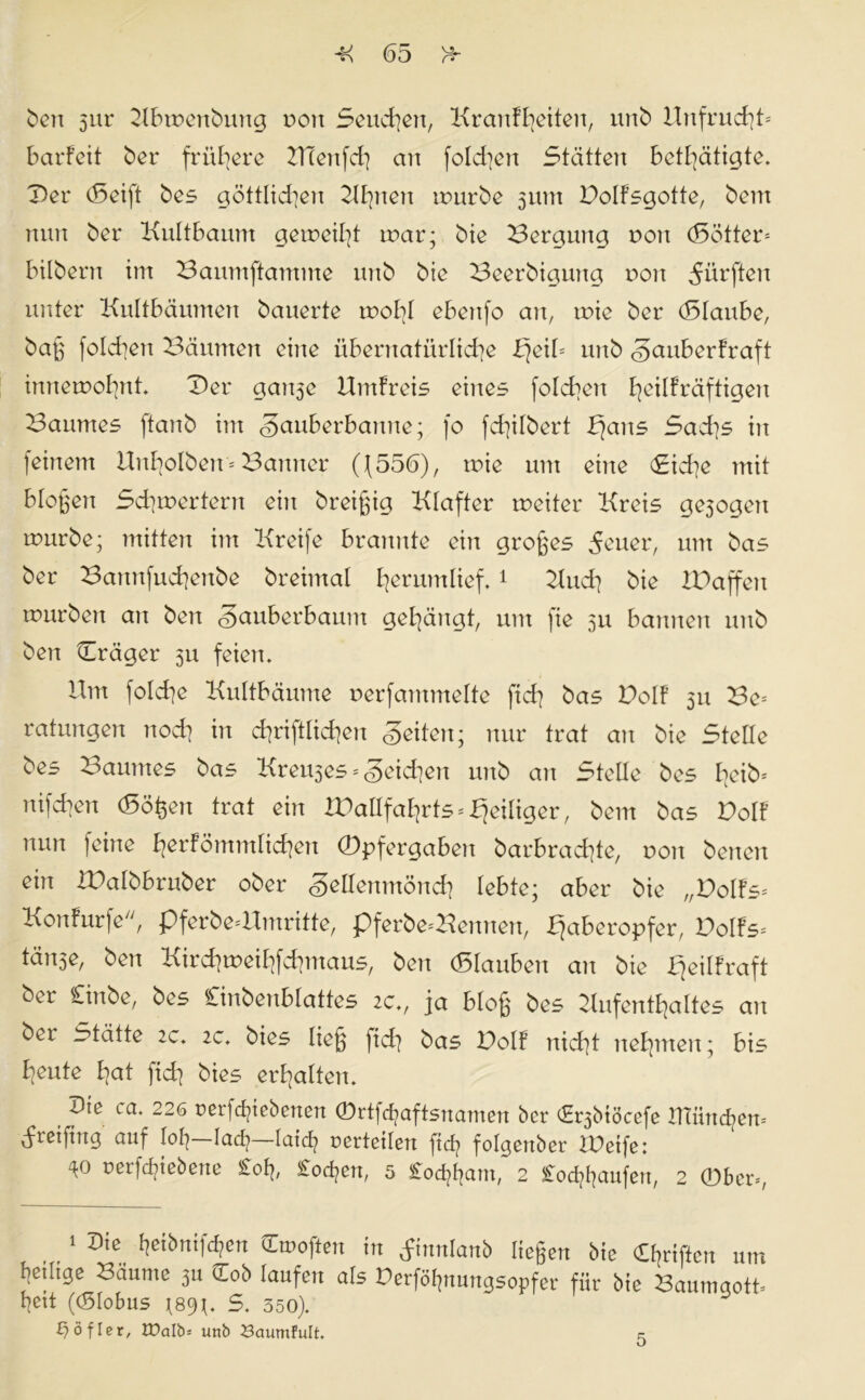 ben 5ur ABwenbung t>ou Seuchen, Kranf^eitcn, unb Btnfrucht- Barfett ber frühere ATettfd) an fofchett 3tdtten Betätigte. Der (Seift bes göttlidien Aßnen würbe 311m DoIFsgotte, bent mm ber KuItBaum geweift war; bie Bergung non (Sötter- Bilbern int Baumftantme unb bie Beerbiguttg non dürften unter KuItBäumen bauerte wohl eBettfo an, wie ber (SlauBe, baß fold^en Bäumen eine übernatürliche Bjeil- unb §auBerfraft innewohnt. Der gait3e Kmfreis eines fold^eu bekräftigen Baumes ftanb int «gauBerBamte; f0 fctßlbert Bfans Sad]s iit feinem Unholbert- Banner Q556), wie um eine (£id]e mit Bloßen Schwertern eitt breißig Klafter weiter Kreis ge3ogett würbe; mitten im Kreife Brannte ein großes 5euer, um bas ber Bannfucheitbe breimal herumlief.1 Auch bie IDaffett würben au ben gauBerBaunt gehängt, um fie su Bannen unb ben Dräger 51t feien. Um folche KuItBäume nerfamntelte fid] bas PoIF 51t Be- ratungen noch in d]ri]tlid]eit <§eiten; nur trat an bie Stelle bes Baumes bas Kremes - geidien unb an Stelle bes h^b- nifchen (Soßen trat ein JPallfahrts - ^eiliger, bem bas Volt nun feine bekömmlichen ©pfergaBen barBrachte, von betten ein iBalbBruber ober <§ellenmönch leBte; aber bie „Volts* Konfurfe, pferbe-Umritte, pferbe-Kennen, X}aBeropfer, Volts* tänse, ben Kirchweihfehmaus, ben (SlauBen att bie fjeilfraft ber Cinbe, bes CinbenBlattes 2c., ja Bloß bes Aufenthaltes att ber Stätte 2c. 2c. bies ließ jid] bas Doll nicht nehmen; Bis heute hat fid] bies erhalten. Die ca. 226 rerfefpebenen ©rtfdjaftsnamen ber (Erjbiöcefe männern dteifittg auf loß lacfy—laicfy verteilen fteß folgettber iDeife: rerfcfyt ebene £oß, Covert, 5 Cocßßam, 2 Coc^aufen, 2 ©ber-, 1 Die heibnifcf?en Hmoften in finnlanb ließen bie griffen um Itetltge Bäume 3u £ob laufen als Derföfjnungsopfer für bie Baumgott- Bett ((Slobus \89\. S. 350). t^öflcr, Walb-- unb 23cmmfult. 5