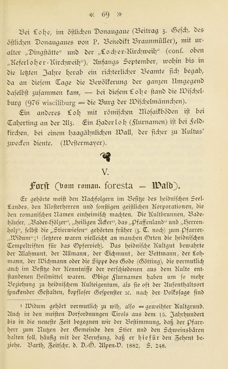 <59 Vv 4< Bet £ o £j e, im öftlichou T)onaugauc (Beitrag 3* <5cfd]. bcs öftlid]en T)onaugaues 0011 P. Benebift Braunmülkr), mit ur* alter „Diugftättc unb bet* „Cocher^Kirchmeilp (cont. oben „Keferloh er ^Kirchweih'')/ Anfangs September, rootjin bis in bie lebten 3ahl'ß t^erab ein richterlicher Beamte jich begab, ba an biefem Hage bie Beuölferung bei* ganzen Umgegenb bafelbft 3ufammen f’arn, — bei biefem £ oh e ftanb bie lUifchel* bürg (976 wisciliburg = bie Burg bei* IDifchetmännchen). (Ein anberes £oh mit römifchen Hiofaifböben ift bei Caherting an ber £in paberloh (Flurnamen) ift bei Selb* firchen, bei einem hoagähnlichen IPall, ber ficher 511 Kultus 3tt>ec?en biente. (XBeftermayer). V. jriU'ft OT0m tomam foresta = JPaltO* (Er gehörte meift ben Hadjfolgern im Beft^e bes ^eibrttfehen Seel* £anbes, ben Klofterherren urtb fonfttgen getfHid^en Korporationen, bie ben romantfdert Hamen einheimifch machten. Die Kultbrunnen, Babe* häufet*, „Baber^öbjer, „heiligen HcFer, bas „pfaffenlanb unb „perren* hop, fclbft bie „Stiermiefen gehörten früher (3. (L noch) jutn Pfarrer* „JPibum;1 (le^tere maren rielteicht an manchen (Drtett bie heibnifchen ©empeltriften für bas (Dpferoieh). Das heibrtifd]C Kultgut bemahrte ber Hlahmunt, ber Hllmann, ber (Eichmunt, ber Betttnann, ber £oh* mann, ber IPichmann ober bie Sippe bes (Sobe ((Sötting), bie rermutlich auch im Befipe ber Kenrttniffe ber rerfchiebetten aus bem Kulte ent* ftanbenen peilmittel maren. (Dbtge Flurnamen habett um fo mehr Beziehung 3U hribnifchem Kulteigentum, als fte oft ber Hufenthaltsort fpuefenber (Seftalten, fopflofer (Sefpenfter ic. nach ber Doltsfage finb 1 iPtbutn gehört uermutlich 3U mih, alfo = gemeiner Kultgrunb. Kud? in ben metften Dorforbnungen (Tirols aus bem js. 3ahrhun^crt: bis in bie neuefte §eit begegnen mir ber Beftimmung, ba§ ber pfarr* herr 3um Hubert ber (Semeinbe ben Stier unb ben Schmetnsbären halten foll, häufig mit ber Berufung, ba§ er h i 0 f ii r bett gehent be* 3iehe. Barth, ^eitfehr. b. D.=0. KlpemP. 1882, S. 24.8.