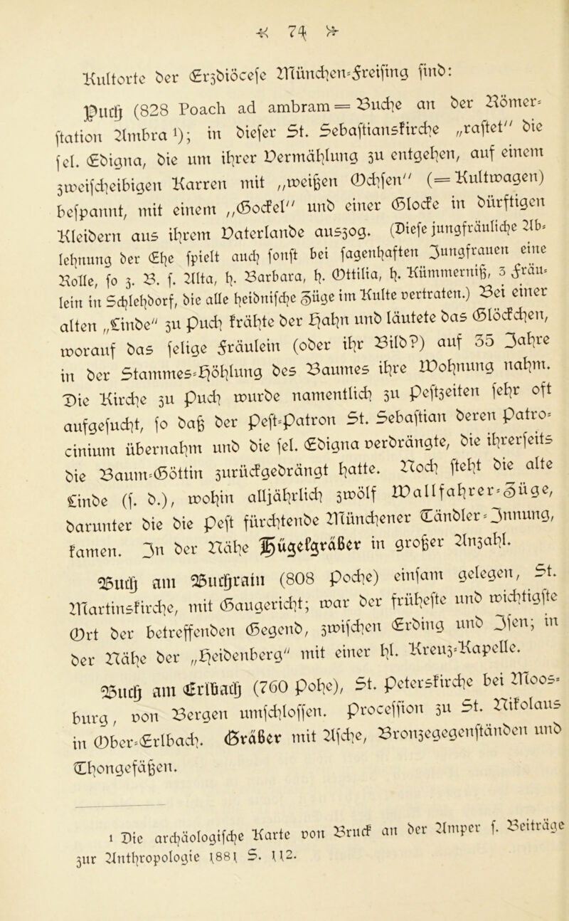 -K 7^ H- Kultortc ber ©rsbiöcefe Hiündiem5rcifing ftnb: f uclj (828 Poach ad ambram = Buche an ber Hörner* ftattou Kmbra '); tiefer 5t. 5ebaftiansfirdie „raftet bie fei. ©bigua, bie um ifircr üermäblung 311 entgegen, auf einem jmcifdieibigen Karren mit „meinen ©difen (= Kultmagen) befpannt, mit einem „©odcl unb einer ©lode in bürftigen Kleibern aus ihrem Daterlanbe ausjog. (Diefe jungfräuliche Hb* lebnung Der <£be fpielt aud; fonft bei fagenbaften Jungfrauen eme Holle, fo 3. 8. f. Kita, h- Barbara, fj- ©«ilia, h- Kümmern^, 3 dräu* [eilt itt Sdjlebborf, bie alle beibitifdie §iige im Kulte oertraten.) Bei einer alten „Gnbe 31t pudi Jrähte ber bjaljn unb läutete bas ©löddien, vorauf bas felige Fräulein (ober ihr Bilb?) auf 55 3<>hre in ber Stammes-Fföfilung bes Baumes ihre 'Bohnung nahm. Bie Kirche 51t pudi mürbe namentlich 5U peftfeiten fehr oft aufgefudit, fo bajj ber peft-patron 5t. Sebaftian bereu patro* cinium übernahm unb bie fei. ©bigna uerbrängte, bie Un'er|eit= bie Baum*©öttin furüdgebrängt h^ttc- Wodl alte Cinbe (f. b.), rnohi aUjätjrlidf 5»ölf IBallfahrer-Siige, barunter bie bie peft fürdftenbe Hlünchener Oubler^Jnnung, famen. 3n ber Bähe fjügefgreißer in 9ro6cr 2ln3at’L 25utlj am fBudfjrain (808 podie) einfam gelegen, 5t. ZHartinsfirche, mit ©augericht; mar ber frähefte unb »idltigfte ©rt ber betreffenben ©egenb, smifdjen ©rbing unb jjen; m ber Bälie ber „Ffeibenberg mit einer Id- Kreu3*Ka pelle. 23UCIJ am Brltmüj (760 pohe), 5t. peterstirche bei Kloos* bürg, non Bergen umfchloffen. proceffion 3« 5t. B.folaus in ©ber*«rlbach. (ßväßer mit Kfche, Bron3egegenftänbeu unb ^fyongefäßert. 3ur Kntfyropologie \88j 5. U2. au ber Kmper f. Beiträge