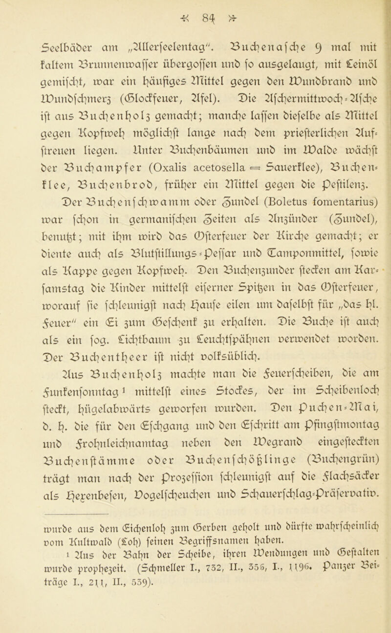 -K 8^ Seelbaber am „2lllerfeelentag. Bud}enafd]e 9 ma^ 1U^ faltem Brunnenmaffer iibergoffen unb fo ausgelaugt, mit £einöl gemifd]t, mar ein häufiges 21Tittel gegen beit XBunbbranb unb XDnnbfd]mer3 ((Slocffeuer, 2lfel). Die Kfd)ermittmod}*2lfcbe ift aus Bud]enfyol3 gemacht; manche laffen biefelbe als UTittel gegen Kopfmefy möglid}ft lange nad] bem priefterlicfyen 2luf* [treuen liegen. Unter Bucfyenbäumen unb im iDalbe mäcfyft ber Bucfyampfer (Oxalis acetosella — 5auer!lee), Buchen* flee, Bucfyenbrob, früher ein Ulittel gegen bie pe[tilen3. Der Buchenfd^mamm ober <§unbel (Boletus fomentarius) mar [d]on in germanifd]en feiten als 2ln3Ünber (gunbel), benutzt; mit ifym mirb bas 0fterfeuer ber Kircfye gemad]t; er biente and] als Blutftillungs *peffar unb Camponmittel, forote als Kappe gegen Kopfmeb. Den Bud]en3unber ftecfen am Kar* famstag bie Kinber mittelft eiferner Spifcen in bas 0fterfeuer, morauf fie fcfyleunigft nad] Bjaufe eilen um bafelbft für „bas bl. 5euer ein (£i 3inn (Sefdjenf 31t erhalten. Die Budte ift and? als ein fog. £id]tbaum 311 £eud]tfpäfyten oermenbet morben. Der Bud^ entleer ift nid]t nolfsüblid}. 21 us B n d] e n 013 machte man bie ^enerfcbeiben, bie am 5unfenfonntag* 1 mittelft eines Stocfes, ber im Scfyeibenlod) ftecft, fyitgelabmärts gemorfen mürben. Den pud}en*UTai, b. I?. bie für ben <£fd?gang unb ben <£fdjritt am pfingftmontag unb 5rol}nleid]namtag neben ben IDegranb eingeftecften Bud]enftämme ober Bud]enfd]ö^linge (Bndjengrün) trägt man nad] ber pro3effion fd]leunigft auf bie 5Iad?säcfer als Bjepenbefen, Dogelfdieudien unb 5d]auerfd]Iag*präferr>atin. trmrbe aus bein (£id}enIol} 3Utn (Serben geholt nttb biirfte tt>al|rfc^einltdj com Kultmalb (£otj) feinen Begriffsnamen l^aben. 1 2lus ber Balpt ber Scheibe, ihren tüenbungeu unb (Seftalten rtuirbe propf^cit. (Sdjtncller I., 732, II., 356, I., H96» P^n^er Bei* träge I., 2\\, II., 539).