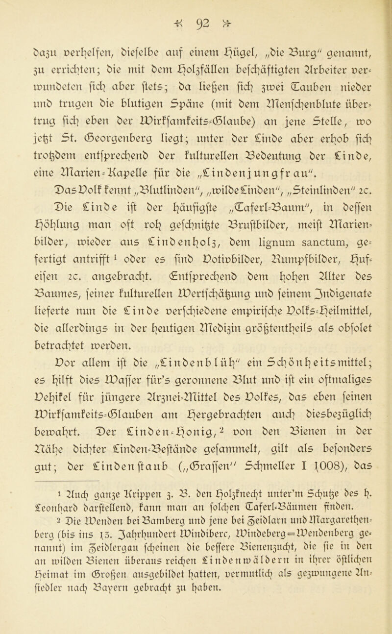 fcasu verhelfen, bicfclbe auf einem bjügel, „bie Burg genannt, 511 errichten; bie mit bem ^o^fällen befd]äftigten Arbeiter t>er= nnmbeten fid] aber ftets; ba ließen fid] 3tnei Dauben nieber imb trugen bie blutigen Späne (mit bem ZlTenfchenblute über= trug fid] eben ber IDirffamfeits=(Slaube) an jene Stelle, rvo jeßt St. (Beorgenberg liegt; unter ber Cinbe aber erbeb fid] troßbetn entfpred]enb ber fulturellen Bebeutung ber Cinbe, eine Diarien = Kapelle für bie „Cinben j un gfr au;;. DasDolf fennt „Blutlinben, „tvilbe Cinben, „Steinlinben 2c. Die Cinbe ift ber l]äufigfte „DaferbBaum, in beffen bjöl]lung man oft rol] gefchnißte Bruftbilber, meift Diarien* bilber, roieber aus £inbenE]ol3, bem lignum sanctunr, ge* fertigt antrifft1 2 ober es finb Dotivbilber, Bumpfbilber, f|uf* eifen zc. angebrad]t. <£ntfpred]enb bem h°hßn Dlter bes Baumes, feiner fulturellen XDertfd]äßung unb feinem 3nbigenate lieferte nun bie Cinbe r»erfd]iebene empirifd]e BoIfs=b]eilmitteI, bie allerbings in ber heutigen Dleb^in größtenteils als obfolet betrad]tet tverben. Bor allem ift bie „Cinbenb lüt] ein Schönheitsmittel; es hilft bies IDaffer für’s geronnene Blut unb ift ein oftmaliges Dehifel für jüngere 2lr3nei*B1ittel bes Bolfes, bas eben feinen XDirffamfeits*(Slauben am hergebrachten and] biesbe3Üglid] bemal]rt. Der Cinben*honig,2 von &en dienen in ber Bähe bichter Cinben=Beftänbe gefammelt, gilt als befonbers gut; ber Ciubenftaub („(Braffen Schmetter I (008), bas 1 21 ud] gan3e Krippen 3. B. ben unter’m Schüße bes f]. Ceoußarb barftellenb, Faun man an fo!d]ert DafcrbBäunten ftnbeti. 2 Die XDenben bei Bamberg unb jene bei geiblarn unb ITtargarethen* berg (bis ins \5. 3ahrhunbert IDtttbibcrc, XDinbebcrg = lDeubeuberg ge* nanut) im §eiblergau fd]eiueu bie beffere Bienert3ucht, bie fie in beit an milben Bienen überaus reichen Cinbettmälberrt in ißrer öjtlidicu Beimat im (Sroßeit ausgebilbet hatten, vermutlich als gc3nmugeue 2ln= fiebler uad] Bayern gebracht 311 h^beu.