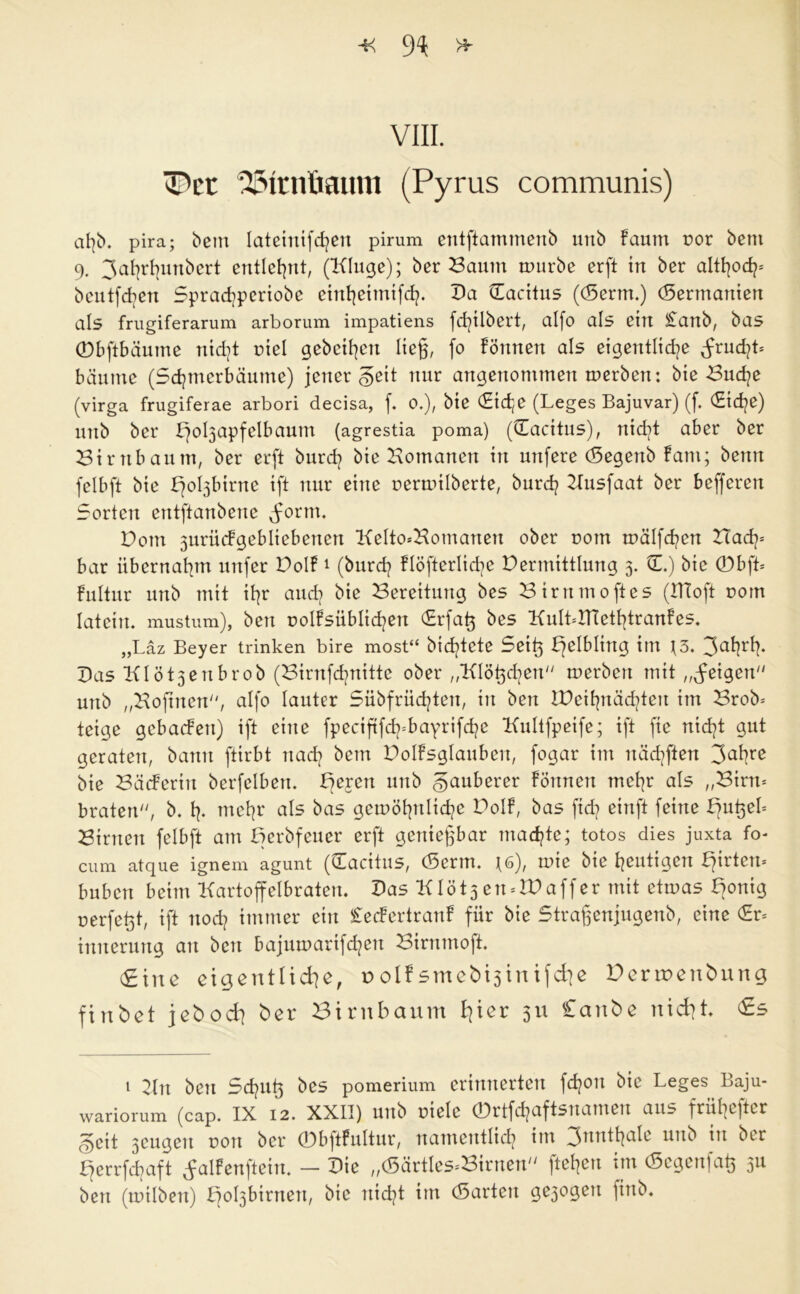 VIII. lT*cr 25Itnüainn (Pyrus communis) pira; betn lateinifd^eu pirum entftammenb unb Faum nor beut 9. 3al)rl]imbert entlehnt, (Kluge); ber Saum mürbe erft in ber altfyocfp beutfdjen Sprachperiobe einhetmtfch. Da (Eacitus ((5erm.) (5erntanien als frugiferarum arborum impatiens fdplbert, aI(o als ein £anb, bas 0bftbäume nicht niel gebeten lieg, fo Fönnert als eigentliche ^rudg* bäume (Schmerbäume) jener geit nur angenommen merben: bie Suche (virga frugiferae arbori decisa, f. 0.), bie €id;e (Leges Bajuvar) (f. €id)e) unb ber Fqobjapfelbaum (agrestia poma) (CEacitus), nicht aber ber Sirnbaum, ber erft burd? bie Homanen in unfere (Segenb Fant; benn felbft bie bjo^birne ift nur eine rermilberte, burch Kusfaat ber befferen Sorten entftanbene form. Dom jurücFgebliebenen Kelto*Homanen ober com mälfchen Hach= bar übernahm uitfer DolF1 (burch flöfterlidje Dermittlung 3. 0.) bie 0bft= Fultur unb mit ihr auch Bereitung bes Sirnmoftes (ITCoft com latent. mustum), beit rolFsiiblidptt (Erfag bes KulüITtethtranFes. „Läz Beyer trinken bire most“ bidjtete Seit} F)elbltng iin \3, 3ailr^ Das Klöt3enbrob (Sirnfchnitte ober „Klögdptt merben mit „feigen unb „Koftnett, alfo lauter Sübfrüchten, in ben IDeihnädgen im Srob* teige gcbatfen) ift eine fpeciftfdpbayrifche Kultfpetfe; ift fte nicht gut geraten, bann ftirbt nach bem PolFsglaubert, fogar im nächften 3ahre bie SäcFeritt berfelben. Deren unb gauberer Fönnett mehr als „Sirn* braten, b. tp mehr als bas gemöhnliche DolF, bas ftd) einft feine bjugeh Strnen felbft am Derbfeuer erft getttegbar machte; totos dies juxta fo- cum atque ignem agunt (Cacttus, (5erm. *6), rnie bie heutigen flirten* buben beim Kartoffelbraten. Das Klötsen »IDaffer mit etmas Ffonig uerfetjt, ift noch immer ein SecFertrattF für bie Stragenjugenb, eine (Er* ittneruttg an ben bajumarifdjett Sirnmofi (Sine eigentliche, r> olf smeb^inifche Derruettbung finSet jeboch ber Sirnbaum 3*1 Canbe nicht. <£s 1 Kn ben Schug bes pomerium erinnerten fdjon bie Leges Baju- wariorum (cap. IX 12. XXII) unb riete 0rtfchaftsnatnen aus frühester §eit 3cugeu von ber 0bftFultur, namentlich im 3nnthale unb in ber f^errfchaft j-alFenfteitt. — Die „(Särtles^Sirnen gehen tut (Segeitfag 3U ben (mtlbert) l7ol3birnett, bie nicht im (Sorten ge3ogett fittb.