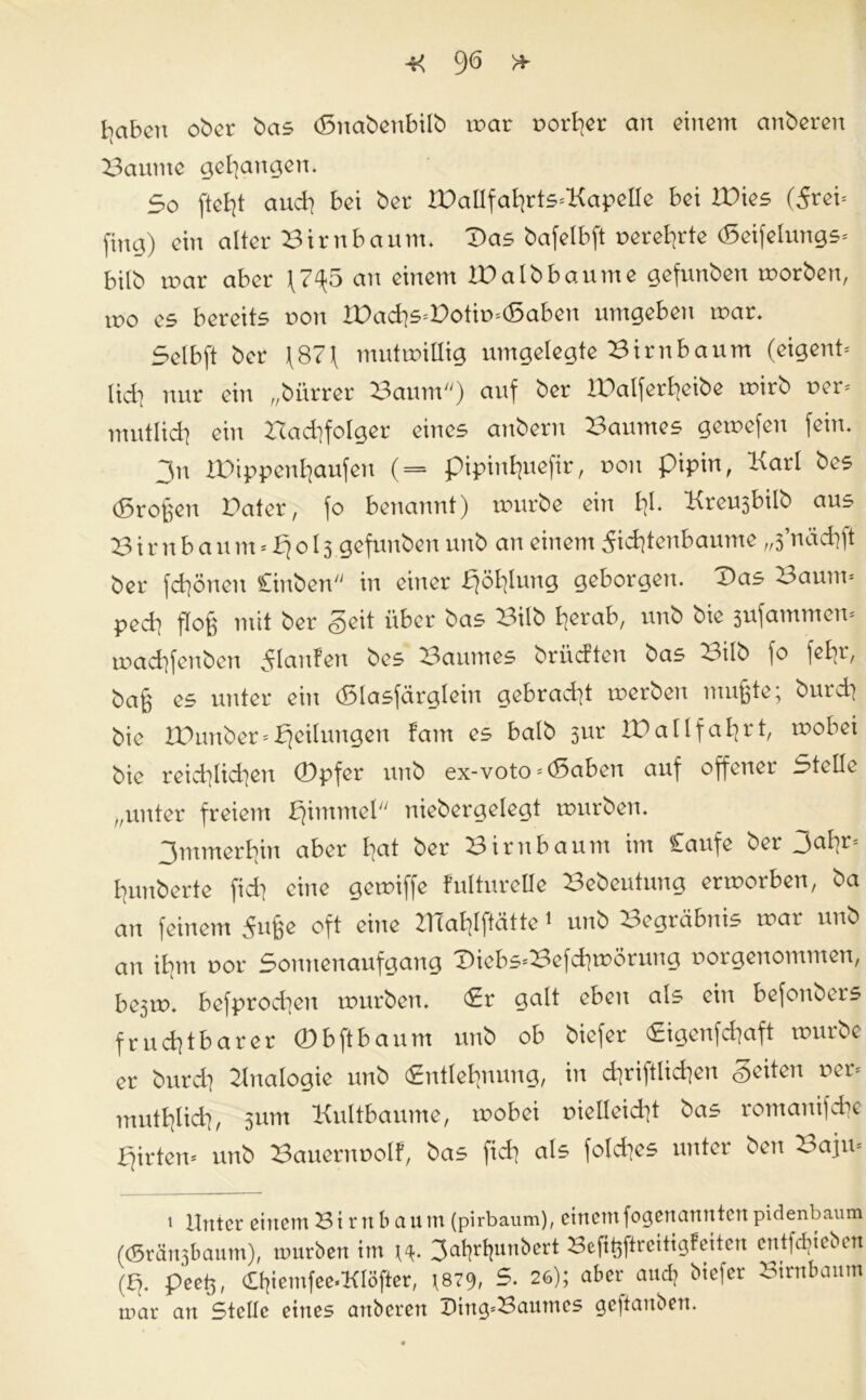 haben ober bas (Snabenbilb war r>ort]er an einem anberen Baume gehangen. 5o auch bei ber 2Dallfahrts*KapeIIe bei Wies (5rei= fing) ein alter Birnbaum. Das bafelbft uerel]rte (Seifelungs* bilb war aber \7^5 an einem W alb bäume gefunben worben, wo es bereits non IDachs=Dotiwd5aben umgeben war. Selb ft ber \87f mutwillig umgelegte Birnbaum (eigent* lieh nur ein „bürrer Baum) auf ber BDalfer^eibe wirb uer* mutlid] ein Nachfolger eines anberu Baumes gewefen fein. 3n IDippcnhaufen ( = pipinBjuefir, non pipin, Karl bes (großen Dater, fo benannt) würbe ein bl. Kreusbilb aus B ir n b au m * 013 gefunben unb an einem 5id]tenbaume „3’nächft ber fdiönen Cinben in einer fjöhlung geborgen. Das Baum* ped] floß mit ber <§eit über bas Bilb herab, unb bie 3ufammen* wad]fenben ^laufen bes Baumes brüeften bas Bilb [0 [ebi, ba§ es unter ein (Slasfärglein gebracht werben mußte; burd] bie XBimber*Teilungen fam es halb 3ur ID allfahrt, wobei bie reichlichen (Dpfer unb ex-voto * (5aben auf offener Stellt „unter freiem pimmel niebergelegt würben. Immerhin aber hat ber Birnbaum im £aufe ber 3al]r- Bjunberte fid] eine gewiffe fulturelle Bebeutung erworben, ba au feinem ^itße oft eine IlTahlftätte 1 unb Begräbnis war unb an ihm nor Sonnenaufgang Diebs*Befd]WÖrung norgenommen, be3W. befprodien würben. Er galt eben als ein befonbers fruchtbarer 0 b ft bäum unb ob biefer Eigenfchaft würbe er burd] Analogie unb Entlehnung, in chriftlichen Seiten uer* muthlid], 511m Kultbaume, wobei r>ielleid]t bas romanifche Wirten* unb Bauernuolf, bas fid] als fo!d]es unter ben Baju* 1 Unter einem Birnbaum (pirbaum), einemfogenanntenpidenbaum ((Sränsbaum), mürben im 3af]rl]unbert Befißftreitigleiten entfebteben (£). peet3, 0]iemfee*KIöfter, \B7% S. 26); aber and] biefer Birnbaum mar an Stelle eines anbereu IHng-Bautnes gcjtaubeu.