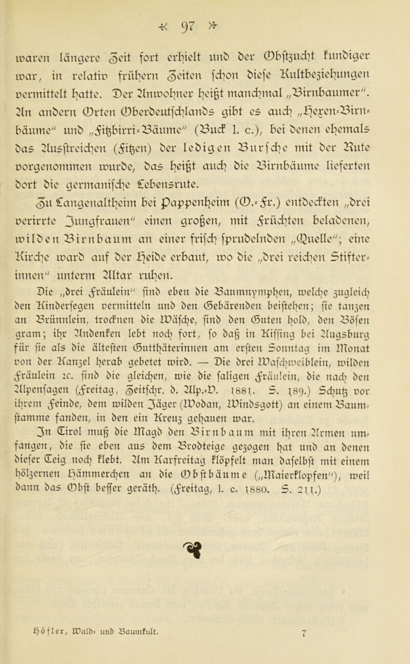 tvctren längere <§eit fort erhielt unb ber 0bft3ud?t fnnbiger tvar, in relativ frühem Seiten fetjon biefe Kultivierungen vermittelt bjatte* Der Tlntvol?ner b^eigt manchmal „Birnbaumer. Tin anbern 0rten 0berbeutfd?lanbs gibt es and? „.bjeyemBirm bäume unb „^ifebirri* Bäume (Bucf 1. c.), bei benen ehemals bas Tlusftreid?en (5ißen) ber lebigen 3urfd?e mit ber Kute vorgenommen rvurbe, bas tjei^t and] bie Birnbäume lieferten bort bie germanifd?e Cebensrute. Su £angenaltl?eim bei pappenl?cim (0,*5^) entbeeften „brei verirrte 3un9frauen einen großen, mit 5riid?ten belabenen, rvilben Birnbaum an einer frifd? fprubelnben „Quelle; eine Kird?e tvarb auf ber bjeibe erbaut, rvo bie „brei reichen Stifter- innen unterm TJItar rudern Die „brei Fräulein finb eben bie Baumnymphen, meiere 3ugleid? ben Ktnberfegen vermitteln unb bert (Sebärenben beifteben; ftc tan3en an Brünnietn, trodnen bie XDäfd?e, finb ben (guten h°ib, beit Böfen gram; if?r Tlnbenfen lebt no<Q fort, fo baß in Kifftng bei Tlugsburg für fte als bie älteften <Suttf?äterinnen am erftert Sonntag im JTtonat von ber Katt3el herab gebetet rvtrb. — Die brei DTafchmeiblein, mtlöen fräuleitt ic, finb bie gleichen, tvie bie faligen fräulein, bie nach bert Tllpenfagen (Jrettag, Settfd?r. b. Tllp.D. ?88?. S. *89.) Sd?u£ vor ihrem feittbe, bem tvübett Säger (IDobart, XDinbsgott) an einem Baum* ftamtne fanben, in ben ein Kreu3 gehauen mar. 3n (Tirol muß bie IHagb ben Birnbaum mit ihren Tinnen um= fangen, bie ftc eben aus bem Brobteige ge3ogeu hat unb an benen biefer Teig noch Hebt. Tim Karfreitag Köpf eit man bafelbft mit einem höhnten f?ämmerd?en an bie (Dbftbäume („DTaierKopfert), meil bann bas (Dbft beffer gerät!?. (Freitag, 1. c. ;880. S. 2?Q ä öfter, U)alb= unb Baumfult. 7