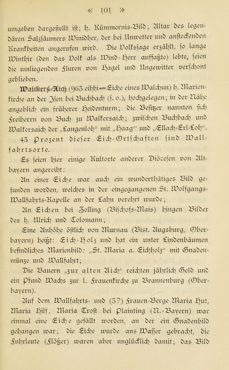 umgeben bargeftellt ift; t). Kümmeruis<8i(ö; 2Utar bes legem baren Sal3fäumers IPinibljer, ber bei Umretter unö anfteefenben Krautbeiten angerufen wirb. X>ie Dolfsfage erjäblt, fo lauge lüintfyr (beu bas Polt als tDinb-fjerr auffaßte) lebte, feien bie umliegenbeu Fluren non fjagel unb Ungewitter rerfdiont geblieben. (963 eif#«=£idie eines IDaldjun) f?. ZTCarien* fircfye an ber Ofen bei 3nd]bad] (f. o.), Ijodigelegen; in ber Hä^e angeblich ein früherer bjeibenturm; bie Hefiger nannten fidj dreierrn non Bud] 511 lüalfersaid]; 3ini]d]en Budibad) unb IDalfersaid] ber „Cangenlolf mit „fjaag unb „(£lIadi*erI*£o£p. ^5 pro5ent biefer (£id]''0rtfd]aften firtb Wall* fafyrtsorte. i£s feien loier einige Kultorte anberer Diöcefen non Kit* bayern angereifyt: Kn einer Cidje tnar and] ein munbertfyätiges Bilb ge* funben rnorben, meines in ber eingegangenen 5t. iüolfgangs* ZDatlfafyrts*KapeHe an ber Cafyn nerefyrt mürbe; Kn Cid?en bei Solling (Bifdiofs*ZTCais) gingen Bilber bes I7. illrid] unb Colomann; Cine Knfyöfye öftlid] non ZTTurnau (Bist. Kugsburg, 0ber* bayern) fyeißt: <£id]*£jol3 unb Iiat ein unter Cinbenbäumen beftnblicfyes KTarienbilb: „5t. ZTTaria a. <£idifyol3 mit (Snaben* innige unb iDallfafyrt; Die Bauern „3ur alten Kidp reichten jäfydid} (Selb unb ein pfunb ZDacfys 31m l. ^rauenfircfye 3U Brannenburg (0ber* bayern). Kuf bem IPallfafyrts* unb (5?) 5^auen*Berge ZHaria b)ut, ZTlaria i^ilf, ZHaria Croft bei plainting (H. = Bayern) mar einmal eine Cidje gefällt rnorben, an ber ein (Snabenbilb gegangen mar; bie Cidje mürbe ans ZDaffer gebracht, bie dufyrleute (dlö^er) maren aber unglüeflid] bamit; bas Bilb