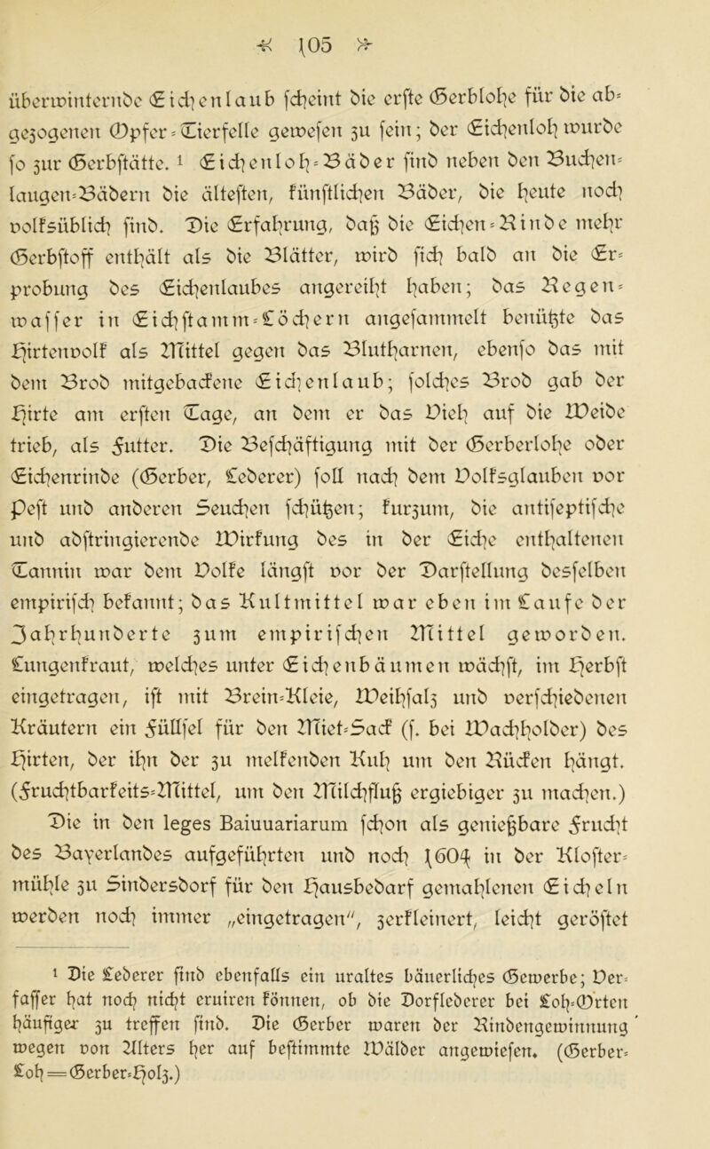 überunntentbe Sichenlaub fcheint bie crftc (5erblol]e für bie ab* ae3ogettett (Dpfer*Dterfelle geioefett 311 fein; ber Sichenlohmürbe fo 3111* (Serbftätte.1 Sichettloh=Bäber jittb neben bett Buchen* laugett*3äbern bie älteften, fünftlichen Bäber, bie bjeute nod] uolfsüblich fittb. Die (Erfahrung, bag bie Sichen * K i n b e mehr (5erbftoff enthält als bie Blätter, ruirb ftch halb an bie Sr* probung bes Sichenlaubes angereil]! haben; bas Hegen* xv aff er in Sichftamm*£öchern aitgefammelt benüfete bas J^irtennolf als HTittel gegen bas Blutharnen, ebenfo bas mit bem Brob mitgebadene Sidtenlaub; fold]es Brob gab ber b]irte am erftett Sage, an bem er bas Diel] auf bie IDeibe trieb, als Butter. Die Befchäftigung mit ber (Serberlohe ober Skhenrinbe ((Serber, Ceberer) fall nach bem DoIFsglauben uor peft unb anberen Seuchen fd]üt3en; furjum, bie antifeptifche unb abftringierenbe IDirfung bes in ber Siche enthaltenen Dannin roar bem Dolfe längft uor ber Darftellnng besfelben empirifd] begannt; bas Kultmittel tnar eben im Caufe ber 3ahrbunberte 311m empirifchen ZTtittel geworben. Cungenfraut, n>eld]es unter Sichen bäumen mächft, im I]erbft eingetragen, ift mit Brein*Kleie, XDeihfal3 unb r>erfd]iebenen Kräutern eilt düllfel für beit ZTtiet*Sad (f. bei tDachholber) bes Wirten, ber ihn ber 311 melfenben Kuh um bett Bücfett hängt. (5ruchtbarfeits*KTittel, um bett ZTtilchfluj} ergiebiger 31t ntad]ett,) Die in bett leges Baiuuariarum fchott als genießbare 5rud]t bes Bayerlanbes aufgeführtett unb noch f(50^ in ber Klofter* mitble 31t Sittbersborf für ben i}ausbebarf gemahlenen Sid]eln roerbett nod] immer „eingetragen, 3erfleinert, leicht geröftet 1 Die £eberer ftttb ebenfalls ein uraltes bäuerliches (Bewerbe; Der* faffer hat noch ™d?t untren Formen, ob bte Dorfleberer bet £oh*0rteit häuftger 3U treffen ftttb. Die (Berber waren ber Htttbengewtttnung wegen non Klters h^r auf beftimmte IDälber artgewtefen* ((Berber* £oh = (Serber*^ol3.)