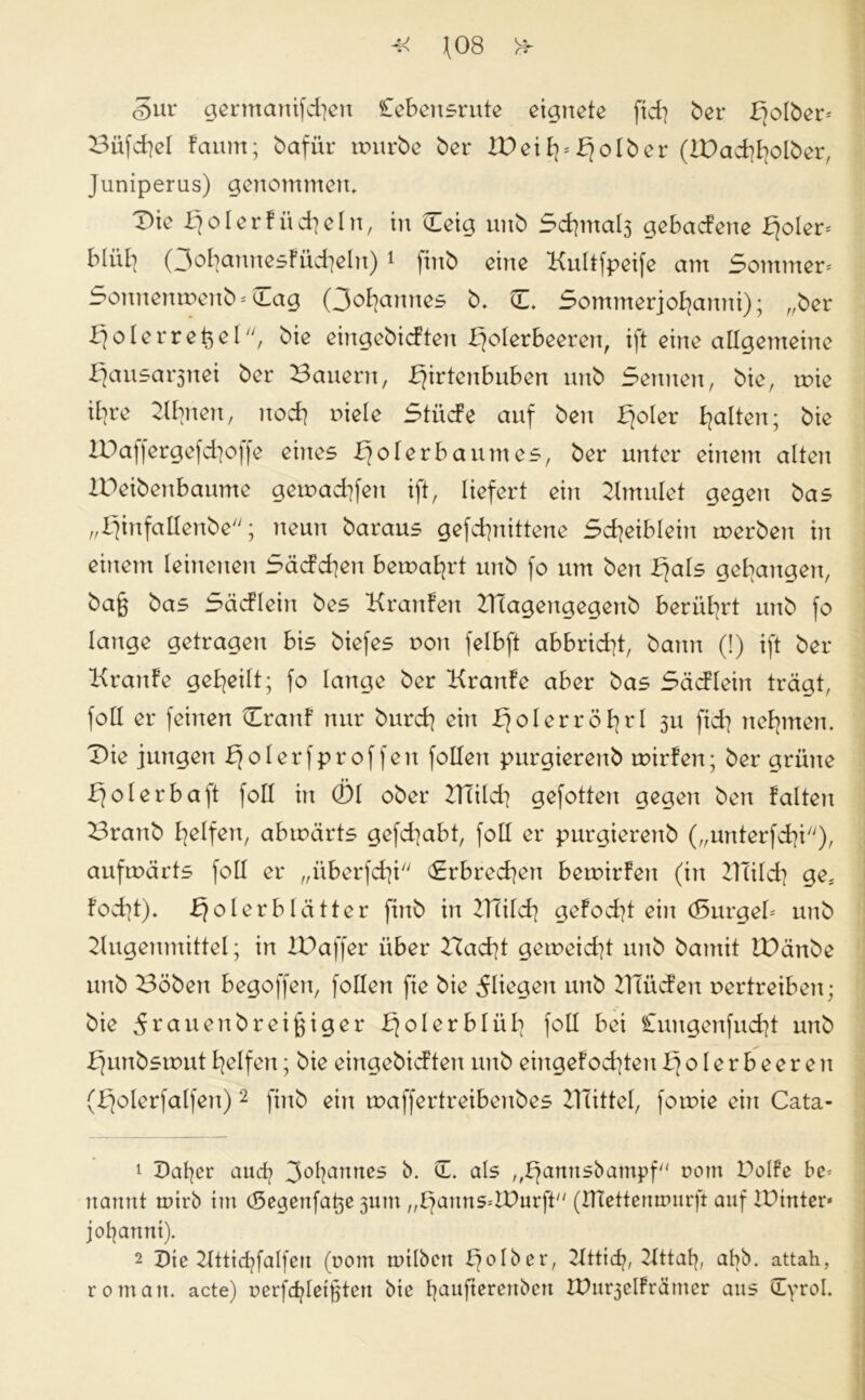 §ur germanifd]en Cebensrute eignete fid] ber fjolber* Büfd]el faum; bafür würbe ber XDeil]*bjolber (&)ad}fyolber, Juniperus) genommen» Die Xjolerfüd]eln, in Uleig unb Sd]mal3 gebadene fjoler* bliil] Qofyannesfücfyeln) 1 )inb eine Kultfpeife am Sommer* Sonnenwenb* Cag (Johannes b. C. Sommerjofyamti); „ber Jjolerret^el, bie eingebidteu IJolerbeeren, ift eine allgemeine X}ausar$nei ber Bauern, X]irteububen unb Sennen, bie, wie ifyre Cdbnen, uod] viele Stüde auf ben fjoler galten; bie IPaffergefcfyoffe eines X]olerbaum es, ber unter einem alten IDeibenbaume gewad]fen ift, liefert ein Minulet gegen bas „fjinfallenbe; neun baraus gefcfynittene Sdjeiblein werben in einem leinenen Säddjen bewahrt unb fo um ben fjals gegangen, bajj bas Sädlein bes Kranfen XTlagengegenb berührt unb fo lange getragen bis biefes non felbft abbridjt, bann (!) ift ber Krartfe geteilt; fo lange ber Kranfe aber bas Sädlein trägt, foll er feinen Cranf nur burd] ein ^olerrö^rl 311 fid? nehmen. Die jungen ^olerfproffen follen purgierenb wirfen; ber grüne Xjolerbaft foll in 01 ober mild] gefotten gegen ben falten Brartb Reifen, abwärts gefcfyabt, foll er purgierenb („unterfcfyi), aufwärts foll er „überfd]i (Erbrechen bewirfen (in mild] ge; fod]t). fjolerblätter finb in mild] gefod]t ein (Surgel* unb 2lugenmittel; in IDaffer über Bad]t geweid]t unb bamit IDänbe unb Böben begoffen, follen fie bie fliegen unb müden vertreiben; bie ^rauenbreißiger fjolerblüb foll bei £uugenfud]t unb fjunbswutReifen; bie eingebidten unb eingefod]tenXjoler beeren (fjolerfalfen) 2 finb ein waffertreibenbes mittel, fowie ein Cata- t Deiner and} ^ofyanttes b. CE. als ,,E}amtsbampf vom Polfe be= nannt tuirb im (Segenfa^e 311111 „l)amis*tDurft (ftlettermmrft auf mittler* jofjartnt). 2 Die Xltticfyfalfett (rom inilben f]olber, 2lttidj, Xlttat], abb. attah, romatt. acte) verfdjletjjten bie baufterenben mu^elfrämer aus (Cyrol.